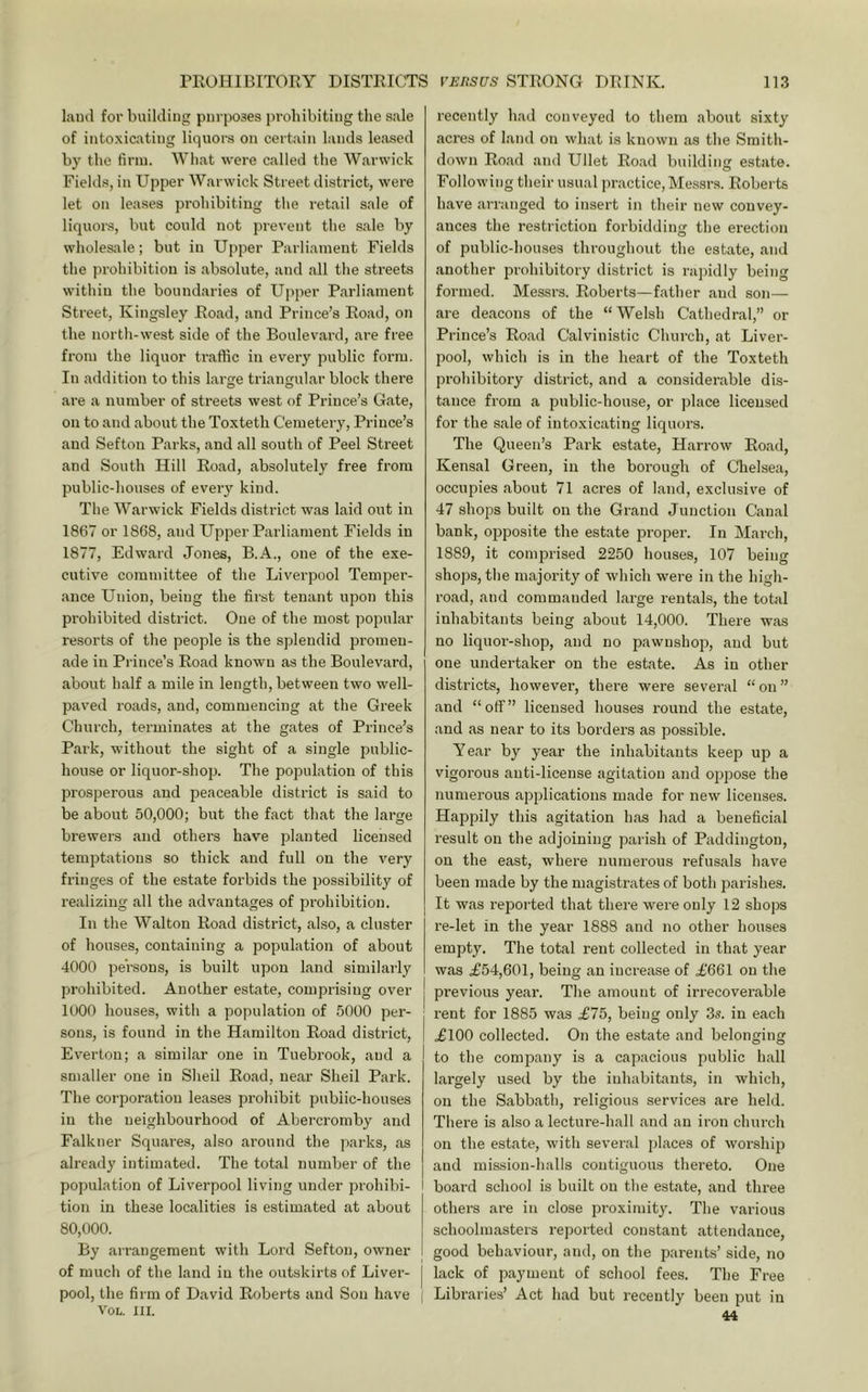 land for building purposes prohibiting the sale of intoxicating liquors on certain lands leased by the firm. What were called the Warwick Fields, in Upper Warwick Street district, were let on leases prohibiting the retail sale of liquors, but could not prevent the sale by wholesale; but in Upper Parliament Fields the prohibition is absolute, and all the streets within the boundaries of Upper Parliament Street, Kingsley Road, and Prince’s Road, on the north-west side of the Boulevard, are free from the liquor traffic in every public form. In addition to this large triangular block there are a number of streets west of Prince’s Gate, on to and about the Toxteth Cemetery, Prince’s and Sefton Parks, and all south of Peel Street and South Hill Road, absolutely free from public-houses of every kind. The Warwick Fields district was laid out in 1867 or 1868, and Upper Parliament Fields in 1877, Edward Jones, B.A., one of the exe- cutive committee of the Liverpool Temper- ance Union, being the first tenant upon this prohibited district. One of the most popular resorts of the people is the splendid promen- ade in Prince’s Road known as the Boulevard, about half a mile in length, between two well- paved roads, and, commencing at the Greek Church, terminates at the gates of Prince’s Park, without the sight of a single public- house or liquor-shop. The population of this prosperous and peaceable district is said to be about 50,000; but the fact that the large brewers and others have planted licensed temptations so thick and full on the very fringes of the estate forbids the possibility of realizing all the advantages of prohibition. In the Walton Road district, also, a cluster of houses, containing a population of about 4000 persons, is built upon land similarly prohibited. Another estate, comprising over 1000 houses, with a population of 5000 per- sons, is found in the Hamilton Road district, Everton; a similar one in Tuebrook, and a smaller one in Sheil Road, near Sheil Park. The corporation leases prohibit public-houses in the neighbourhood of Abercromby and Falkner Squares, also around the parks, as already intimated. The total number of the population of Liverpool living under prohibi- tion in these localities is estimated at about 80,000. By arrangement with Lord Sefton, owner of much of the land iu the outskirts of Liver- pool, the firm of David Roberts and Son have VOL. III. recently had conveyed to them about sixty acres of land on what is known as the Smith- down Road and Ullet Road building estate. Following their usual practice, Messr.s. Roberts have arranged to insert in their new convey- ances the restriction forbidding the erection of public-houses throughout the estate, and another prohibitory district is rajiidly being formed. Messrs. Roberts—father and son— are deacons of the “ Welsh Cathedral,” or Prince’s Road Calvinistic Church, at Liver- pool, which is in the heart of the Toxteth prohibitory district, and a considerable dis- tance from a public-house, or place licensed for the sale of intoxicating liquors. The Queen’s Park estate, Harrow Road, Kensal Green, in the borough of Chelsea, occupies about 71 acres of land, exclusive of 47 shops built on the Grand Junction Canal bank, opposite the estate proper. In March, 1889, it comprised 2250 houses, 107 being shops, the majority of which were in the high- road, and commanded large rentals, the total inhabitants being about 14,000. There was no liquor-shop, and no pawnshop, and but one undertaker on the estate. As iu other districts, however, there were several “on” and “off” licensed houses round the estate, and as near to its borders as possible. Year by year the inhabitants keep up a vigorous anti-license agitation and oppose the numerous applications made for new licenses. Happily this agitation has had a beneficial result on the adjoining parish of Paddington, on the east, where numerous refusals have been made by the magistrates of both parishes. It was reported that there were only 12 shops re-let in the year 1888 and no other houses empty. The total rent collected in that year was .£54,601, being an increase of £661 on the previous year. The amount of irrecoverable rent for 1885 was £75, being only 3s. in each £100 collected. On the estate and belonging to the company is a capacious public hall largely used by the inhabitants, in which, on the Sabbath, religious services are held. There is also a lecture-hall and an iron church on the estate, with several places of worship and mission-halls contiguous thereto. One board school is built on the estate, and three others are in close proximity. The various schoolmasters reported constant attendance, good behaviour, and, on the parents’ side, no lack of payment of school fees. The Free Libraries’ Act had but recently been put iu 44