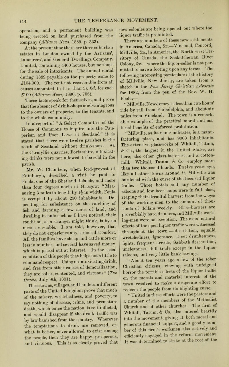 operation, and a permanent building was being erected on land purchased from the company {Alliance News, 1889, p. 333). At the present time there are tliree suburban estates in London owned by the Artisans’, Labourers’, and General Dwellings Company, Limited, containing 4400 houses, but no shops for the sale of intoxicants. The annual rental during 1889 payable on the ])roperty came to ^£104,000. The rent not recoverable from all causes amounted to less than 3s. Gd. for each .£100 {Alliance Netvs, 1890, p. 756). These facts speak for themselves, and prove that the absence of drink-shops is advantageous to the owners of property, to the tenants, and to the whole community. In a report of “ A Select Committee of the House of Commons to inquire into the Pau- perism aird Poor Laws of Scotland ” it is stated that there were twelve parishes in the south of Scotland without drink-shops. At the Carmyllie quarries, Forfarshire, intoxicat- ing drinks were not allowed to be sold in the parish. Mr. W. Chambers, when lord-provost of Edinburgh, described a visit he paid to Foula, one of the Shetland Islands, and more than four degrees north of Glasgow: “Mea- suring 3 miles in length by 1^ in width, Foula is occupied by about 250 inhabitants. De- pending for subsistence on the catching of fish and farming a few acres of laud, and dwelling in huts such as I have noticed, their condition, as a stranger might think, is by no means enviable. I am told, however, that they do not experience any serious discomfort. All the families have sheep and cattle more or less in number, and several have saved money, which is placed out at interest. In the social condition of this people that helps not a little to command respect. Usingnoiutoxicatingdrink, and free from other causes of demoralization, they are sober, contented, and virtuous” {7’he Oracle, July 9th, 1881). These towns, villages, and hamlets in different jiarts of the United Kingdom prove that much of the misery, wretchedness, and poverty, to say nothing of disease, crime, and premature death, which curse the nation, is self-inflicted, and would disappear if the drink traffic was by law banished from the country. Wherever the temptations to drink are removed, or, what is better, never allowed to exist among the people, then they are hap]iy, prosperous, and virtuous. This is so clearly ])rcved that new colonies are being opened out where the liquor traffic is prohibited. There are numbers of these new settlements in America, Canada, &c.—Vineland, Concord, Millville, &c., in America, the North-west 'ler- ritory of Canada, the Saskatchewan River Colony, &c.—where the liquor-seller is not per- mitted to have a footing upon any terras. The following interesting particulars of the history of Millville, New Jersey, are taken from a sketch in the New Jersey Christian Advocate for 1882, from the pen of the Rev. W. H. Boole:— “Millville, New Jersey, is less than two hours’ ride by rail from Philadelphia, and about six miles from Vineland. The town is a remark- able example of the practical raoi'al and ma- terial benefits of enforced prohibition. “Millville, as its name indicates, is a manu- facturing place, and has 9000 inhabitants. The extensive glassworks of Whitall, Tatum, & Co., the largest in the United States, are here; also other glass-factories and a cotton- mill. Whitall, Tatum, & Co. employ more than two thousand hands. Twelve years ago, like all other towns around it, Millville was burdened with the curse of the licensed liquor traffic. Three hotels and any number of saloons and low beer-shops were in full blast, reaping their dreadful harvest from the wages of the working-men to the amount of thou- sands of dollars weekly. Glass-blowers are proverbially hard drinkers,and Millville work- ing-men were no exception. The usual natural effects of the open liquor traffic were witnessed throughout the town — destitution, squalid wretchedness, ignorance, street drunkenness, fights, frequent arrests. Sabbath desecration, uncleanness, dull trade except in the liquor saloons, and very little bank savings. “About ten yeai’s ago a few of the sober Christian citizens, viewing with unfeigned horror the terrible effects of the liquor traffic on the morals and material interests of the town, resolved to make a desperate effort to redeem the people from its blighting curse. “United in these efforts were the pastors and a number of the members of the Methodist Church and of other churches. The firm of Whitall, Tatum, & Co. also entered heartily into the movement, giving it both moral and genei’ous financial support, and a goodly num- ber of this firm’s workmen also actively and efficiently engaged in the reform movement. It was determined to strike at the root of the