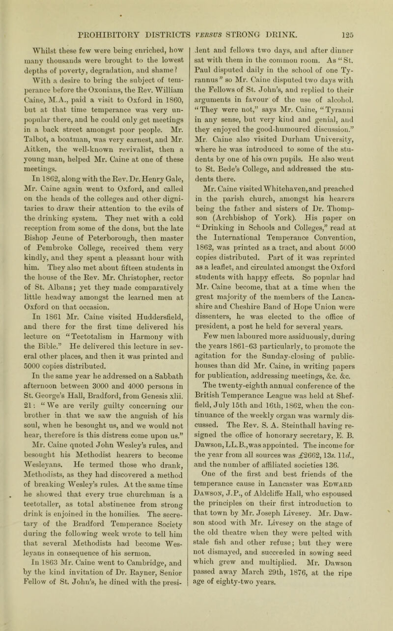 Whilst tliese few were being enriched, how many thousands were brought to the lowest depths of poverty, degradation, and shame? With a desire to bring the subject of tem- perance before the Oxonians, the Rev. William Caine, M.A., paid a visit to Oxford in ISCO, but at that time temperance wiis very un- jiopular there, and he could only get meetings in a back street amongst poor people. Mr. Talbot, a boatman, was very earnest, and Mr. Aitken, the well-known revivalist, then a young man, helped Mr. Caine at one of these meetings. In 18G2, along with the Rev'. Dr. Henry Gale, Mr. Caine again went to Oxford, and called on the heads of the colleges aud other digni- taries to draw their attention to the evils of the drinking system. They met with a cold reception from some of the dons, but the late Bishop Jeune of Peterborough, then master of Pembroke College, received them very kindly, and they spent a pleasant hour with him. They also met about fifteen students in the house of the Rev. Mr. Christopher, rector of St. Albans; yet they made comparatively little headway amongst the learned men at Oxford on that occasion. In 1861 Mr. Caine visited Huddersfield, and there for the first time delivered his lecture on “Teetotalism in Harmony with the Bible.” He delivered this lecture in sev- eral other places, and then it was i^rinted and 5000 copies distributed. In the same year he addressed on a Sabbath afternoon between 3000 and 4000 persons in St. George’s Hall, Bradford, from Genesis xlii. 21; “ We are verily guilty concerning our brother in that we saw the anguish of his soul, when he besought us, and we would not hear, therefore is this distress come upon us.” Mr. Caine quoted John Wesley’s rules, and besought his Methodist hearers to become Wesleyans. He termed those who drank, Methodists, as they had discovered a method of breaking Wesley’s rules. At the same time he showed that every true churchman is a teetotaller, as total abstinence from stroucf ' O drink is enjoined in the homilies. The secre- tary of the Bradford Temperance Society during the following week wrote to tell him that several Methodists had become Wes- leyans in consequence of his sermon. In 1863 Ml-. Caine went to Cambridge, and by the kind invitation of Dr. Rayner, Senior Fellow of St. John’s, he dined with the presi- dent and fellows two days, and after dinner sat with them in the common room. As “St. Paul disputed daily in the school of one Ty- rannus” so Mr. Caine disputed two days with the Fellows of St. John’s, and replied to their arguments in favour of the use of alcohol. “They were not,” says Mr. Caine, “Tyranni in any sense, but very kind and genial, and they enjoyed the good-humoured discussion.” Mr. Caine also visited Durham University, where he was introduced to some of the stu- dents by one of his own pupils. He also went to St. Bede’s College, and addressed the stu- dents there. Mr. Caine visited Whitehaven, and preached in the parish church, amongst his hearers being the father and sisters of Dr. Thomp- son (Archbishop of York). His paper on “ Drinking in Schools and Colleges,” read at the International Temperance Convention, 1862, was printed as a tract, and about 5000 copies distributed. Part of it was reprinted as a leaflet, and circulated amongst the Oxford students with happy effects. So popular had Mr. Caine become, that at a time when the great majority of the members of the Lanca- shire and Cheshire Band of Hope Union were dissenters, he was elected to the office of president, a post he held for several years. Few men laboured more assiduously, during the years 1861-63 particularly, to promote the agitation for the Sunday-closing of public- houses than did Mr. Caine, in writing papers for publication, addressing meetings, &c. &c. The twenty-eighth annual conference of the British Temperance League was held at Shef- field, July 15th and 16th, 1862, when the con- tinuance of the weekly oi-gan was warmly dis- cussed. The Rev. S. A. Steinthall having re- signed the office of honorary secretary, E. B. Dawson, LL.B.,was appointed. The income for the year from all sources was .£2662,13s. llcf., and the number of affiliated societies 136. One of the fii-st and best friends of the temperance cause in Lancaster was Edward Dawson, J.P., of Aldclifte Hall, who espoused the principles on their first introduction to that town by Mr. Joseph Livesey. Mr. Daw- son stood with Mr. Livesey on the stage of the old theatre when they were pelted with stale fish and other refuse; but they were not dismayed, and succeeded in sowing seed which grew and multiplied. Mr. Dawson passed away March 29th, 1876, at the rij^e age of eighty-two years.