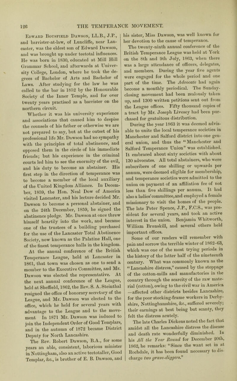 Edward Bousfield Dawson, LL.B., J.P., | and barrister-at-law, of LuncliH'e, near Lan- caster, was the eldest son of Edward Dawson, and was brovight up under teetotal influences, lie was born in 1830, educated at Mill Hill Graunnar School, and afterwards at Univer- sity College, London, where he took the de- grees of Bachelor of Arts and Bachelor of Laws. After studying for the law he was called to the bar in 1852 by the Honourable Society of the Inner Temple, and for over twenty years practised as a bairister on the northern circuit. 'Whether it was his university experience and associations that caused him to despise the counsels of his father or otherwise we are not prepared to say, but at the outset of his professional life Mr. Dawson had no sympathy with the principles of total abstinence, and opposed them in the circle of his immediate friends; but his experience in the criminal courts led him to see the euormity of the evil, and his duty to become an abstainer. His first step in the direction of temperance was to become a member of the local auxiliary of the United Kingdom Alliance. In Decem- ber, 1859, the Hon. Neal Dow of America visited Lancaster, and his lecture decided Mr. Dawson to become a personal abstainer, and on the 24th December, 1859, he signed the abstinence pledge. Mr. Dawson at once threw himself heartily into the work, and became one of the trustees of a building purchased for the use of the Lancaster Total Abstinence Society, now known as the Palatine Hall, one of the finest temj^erance halls in the kingdom. At the annual conference of the British Temperance League, held at Lancaster in 1861, that town was chosen as one to send a member to the Executive Committee, and Mr. Dawson was elected the representative. At the next annual conference of the League, held at Sheffield, 1862, the Rev. S. A. Steinthal resigned the office of honorary secretary of the League, and Mr. Dawson was elected to the office, which he held for several years with advantage to the League and to the move- ment In 1871 Mr. Dawson was induced to join the Independent Order of Good Tem]flars, and in the autumn of 1872 became District Deputy for North Lancashire. The Rev, Robert Dawson, B.A., for some years an able, consistent, laborious minister in Nottingham, also an active teetotaller, Good Templar, &c., is brother of E. B. Dawson, and his sister. Miss Dawson, wfus well known for her devotion to the cause of temperance. The twenty-innth annual conference of the British Temperance League was held at York on the 8th and 9th July, 1863, when there was a large attendance of officers, delegates, and members. During the year five agents were engaged for the whole period and one part of the time. The Advocate had again become a monthly periodical. The Sunday- closing movement had been zealously taken up, and 1300 written petitions sent out from the League offices. Fifty thousand copies of a tract by Mr. Joseph Livesey had been pur- chased for gratuitous distribution. During the year 1863 it was deemed advis- able to unite the local temperance societies in Manchester and Salford district into one gen- eral union, and thus the “ Manchester and Salford Temperance Union” was established. It embraced about sixty societies with about 130 advocates. All total abstainers, who were subscribers of one shilling or upwards per annum, were deemed eligible for membership, and temperance societies were admitted to the union on payment of an affiliation fee of not less than five shillings per annum. It had also a ladies’committee, and employed a female missionary to visit the homes of the people. The late Peter Spence, J.P., F.C.S., was pre- sident for several years, and took an active interest in the union. Benjamiu Whitworth, William Brunskill, and several others held important offices. Some of our I’eaders will I’emember with pain and sorrow the terrible winter of 1862-63, which was oue of the most trying periods in the history of the latter half of the nineteenth century. What was commonly known as the “Lancashire distress,”caused by the stoppage of the cotton-mills and manufactories in the country through the scarcity of the raw mate- rial (cotton), owing to the civil war in America —affected other districts besides Lancashire, for the poor stocking-frame workers in Derby- shii’e, Nottinghamshire, &c., suffered severely; their earnings at best being but scanty, they felt the distress acutely. The late Charles Dickens noted the fact that amidst all the Lancashire distress the disease and death rate wonderfully diminished. In his All the Year Round for December 20th, 1862, he remarks: “Since the want set in at Rochdale, it has been fouiul necessary to ilis- charge two yrave-diggers.”
