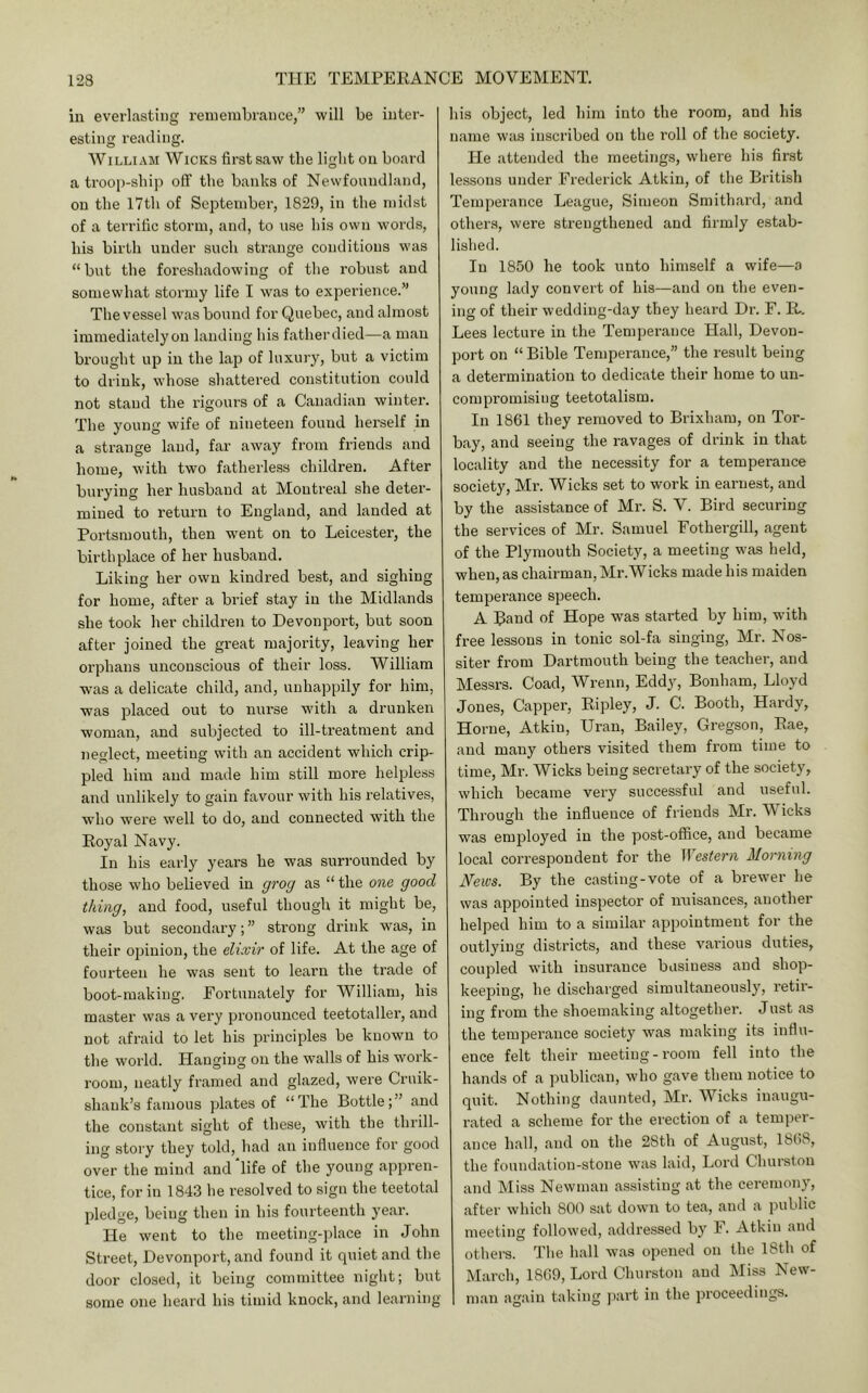in everlasting remembrance,” will be inter- esting reading. William Wicks first saw the light on board a troop-ship oft' the banks of Newfoundland, on the 17th of September, 1829, in the midst of a terrific storm, and, to use his own words, his birth under such strange conditions was “but the foreshadowing of the robust and somewhat stormy life I was to experience.” The vessel was bound for Quebec, and almost immediately on landing his fatherdied—a man brought up in the lap of luxury, but a victim to drink, whose shattered constitution could not stand the rigours of a Canadian winter. The young wife of nineteen found herself in a strange land, far away from friends and home, with two fatherless children. After burying her husband at Montreal she deter- mined to return to England, and landed at Portsmouth, then went on to Leicester, the birthplace of her husband. Liking her own kindred best, and sighing for home, after a brief stay in the Midlands she took her children to Devonport, but soon after joined the great majority, leaving her orphans unconscious of their loss. William was a delicate child, and, unhappily for him, was placed out to nurse with a drunken woman, and subjected to ill-treatment and neglect, meeting with an accident which crip- pled him and made him still more helpless and unlikely to gain favour with his relatives, who were well to do, and connected with the Royal Navy. In his early years he was surrounded by those who believed in grog as “ the one, good thing, and food, useful though it might be, was but secondary; ” strong drink was, in their opinion, the elixir of life. At the age of fourteen he was sent to learn the trade of boot-making. Fortunately for William, his master was a very pronounced teetotaller, and not afraid to let his principles be known to the world. Hanging on the walls of his work- room, neatly framed and glazed, were Cruik- shank’s famous plates of “The Bottle;” and the constant sight of these, with the thrill- ing story they told, had an influence for good over the mind and‘life of the young appren- tice, for in 1843 he resolved to sign the teetotal pledge, being then in his fourteenth year. He went to the meeting-place in John Street, Devonport, and found it quiet and the door closed, it being committee night; but some one heard his timid knock, and learning his object, led him into the room, and his name was inscribed on the roll of the society. He attended the meetings, where his first lessons under Frederick Atkin, of the British Temperance League, Simeon Smithard, and others, were strengthened and firmly estab- lished. In 1850 he took unto himself a wife—a young lady convert of his—and on the even- ing of their wedding-day they heard Dr. F. R. Lees lecture in the Temperance Hall, Devon- port on “ Bible Temperance,” the result being a determination to dedicate their home to un- compromising teetotalism. In 1861 they removed to Brixham, on Tor- bay, and seeing the ravages of drink in that locality and the necessity for a temperance society, Mr. Wicks set to work in earnest, and by the assistance of Mr. S. V. Bird securing the services of Mr. Samuel Fothergill, agent of the Plymouth Society, a meeting was held, when, as chairman, Mr.Wicks made his maiden temperance speech. A Band of Hope was started by him, with free lessons in tonic sol-fa singing, Mr. Nos- siter from Dartmouth being the teacher, and Messrs. Goad, Wrenn, Eddy, Bonham, Lloyd Jones, Capper, Ripley, J. C. Booth, Hardy, Horne, Atkin, Uran, Bailey, Gregson, Rae, and many others visited them from time to time, Mr. Wicks being secretary of the society, which became very successful and useful. Throucfh the influence of friends Mr. Wicks O was emjiloyed in the post-office, and became local correspondent for the M'estern Morning News. By the casting-vote of a brewer he was appointed inspector of nuisances, another helped him to a similar appointment for the outlying districts, and these various duties, coupled with insurance business and shop- keeiiing, he discharged simultaneously, retir- ing from the shoemaking altogether. Just as the temperance society was making its influ- ence felt their meeting-room fell into the hands of a publican, who gave them notice to quit. Nothing daunted, Mr. Wicks inaugu- rated a scheme for the erection of a temper- ance hall, and on the 2Sth of August, 1868, the foundation-stone was laid, Lord Churston and Miss Newman assisting at the ceremony, after which 800 sat down to tea, and a public meeting followed, addressed by F. Atkin and others. The hall was opened on the 18th of March, 1869, Lord Churston and Miss New- man again taking part in the proceedings.