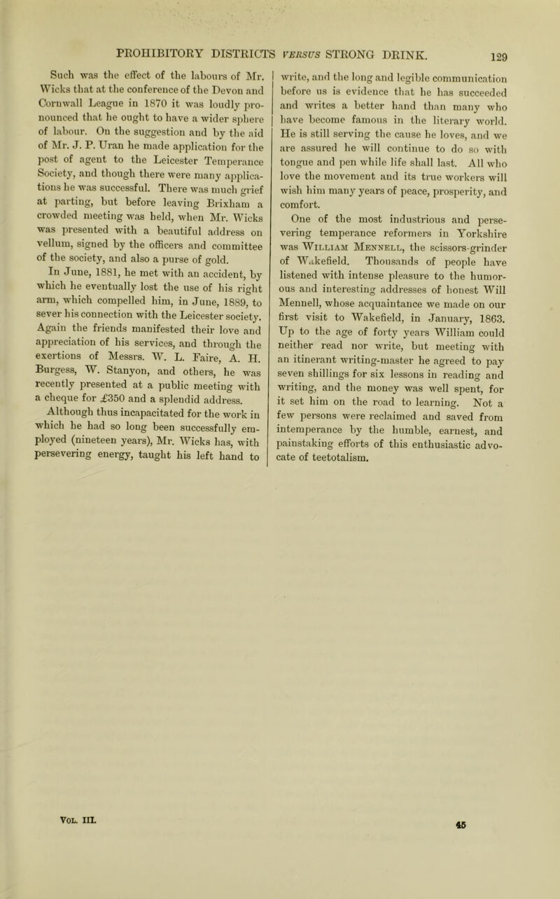PEOUIBITORY DISTRICTS Such was the effect of the labours of Mr. Wicks that at the conference of the Devon and Cornwall League in 1870 it was loudly pro- nounced that he ought to have a wider s])here of labour. On the suggestion and by the aid of Mr. J. P. Uran he m.ade application for the post of agent to the Leicester Temperance Society, and though there were many ajjplic.a- tions he was successful. There w.as much m ief ^ O at parting, but before leaving Brixham a crowded meeting was held, when Mr. Wicks was presented with a beautiful address on vellum, signed by the officers and committee of the society, and also a purse of gold. In June, 1881, he met with an accident, by which he eventually lost the use of his right arm, which compelled him, in June, 1889, to sever his connection with the Leicester society. Again the friends manifested their love and appreciation of his services, and through the exertions of Messrs. W. L. Faire, A. .H. Burgess, W. Stanyon, and others, he was recently presented at a public meeting with a cheque for £350 and a splendid address. Although thus incapacitated for the work in which he had so long been successfully em- ployed (nineteen years), Mr. Wicks has, with persevering energy, taught his left hand to VERSUS STRONG DRINK. 129 write, and the long and legible communication before us is evidence that he h.as succeeded and writes a better hand than many who have become famous in the literary world. He is still serving the cause he loves, and we are assured he will continue to do so with tongue and jien while life shall last. All who love the movement and its true workers will wish him many years of peace, pro.sperity, and comfort. One of the most industrious and perse- vering temperance reformers in Yorkshire was Wii.LiAM Mennell, the scissors-grinder of Wakefield. Thousands of peojile have listened with intense pleasure to the humor- ous and interesting addresses of honest Will Mennell, whose acquaintance we made on our first visit to Wakefield, in January, 1863. Up to the age of forty years William could neither read nor write, but meeting with an itinerant writing-master he agreed to pay seven shillings for six lessons in reading and writing, and the money was well spent, for it set him on the road to learning. Not a few persons were reclaimed and saved from intemperance by the humble, earnest, and painstaking efforts of this enthusiastic advo- cate of teetotalism. VOL. IIL