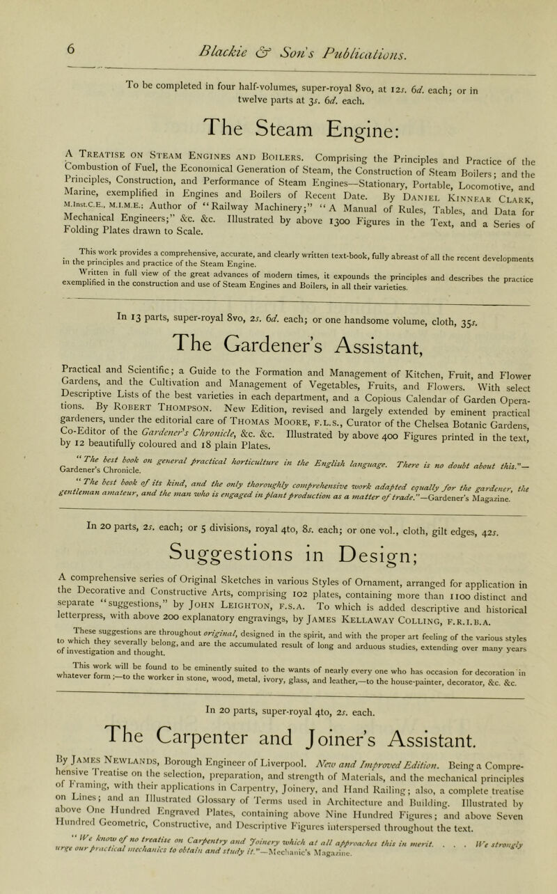 To be completed in four half-volumes, super-royal 8vo, at lar. bd. each; or in twelve parts at 3^. bd. each. The Steam Enmne: A Treatise ON Steam Engines and Boilers. Comprising the Principles and Practice of the Combustion of huel, the Economical Generation of Steam, the Construction of Steam Boilers- and the I nnciples. Construction, and Performance of Steam Engines—Stationary, Portable, Locomotive and Marine, exemplified in Engines and Boilers of Recent Date. By Daniel Kinnear Clark MAnstCE., M.I.M.E.: Author of “Railway Machinery;” “A Manual of Rules, Tables, and Data for Mechanical Engineers;” &c. &c. Illustrated by above 1300 Figures in the Text, and a Series of Folding Plates drawn to Scale. This work provides a comprehensive, accurate, and clearly written text-book, fully abreast of all the recent developments in the principles and practice of the Steam Engine. ^ Wntten in full view of the great advances of modern times, it expounds the principles and describes the practice exemplified in the construction and use of Steam Engines and Boilers, in all their varieties. In 13 parts, super-royal 8vo, 2s. 6d. each; or one handsome volume, cloth, 35j. The Gardeners Assistant, Practical and Scientific ; a Guide to the Formation and Management of Kitchen, Fruit, and Flower Gardens, and the Cultivation and Management of Vegetables, Fruits, and Flowers. With select Descriptive Lists of the best varieties in each department, and a Copious Calendar of Garden Opera- tions. By Robert Thompson. New Edition, revised and largely extended by eminent practical garckners, under the editorial care of Thomas Moore, f.l.s.. Curator of the Chelsea Botanic Gardens K C/^ronide, &c. &c. Illustrated by above 400 Figures printed in the text! by 12 beautifully coloured and i8 plain Plates. GardZ^s Chrokct horticulture in the English language. There is no doubt about this.- The best book 0/its kind, a?id the only thoroughly comprehensive work adapted equally for the gardener the gentleman amateur, and the man who is engaged in plant production as a matter oftrade.-G2Lrdeners Magazine.’ In 20 parts, 2s. each; or 5 divisions, royal 4to, 8x. each; or one vol., cloth, gilt edges, 42s. Suggestions in Design; A comprehensive series of Original Sketches in various Styles of Ornament, arranged for application in the Decorative and Constructive Arts, comprising 102 plates, containing more than iioo distinct and separate ‘sugpstions,” by John Leighton, f.s.a. To which is added descriptive and historical letteipress, with above 200 explanatory engravings, by James Kellaway Colling, f.r.i.b.a. t original, designed in the spirit, and with the proper art feeling of the various styles whattverfo™ ''lnrh ‘^e wants of nearly every one who has occasion for decoration in whatever form ,-to the worker in stone, wood, metal, ivory, glass, and leather,-to the house-painter, decorator, &c. &c. In 20 parts, super-royal 4to, cacii. The Carpenter and Joiner’s Assistant. By James Newlands, Borough Engineer of Liverpool. and Improved Edition. Being a Compre- hensive I reatise on the selection, iireparation, and strength of Materials, and the mechanical princiiiles ol Prammg, with their applications in Carpentry, Joinery, and Hand Railing; also, a complete treatise on Lines; and an Illustrated Glossary of Terms used in Architecture and Building. Illustrated by DO e ne undicd laigraved 1 lates, containing above Nine Hundred Figures; and above Seven Hundred Geometric, Constructive, and DescrijDtive Figures interspersed throughout the text. urir ‘Carpentry and Joinery which at ail approaches this in merit. . . . We strongly urge our practical mechanics to obtain and study it. ’’-Mec’muic's M.-ig.-izinv.