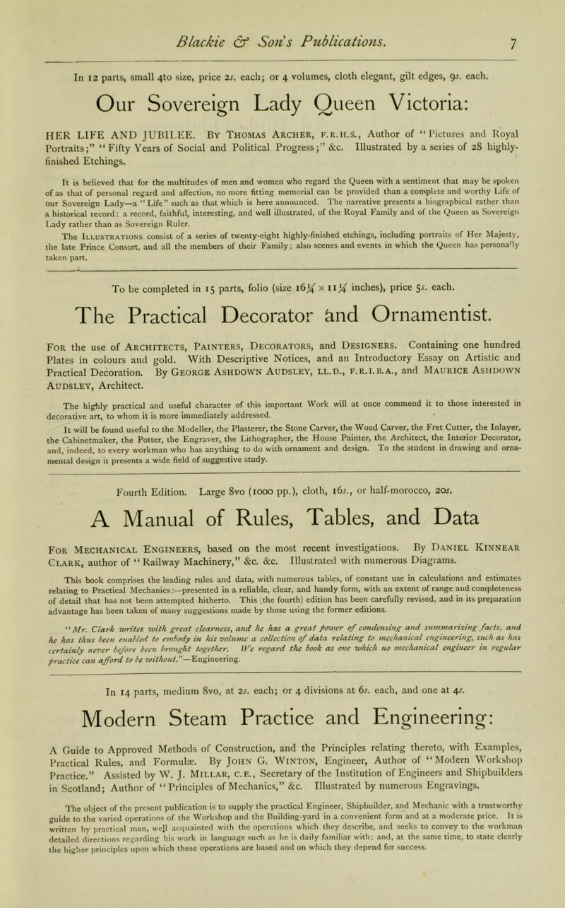 In 12 parts, small 4to size, price 2s. each; or 4 volumes, cloth elegant, gilt edges, gs. each. Our Sovereign Lady Queen Victoria: HER LIFE AND JUBILEE. By Thomas Archer, f.r.h.s.. Author of “ I’ictures and Royal Portraits;” “ Fifty Years of Social and Political Progress;” &c. Illustrated by a series of 28 highly- finished Etchings. It is believed that for the multitudes of men and women who regard the Queen with a sentiment that may be spoken of as that of personal regard and affection, no more fitting memorial can be provided than a con>plete and worthy Life of our Sovereign Lady—a “ Life” such as that which is here announced. The narrative presents a biogr.aphical rather than a historical record: a record, faithful, interesting, and well illustrated, of the Royal Family and of the Queen as Sovereign Lady rather than as Sovereign Ruler. The Illustrations consist of a series of twenty-eight highly-finished etchings, including portraits of Her Majesty, the late Prince Consort, and all the members of their Family; also scenes and events in which the Queen has personaMy t.aken part. To be completed in 15 parts, folio (size 16^' x ii^ inches), price 5^. each. The Practical Decorator knd Ornamentist For the use of Architects, Painters, Decorators, and Designers. Containing one hundred Plates in colours and gold. With Descriptive Notices, and an Introductory Essay on Artistic and Practical Decoration. By George Ashdown Audsley, ll.d., f.r.i.b.a., and Maurice Ashdown Audsley, Architect. The highly practical and useful character of this important Work will at once commend it to those interested in decorative art, to whom it is more immediately addressed. It will be found useful to the Modeller, the Plasterer, the Stone Carver, the Wood Carver, the Fret Cutter, the Inlayer, the Cabinetmaker, the Potter, the Engraver, the Lithographer, the House Painter, the Architect, the Interior Decorator, and, indeed, to every workman who has anything to do with ornament and design. To the student in drawing and orna- mental design it presents a wide field of suggestive study. Fourth Edition. Large 8vo (1000 pp.), cloth, i6.f., or half-morocco, 20s. A Manual of Rules, Tables, and Data For Mechanical Engineers, based on the most recent investigations. By Daniel Kinnear Clark, author of “ Railway Machinery,” &c. &c. Illustrated with numerous Diagrams. This book comprises the leading rules and data, with numerous tables, of constant use in calculations and estimates relating to Practical Mechanicspresented in a reliable, clear, and handy form, with an extent of range and completeness of detail that has not been attempted hitherto. This (the fourth) edition has been carefully revised, and in its preparation advantage has been taken of many suggestions made by those using the former editions. Mr. Clark writes with great clearness, and he has a great power of condensing and summarizing facts, and lu has thus been enabled to embody in his volume a collection of data relating to jnechanical engineering, such as has certainly never before been brought together. We regard the book as one which no mechanical engineer in regular practice can afford to be rutV/tcKA”—Engineering. In 14 parts, medium 8vo, at 2s. each; or 4 divisions at 6s. each, and one at 4s. Modern Steam Practice and Engineering: A Guide to Approved Methods of Constniction, and the Principles relating thereto, with Examples, Practical Rules, and Formula. By JOHN G. WiNTON, Engineer, Author of “Modern Workshop Practice.” Assisted by W. J. Millar, C.e., Secretary of the Institution of Engineers and Shipbuilders in Scotland; Author of “Principles of Mechanics,” &c. Illustrated by numerous Engravings. The object of the present publication is to supply the practical Engineer, Shipbuilder, and Mechanic with a trustworthy guide to the varied operations of the Workshop and the Building-yard in a convenient form and at a moderate price. It is written by practical men, we]! acquainted with the operations which they describe, and seeks to convey to the workman detailed directions regarding his work in language such as he is daily familiar with; and, at the same time, to state clearly the higher principles upon which these operations are b.ased and on which they depend for success.