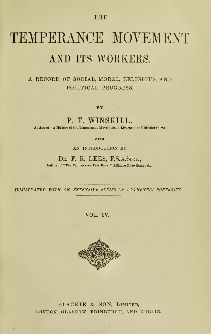 THE TEMPERANCE MOVEMENT AND ITS WORKERS. A RECORD OF SOCIAL, MORAL, RELIGIOUS, AND POLITICAL PROGRESS. BY P. T. WINSKILL, Author of A History of the Temperance Movement in Liverpool and District&c. WITH AN INTKODUCTION BY Dr. F. R. lees, r.S.A.ScoT., Author of “The Temperance Text Book;” Alliance Prize Essay; &c. ILLUSTRATED WITH AN EXTENSIVE SERIES OF AUTHENTIC PORTRAITS. VOL. IV. BLACKIE & SON, Limited, LONDON, GLASGOW, EDINBURGH, AND DUBLIN.