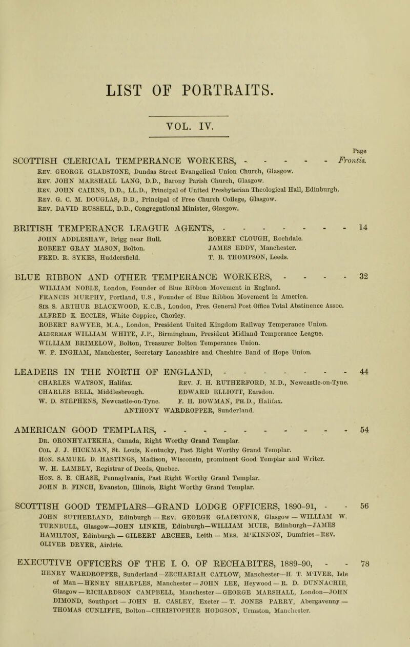LIST OF POETEAITS VOL. IV. Page SCOTTISH CLEEICAL TEMPEEANCE WOEKEES, Frontis. Rev. GEORGE GLADSTONE, Dundas Street Evangelical Union Church, Glasgow. Rev. JOHN MARSHALL LANG, D.D., Barony Parish Church, Glasgow. Rev. JOHN CAIRNS, D.D., LL.D., Principal of United Presbyterian Theological Hall, Edinburgh. Rev. G. C. M. DOUGLAS, D.D., Principal of Free Church College, Glasgow. Rev. DAVID RUSSELL, D.D., Congregational Minister, Glasgow. BEITISH TEMPEEANCE LEAGUE AGENTS, 14 JOHN ADDLESHAW, Brigg near HuU. ROBERT CLOUGH, Rochdale. ROBERT GRAY MASON, Bolton. JAMES EDDY, Manchester. FRED. R. SYKES, Huddersfield. T. B. THOMPSON, Leeds. BLUE EIBBON AND OTHEE TEMPEEANCE WOEKEES, - - - - 32 WILLIAM NOBLE, London, Founder of Blue Ribbon Movement in England. FRANCIS JIURPHY, Portland, U.S., Founder of Blue Ribbon Movement in America. Sir S. ARTHUR BLACKWOOD, K.C.B., London, Pres. General Post Office Total Abstinence Assoc. ALFRED E. ECCLES, White Coppice, Chorley. ROBERT SAWYER, M.A., London, President United Kingdom Railway Temperance Union. Alderman WILLIAM WHITE, J.P., Birmingham, President Midland Temperance League. WILLIAM BRIMELOW, Bolton, Treasurer Bolton Temperance Union. W. P. INGHAM, Manchester, Secretary Lancashire and Cheshire Band of Hope Union. LEADEES IN THE NOETH OF ENGLAND, - 44 CHARLES WATSON, Halifax. Rev. J. H. RUTHERFORD, M.D., Newcastle-on-Tyne. CHARLES BELL, Middlesbrough. EDWARD ELLIOTT, Earsdon. W. D. STEPHENS, Newcastle-on-Tyne. F. H. BOWMAN, Ph.D., Halifax. ANTHONY WARDROPPER, Sunderland. AMEEICAN GOOD TEMPLAES, 54 Dr. ORONHYATEKHA, Canada, Right Worthy Grand Templar. Col. J. J. HICKMAN, St. Louis, Kentucky, Past Right Worthy Grand Templar. Hon. SAMUEL D. HASTINGS, Madison, Wisconsin, prominent Good Templar and Writer. W. H. LAMBLY, Registrar of Deeds, Quebec. Hon. S. B. chase, Pennsylvania, Past Right Worthy Grand Templar. JOHN B. FINCH, Evanston, Illinois, Right Worthy Grand Templar. SCOTTISH GOOD TEMPLAES—GEAND LODGE OFFICEES, 1890-91, - - 56 JOHN SUTHERLAND, Edinburgh — REV. GEORGE GLADSTONE, Glasgow — WILLIAM W. TURNBULL, Glasgow—JOHN LINKIE, Edinburgh—WILLIAM MUIR, Edinburgh-JAMES HAMILTON, Edinburgh — GILBERT ARCHER, Leith - MRS. M'KINNON, Dumfries-REV. OLIVER DRYER, Airdrie. EXECUTIVE OFFICEES OF THE 1. 0. OF EECHABITES, 1889-90, - - 78 HENRY WARDROPPER, Sunderland—ZECHARIAH CATLOW, Manchester—H. T. M'lVER, Isle of Man —HENRY SHARPLES, Manchester - JOHN LEE, Hey wood — R. D. DUNNACHIE, Glasgow —RICHARD.SON CAMPBELL, Manchester — GEORGE MARSHALL, London—JOHN DIMOND, Southport — JOHN H. CASLEY, Exeter — T. JONES PARRY, Abergavenny — THOMAS CUNLIFFE, Bolton-CHRISTOPHER HODGSON, Urmstou, Manchester.