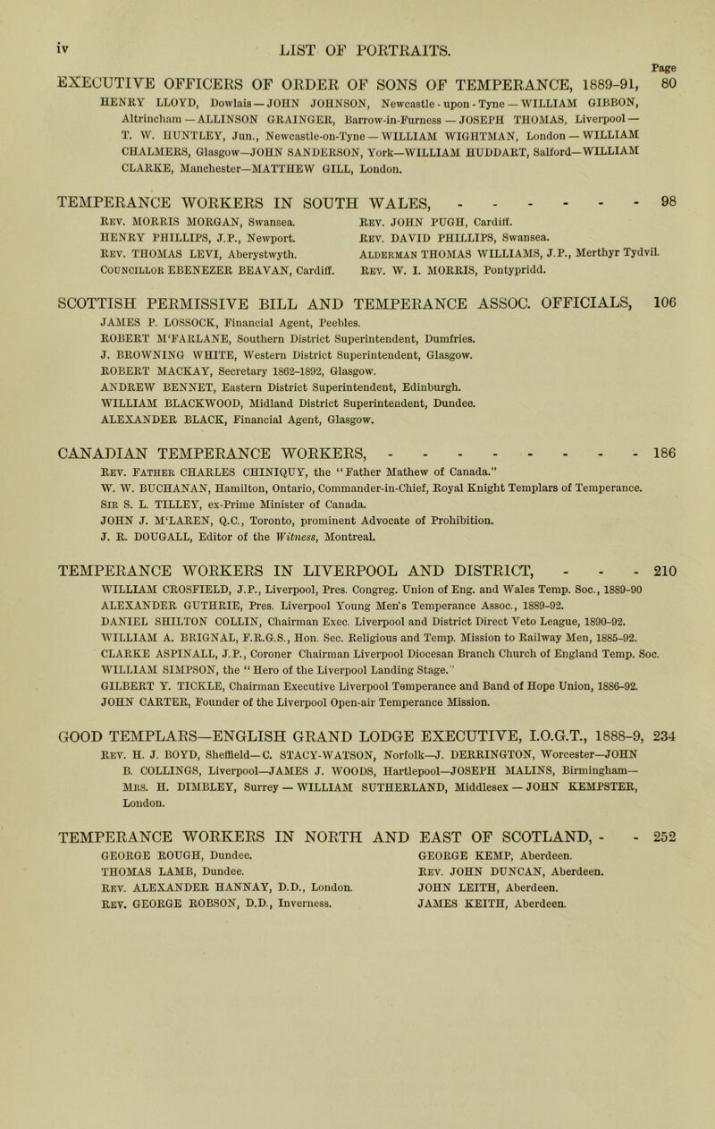 Page EXECUTIVE OFFICERS OF ORDER OF SONS OF TEMPERANCE, 1889-91, 80 HENRY LLOYD, Dowlais —JOHN JOHNSON, Newcastle - upon - Tyne — WILLIAM GIBBON, Altrincliam — ALLINSON GRAINGER, Barrow-in-Eurness — JOSEPH THOMAS, Liverpool — T. W. HUNTLEY, Jun., Newcastle-on-Tyne — WILLIAM WIGHTMAN, London — WILLIAM CHALMERS, Glasgow-JOHN SANDERSON, York—WILLIAM HUDDART, SaHord—WILLIAM CLARKE, Manchester—MATTHEW GILL, London. TEMPERANCE WORKERS IN SOUTH WALES, 98 Rev. morris MORGAN, Swansea. HENRY PHILLIPS, J.P., Newport. REV. THOMAS LEVI, Aberystwyth. Councillor EBENEZER BEAVAN, Cardiff. Rev. JOHN PUGH, Carditf. Rev. DAVID PHILLIPS, Swansea. Alderman THOMAS WILLIAMS, J.P., Merthyr Tydvil. Rev. W. I. MORRIS, Pontypridd. SCOTTISH PERMISSIVE BILL AND TEMPERANCE ASSOC. OFFICIALS, 106 JAMES P. LOSSOCK, Financial Agent, Peebles. ROBERT M'FARLANE, Southern District Superintendent, Dumfries. J. BROWNING WHITE, Western District Superintendent, Glasgow. ROBERT MACKAY, Secretary 18G2-1892, Glasgow. ANDREW BENNET, Eastern District Superintendent, Edinburgh. WILLIAM BLACKWOOD, Midland District Superintendent, Dundee. ALEXANDER BLACK, Financial Agent, Glasgow. CANADIAN TEMPERANCE WORKERS, 186 Rev. Father CHARLES CHINIQUY, the “Father Mathew of Canada. W. W. BUCHANAN, Hamilton, Ontario, Commander-in-Chief, Royal Knight Templars of Temperance. Sir S. L. TILLEY, ex-Prime Minister of Canada. JOHN J. M'LAREN, Q.C., Toronto, prominent Advocate of Prohibition. J. R. DOUGALL, Editor of the Witness, Montreal. TEMPERANCE WORKERS IN LIVERPOOL AND DISTRICT, - - - 210 WILLIAM CROSFIELD, J.P., Liverpool, Pres. Congreg. Union of Eng. and Wales Temp. Soc., 1889-90 ALEXANDER GUTHRIE, Pres. Liverpool Young Men’s Temperance Assoc., 1889-92. DANIEL SHILTON COLLIN, Chairman Exec. Liverpool and District Direct Veto League, 1890-92. WILLIAM A. BRIGNAL, F.R.G.S., Hon. Sec. Religious and Temp. Mission to Railway Men, 1885-92. CLARKE ASPINALL, J.P., Coroner Chairman Liverpool Diocesan Branch Church of England Temp. Soc. WILLIAM SIMPSON, the “ Hero of the Liverpool Landing Stage. ’ GILBERT Y. TICKLE, Chairman Executive Liverpool Temperance and Band of Hope Union, 1886-92. JOHN CARTER, Founder of the Liverpool Open-air Temperance Mission. GOOD TEMPLARS—ENGLISH GRAND LODGE EXECUTIVE, I.O.G.T., 1888-9, 234 Rev. H. j. BOYD, Sheffield-C. STACY-WATSON, Norfolk—J. DERRINGTON, Worcester—JOHN B. COLLINGS, Liverpool—JAMES J. WOODS, Hartlepool-JOSEPH MALINS, Birmingham— Mrs. H. DIMBLEY, Surrey — william SUTHERLAND, Middlesex — JOHN KEMPSTER, London. TEMPERANCE WORKERS IN NORTH GEORGE ROUGH, Dundee. THOMAS LAMB, Dundee. REV. ALEXANDER HANNAY, D.D., London. Rev. GEORGE ROBSON, D.D., Inverness. AND EAST OF SCOTLAND, - - 252 GEORGE KEMP, Aberdeen. Rev. JOHN DUNCAN, Aberdeen. JOHN LEITH, Aberdeen. JAMES KEITH, Aberdeen.