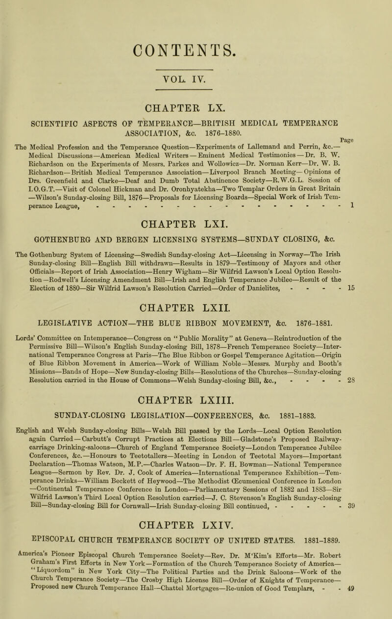 CONTENTS VOL. IV. CHAPTER LX. SCIENTIFIC ASPECTS OP TEMPERANCE—BRITISH MEDICAL TEMPERANCE ASSOCIATION, &c. 1876-1880. Page The Medical Profession and the Temperance Question—Experiments of Lallemand and Perrin, &c.— Medical Discussions—American Medical Writers—^ Eminent Medical Testimonies — Dr. B. W. Rich.ordson on the Experiments of Messrs. Parkes and WoUowicz—Dr. Norman Kerr—Dr. W. B. Richardson—British Medical Temperance Association—Liverpool Branch Meeting—Opinions of Drs. Greenfield and Clarke—Deaf and Dumb Total Abstinence Society—R.W.G.L. Session of I.O.G.T.—Visit of Colonel Hickman and Dr. Oronhyatekha—Two Templar Orders in Great Britain —Wilson’s Sunday-closing Bill, 1876—Proposals for Licensing Boards—Special Work of Irish Tem- perance League, ......-1 CHAPTER LXI. GOTHENBURG AND BERGEN LICENSING SYSTEMS—SUNDAY CLOSING, &c. The Gothenburg System of Licensing—Swedish Sunday-closing Act—Licensing in Norway—The Irish Sunday-closing Bill—English Bill withdrawn—Results in 1879—Testimony of Mayors and other Officials—Report of Irish Association—Henry Wigham—Sir Wilfrid Lawson’s Local Option Resolu- tion—RodweU’s Licensing Amendment Bill—Irish and English Temperance Jubilee—Result of the Election of 1880—Sir Wilfrid Lawson’s Resolution Carried—Order of Danielites, - - - - 15 CHAPTER LXII. LEGISLATIVE ACTION—THE BLUE RIBBON MOVEMENT, &o. 1876-1881. Lords’ Committee on Intemperance—Congress on “Public Morality” at Geneva—Reintroduction of the Permissive Bill—Wilson’s English Sunday-closing Bill, 1878—French Temperance Society—Inter- national Temperance Congress at Paris—The Blue Ribbon or Gospel Temperance Agitation—Origin of Blue Ribbon Movement in America—Work of William Noble—Messrs. Murphy and Booth’s Missions—Bands of Hope—New Sunday-closing Bills—Resolutions of the Churches—Sunday-closing Resolution carried in the House of Commons—Welsh Sunday-closing Bill, &c., - - • - 28 CHAPTER LXIIL SUNDAY-CLOSING LEGISLATION—CONFERENCES, &c. 1881-1883. English and Welsh Sunday-closing Bills—Welsh BiU passed by the Lords—Local Option Resolution again Carried—Carbutt’s Corrupt Practices at Elections Bill—Gladstone’s Proposed Railway- carriage Drinking-saloons—Church of England Temperance Society—London Temperance Jubilee Conferences, &c.—Honours to Teetotallers—Meeting in London of Teetotal Mayors—Important Declaration—Thomas Watson, M.P.—Charles Watson—Dr. F. H. Bowman—National Temperance League—Sermon by Rev. Dr. J. Cook of America—International Temperance Exhibition—Tem- perance Drinks—William Beckett of Heywood—The Methodist (Ecumenical Conference in London —Continental Temperance Conference in London—Parliamentary Sessions of 1882 and 1883—Sir Wilfrid Lawson’s Third Local Option Resolution carried—J. C. Stevenson’s English Sunday-closing Bill—Sunday-closing BiU for ComwaU—Irish Sunday-closing Bill continued, 39 CHAPTER LXIV. EPISCOPAL CHURCH TEMPERANCE SOCIETY OP UNITED STATES. 1881-1889. Americas Pioneer Episcopal Church Temperance Society—Rev. Dr. M‘Kim’s Efforts—Mr. Robert Grahams First Efforts in New York—Formation of the Church Temperance Society of America— Liquordom” in New York City—The Political Parties and the Drink Saloons—Work of the Church Temperance Society—The Crosby High License Bill—Order of Knights of Temperance— Proposed new Church Temperance Hall—Chattel Mortgages—Re-union of Good Templars, - - 49