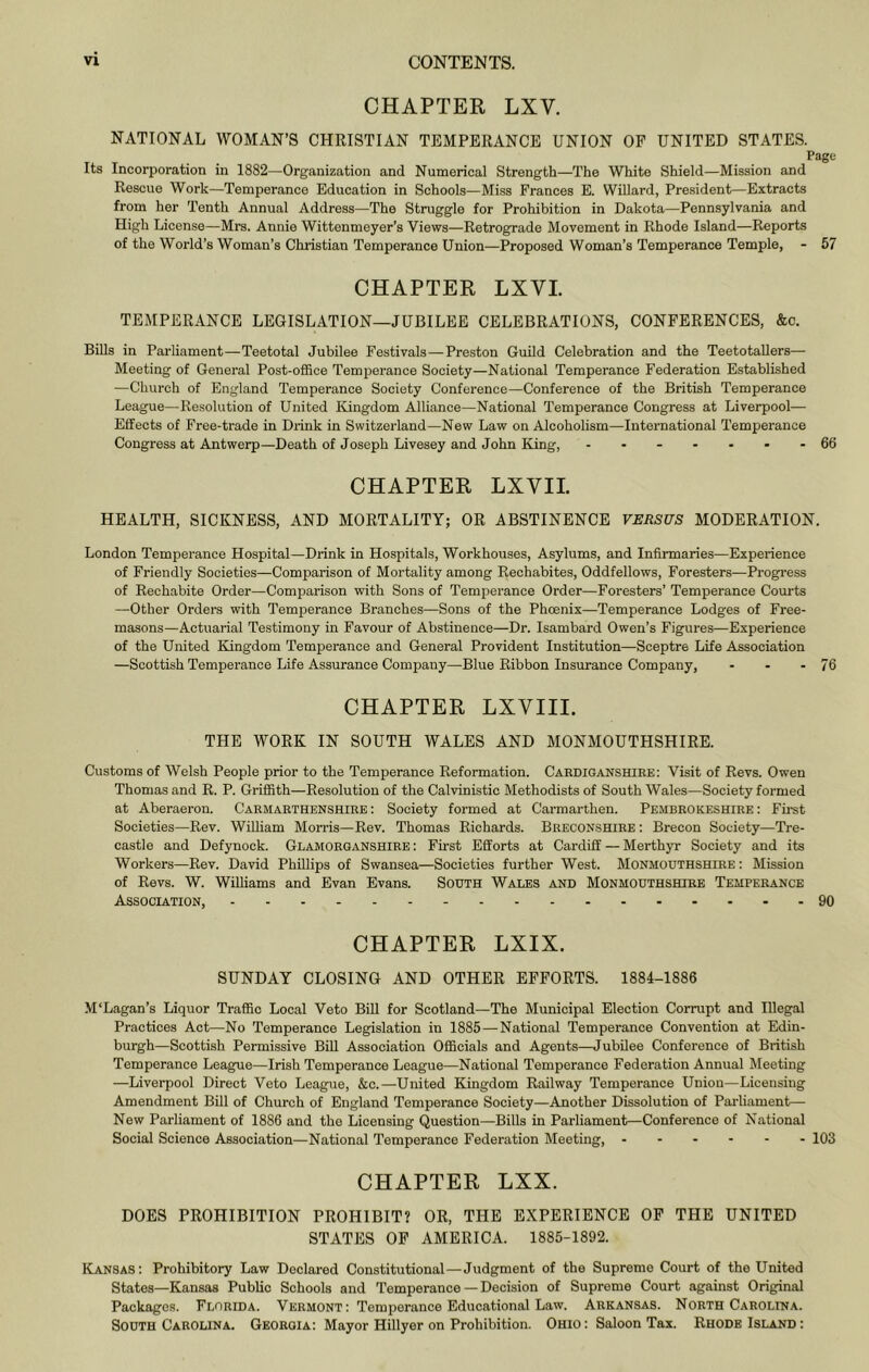CHAPTER LXV. NATIONAL WOMAN’S CHRISTIAN TEMPERANCE UNION OP UNITED STATES. Page Its Incorporation in 1882—Organization and Numerical Strength—The White Shield—Mission and Rescue Work—Temperance Education in Schools—Miss Frances E. Willard, President—Extracts from her Tenth Annual Address—The Struggle for Prohibition in Dakota—Pennsylvania and High License—Mrs. Annie Wittenmeyer’s Views—Retrograde Movement in Rhode Island—Reports of the World’s Woman’s Christian Temperance Union—Proposed Woman’s Temperance Temple, - 57 CHAPTER LXVL TEMPERANCE LEGISLATION—JUBILEE CELEBRATIONS, CONFERENCES, &c. Bills in Parliament—Teetotal Jubilee Festivals—Preston Guild Celebration and the Teetotallers— Meeting of General Post-office Temperance Society—National Temperance Federation Established —Church of England Temperance Society Conference—Conference of the British Temperance League—Resolution of United Kingdom Alliance—National Temperance Congress at Liverpool— Effects of Free-trade in Drink in Switzerland—New Law on Alcoholism—International Temperance Congress at Antwerp—Death of Joseph Livesey and John King, 66 CHAPTER LXVIL HEALTH, SICKNESS, AND MORTALITY; OR ABSTINENCE VERSUS MODERATION. London Temperance Hospital—Drink in Hospitals, Workhouses, Asylums, and Infirmaries—Experience of Friendly Societies—Comparison of Mortality among Rechabites, Oddfellows, Foresters—Progi'ess of Rechabite Order—Comparison with Sons of Temperance Order—Foresters’ Temperance Courts —Other Orders with Temperance Branches—Sons of the Phoenix—Temperance Lodges of Free- masons—Actuarial Testimony in Favour of Abstinence—Dr. Isambard Owen’s Figures—Experience of the United Kingdom Temperance and General Provident Institution—Sceptre Life Association —Scottish Temperance Life Assurance Company—Blue Ribbon Insurance Company, - - - 76 CHAPTER LXVIII. THE WORK IN SOUTH WALES AND MONMOUTHSHIRE. Customs of Welsh People prior to the Temperance Reformation. Cardiganshire: Visit of Revs. Owen Thomas and R. P. Griffith—Resolution of the Calvinistic Methodists of South Wales—Society formed at Aberaeron. Carmarthenshire : Society formed at Carmarthen. Pembrokeshire : First Societies—Rev. WiUiam Morris—Rev. Thomas Richards. Breconshire : Brecon Society—Tre- castle and Defynock. Glamorganshire : First Efforts at Cardiff — Merthyr Society and its Workers—Rev. David Phillips of Swansea—Societies further West. Monmouthshire: Mission of Revs. W. Williams and Evan Evans. South Wales and Monmouthshire Temperance Association, 90 CHAPTER LXIX. SUNDAY CLOSING AND OTHER EFFORTS. 1884-1886 M'Lagan’s Liquor Traffic Local Veto Bill for Scotland—The Municipal Election Corrupt and Illegal Practices Act—No Temperance Legislation in 1885—National Temperance Convention at Edin- burgh—Scottish Permissive Bill Association Officials and Agents—JubOee Conference of British Temperance League—Irish Temperance League—National Temperance Federation Annual Meeting —Liverpool Direct Veto League, &c.—United Kingdom Railway Temperance Union—Licensing Amendment Bill of Church of England Temperance Society—Another Dissolution of Paidiament— New Parliament of 1886 and the Licensing Question—Bills in Parliament—Conference of National Social Science Association—National Temperance Federation Meeting, 103 CHAPTER LXX. DOES PROHIBITION PROHIBIT? OR, THE EXPERIENCE OP THE UNITED STATES OP AMERICA. 1885-1892. Kansas : Prohibitory Law Declared Constitutional—Judgment of the Supreme Court of the United States—Kansas Public Schools and Temperance — Decision of Supreme Court against Original Packages. Florida. Vermont: Temperance Educational Law. Arkansas. North Carolina. South Carolina. Georgia: Mayor Hillyer on Prohibition. Ohio: Saloon Tax. Rhode Island:
