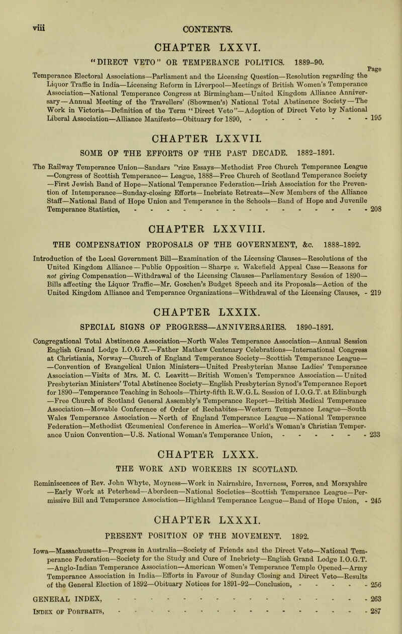 CHAPTER LXXVI. DIRECT VETO” OR TEMPERANCE POLITICS. 1889-90. Page Temperance Electoral Associations—Parliament and the Licensing Question—Resolution regarding the Liquor TraflBc in India—Licensing Reform in Liverpool—Meetings of British Women’s Temperance Association—National Temperance Congress at Birmingham—United Kingdom Alliance Anniver- sary—Annual Meeting of the Travellers’ (Showmen’s) National Total Abstinence Society—The Work in Victoria—Definition of the Term “Direct Veto”—Adoption of Direct Veto by National Liberal Association—Alliance Manifesto—Obituary for 1890, 195 CHAPTER LXXVII SOME OP THE EFFORTS OP THE PAST DECADE. 1882-1891. The Railway Temperance Union—Sandars “rize Essays—Methodist Free Church Temperance League —Congress of Scottish Temperance— League, 1888—Free Church of Scotland Temperance Society —First Jewish Band of Hope—National Temperance Federation—Irish Association for the Preven- tion of Intemperance—Sunday-closing Efforts—Inebriate Retreats—New Members of the Alliance Staff—National Band of Hope Union and Temperance in the Schools—Band of Hope and Juvenile Temperance Statistics, 208 CHAPTER LXXVIII. THE COMPENSATION PROPOSALS OP THE GOVERNMENT, &c. 1888-1892. Introduction of the Local Government Bill—Examination of the Licensing Clauses—Resolutions of the United Kingdom Alliance — Public Opposition — Sharpe v. Wakefield Appeal Case—Reasons for not giving Compensation—Withdrawal of the Licensing Clauses—Parliamentary Session of 1890— Bills affecting the Liquor Traffic—Mr. Goschen’s Budget Speech and its Proposals—Action of the United Kingdom Alliance and Temperance Organizations—Withdrawal of the Licensing Clauses, - 219 CHAPTER LXXIX. SPECIAL SIGNS OP PROGRESS—ANNIVERSARIES. 1890-1891. Congregational Total Abstinence Association—North Wales Temperance Association—Annual Session English Grand Lodge I.O.G.T.—Father Mathew Centenary Celebrations—International Congress at Christiania, Norway—Church of England Temperance Society—Scottish Temperance League— —Convention of Evangelical Union Ministers—United Presbyterian Manse Ladies’ Temperance Association—Visits of Mrs. M. C. Leavitt—British Women’s Temperance Association—United Presbyterian Ministers’ Total Abstinence Society—English Presbyterian Synod’s Temperance Report for 1890—Temperance Teaching in Schools—Thirty-fifth R.W.G.L. Session of I.O.G.T. at Edinburgh —Free Church of Scotland General Assembly’s Temperance Report—British Medical Temperance Association—Movable Conference of Order of Rechabites—Western Temperance League—South Wales Temperance Association—North of England Temperance League—National Temperance Federation—Methodist CEcumenical Conference in America—World’s Woman’s Christian Temper- ance Union Convention—U.S. National Woman’s Temperance Union, 233 CHAPTER LXXX. THE WORK AND WORKERS IN SCOTLAND. Reminiscences of Rev. John Whyte, Moyness—Work in Nairnshire, Inverness, Forres, and Morayshire —Early Work at Peterhead—Aberdeen—National Societies—Scottish Temperance League—Per- missive Bill and Temperance Association—Highland Temperance League—Band of Hope Union, - 245 CHAPTER LXXXI. PRESENT POSITION OP THE MOVEMENT. 1892. Iowa—Massachusetts—Progress in Australia—Society of Friends and the Direct Veto—National Tem- perance Federation—Society for the Study and Cure of Inebriety—English Grand Lodge I.O.G.T. —Anglo-Indian Temperance Association—American Women’s Temperance Temple Opened—Army Temperance Association in India—Efforts in Favour of Sunday Closing and Direct Veto—Results of the General Election of 1892—Obituary Notices for 1891-92—Conclusion, 266 GENERAL INDEX, 263 Index of Portraits, 2S7
