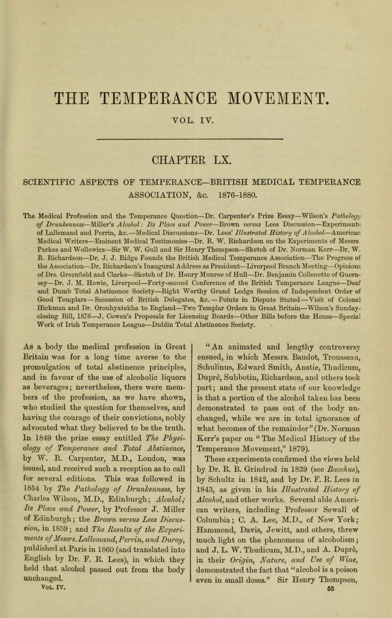 THE TEMPERANCE MOVEMENT VOL. IV. CHAPTER LX. SCIENTIFIC ASPECTS OF TEMPERANCE—BRITISH MEDICAL TEMPERANCE ASSOCIATION, &c. 1876-1880. The Medical Profession and the Temperance Question—Dr. Carpenter’s Prize Essay—Wilson’s Pathology of Drunkenness—Miller’s Alcohol: Its Place and Power—Brown versus Lees Discussion—Experiments of Lallemand and Perrin, &c.—Medical Discussions—Dr. Lees’ Illustrated History of Alcohol—American Medical Writers—Eminent Medical Testimonies—Dr. B. W. Richardson on the Experiments of Messrs. Parkes and Wollowicz—Sir W. W. Gull and Sir Henry Thompson—Sketch of Dr. Norman Kerr—Dr. W. B. Richardson—Dr. J. J. Ridge Founds the British Medical Temperance Association—The Progress of the Association—Dr. Richardson’s Inaugural Address as President—Liverpool Branch Meeting—Opinions of Drs. Greenfield and Clarke—Sketch of Dr. Henry Munroe of Hull—Dr. Benjamin Collenette of Guern- sey—Dr. J. M. Howie, Liverpool—Forty-second Conference of the British Temperance League—Deaf and Dumb Total Abstinence Society—Right Worthy Grand Lodge Session of Independent Order of Good Templars—Secession of British Delegates, &c. — Points in Dispute Stated—Visit of Colonel Hickman and Dr. Oronhyatekha to England—Two Templar Orders in Great Britain—Wilson’s Sunday- closing Bill, 1876—J. Cowen’s Proposals for Licensing Boards—Other Bills before the House—Special Work of Irish Temperance League—Dublin Total Abstinence Society. As a body the medical profession in Great Britain was for a long time averse to the promulgation of total abstinence principles, and in favour of the use of alcoholic liquors as beverages; nevertheless, there were mem- bers of the profession, as we have shown, who studied the question for themselves, and having the courage of their convictions, nobly advocated what they believed to be the truth. In 1849 the prize essay entitled The Physi- ology of Temperance and Total Abstinence, by W. B. Carpenter, M.D., London, was issued, and received such a reception as to call for several editions. This was followed in 1854 by The Pathology of Drunkenness, by Charles Wilson, M.D., Edinburgh; Alcohol; Its Place and Power, by Professor J. Miller of Edinburgh; the Brown versus Lees Discus- sion, in 1859; and The Results of the Experi- ments of Messrs. Lallemand, Perrin, and Duroy, published at Paris in 1860 (and translated into English by Dr. F. R. Lees), in which they held that alcohol passed out from the body unchanged. VOL. IV. “An animated and lengthy controversy ensued, in which Messrs. Baudot, Trousseau, Schulinus, Edward Smith, Anstie, Thudicum, Duprd, Subbotin, Richardson, and others took part; and the present state of our knowledge is that a portion of the alcohol taken has been demonstrated to pass out of the body un- changed, while we ai'e in total ignorance of what becomes of the remainder” (Dr. Norman Kerr’s paper on “ The Medical History of the Temperance Movement,” 1879). These experiments confirmed the views held by Dr. R. B. Grindrod in 1839 (see Bacchus), by Schultz in 1842, and by Dr. F. R. Lees in 1843, as given in his Illustrated History of Alcohol, and other works. Several able Ameri- can writers, including Professor Sewall of Columbia; C. A. Lee, M.D., of New York; Hammond, Davis, Jewitt, and others, threw much light on the phenomena of alcoholism; and J. L. W. Thudicum, M.D., and A. Duprfe, in their Origin, Nature, and Use of Wine, demonstrated the fact that “alcohol is a poison even in small doses.” Sir Henry Thompson, 66