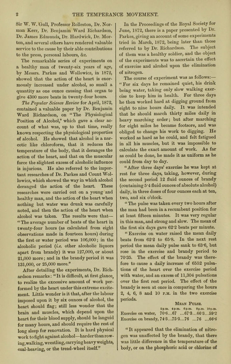 Sir W. W. Gull, Professor Eolleston, Dr. Nor- man Kerr, Dr. Benjamin Ward Bicliardson, Di'. James Edmunds, Dr. Hardwick, Dr. Mor- ton, and several others have rendered valuable service to the cause by their able contributions to the press, personal labours, &c. The remarkable series of experiments on a healthy man of twenty-six years of age, by Messrs. Parkes and Wollowicz, in 1872, showed that the action of the heart is enor- mously increased under alcohol, so small a quantity as one ounce causing that organ to give 4300 more beats in twenty-four hours. The Popular Science Review for April, 1872, contained a valuable paper by Dr. Benjamin Ward Richardson, on “The Physiological Position of Alcohol,” which gave a clear ac- count of what was, up to that time, really known respecting the physiological properties of alcohol. He showed that alcohol is a nar- cotic like chloroform, that it reduces the temperature of the body, that it deranges the action of the heart, and that on the muscular force the slightest excess of alcoholic influence is injurious. He also referred to the impor- tant researches of Dr. Parkes and Count Wol- lowicz, which showed the way in which alcohol deranged the action of the heart. These researches were carried out on a young and healthy man, and the action of the heart when nothing but water was drunk was carefully noted, and then the action of the heart when alcohol was taken. The results were that— “ The average number of beats of the heart in twenty-four hours (as calculated from eight observations made in fourteen hours) during the first or water period was 106,000; in the alcoholic period {i.e. other alcoholic liquors apart from brandy) it was 127,000, or about 21,000 more; and in the brandy period it was 131,000, or 25,000 more.” After detailing the experiments. Dr. Rich- ardson remarks: “It is difficult, at first glance, to realize the excessive amount of work per- formed by the heart under this extreme excite- ment. Little wonder is it that, after the labour imposed upon it by six ounces of alcohol, the heart should flag; still less wonder that the brain and muscles, which depend upon the heart for their blood supply, should be languid for many hours, and should require the rest of long sleep for renovation. It is hard physical work to fight against alcohol—harder than row- ing, walking, wrestling, carry ing heavy weights, coal-heaving, or the tread-wheel itself.” In the Proceedings of the Royal Society for June, 1872, there is a paper presented by Dr. Parkes, giving an account of some experiments tried in March, 1872, being later than those referred to by Dr. Richardson. The subject of them was a healthy soldier, and the object of the experiments was to ascertain the effect of exercise and alcohol upon the elimination of nitrogen. The course of experiment was as follows: “ For six days he remained quiet, his drink being water, taking only slow walking exer- cise to keep him in health. For three days he then worked hard at digging ground from eight to nine hours daily. It was intended that he should march thirty miles daily in heavy marching order; but after marching for eight miles he became footsore, and was obliged to change his work to digging. He worked as hard as he could, and felt fatigued in all his muscles, but it was impossible to calculate the exact amount of work. As far as could be done, he made it as uniform as he could from day to day. “After three days’ exercise he was kept at rest for three days, taking, however, during the second period 12 fluid ounces of brandy (containing 5'4 fluid ounces of absolute alcohol) daily, in three doses of four ounces each at ten, two, and six o’clock. “ The pulse was taken every two hours after the man had been in a recumbent position for at least fifteen minutes. It was very regular in this man, and strong and slow. The mean of the first six days gave 62-2 beats per minute. “Exercise on water raised the mean daily beats from 62‘2 to 65'8. In the next rest period the mean daily pulse sank to 63'6, but rose in the exercise and brandy period to 70’35. The eflfect of the brandy was there- fore to cause a daily increase of 6552 pulsa- tions of the heart over the exercise period with water, and an excess of 11,304 pulsations over the first rest period. The effect of the brandy is seen at once in comparing the hours 2, 4, 6, 8 and 10 p.m. in the two exercise periods. Mean Pulse. 2p,m. 4p.m. 6p.m. 8p.m. lOp.m. Exercise on water, 70'6...67 ...67‘3...66‘3...59’2 Exercise on brandy, 74'3...75•3...76 ...76 ...66‘6 “ It appeared that the elimination of nitro- gen was unaffected by the brandy, that there was little difl'erence in the temperature of the body, or on the phosphoric acid or chlorine of