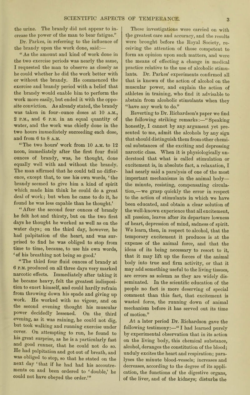 tiie urine. The brandy did not appear to in- crease tlie power of the man to bear fatigue.” Dr. Parkes, in referring to the iudueiice of the brandy upon the work done, said:— “As the amount and kind of work done in the two exercise periods was nearly the same, 1 requested the man to observe as closely as he could wlietlier he did the work better with or without the brandy. He commenced the exercise and brandy period with a belief that the brandy would enable him to perform the work more easily, but ended it with the oppo- site conviction. As already stated, the brandy was taken in four-ounce doses at 10 a.m., 2 P.M., and 6 p.m. in an equal quantity of water, and the work was chiefly done in the two hoiu'S immediately succeeding each dose, and from 6 to 8 a.m. “The two hours’ work from 10 a.m. to 12 noon, immediately after the first four fluid ounces of brandy, was, he thought, done equally well with and without the brandy. The man affirmed that he could tell no differ- ence, except that, to use his own words, ‘ the brandy seemed to give him a kind of spirit which made him think he could do a great deal of work; but when he came to do it, he found he was less capable than he thought.’ “After the second four ounces of brandy he felt hot and thirsty, but on the two first days he thought he worked as well as on the water days; on the third day, however, he had palpitation of the heart, and was sur- prised to find he was obliged to stop from time to time, because, to use his own words, ‘ of his breathing not being so good.’ “ The third four fluid ounces of brandy at 6 P.M. produced on all three days very marked narcotic effects. Immediately after taking it he became heavy, felt the greatest indisposi- tion to exert himself, and could hardly refrain from throwing down his spade and giving up work. He worked with no vigour, and on the second evening thought his muscular power decidedly lessened. On the third evening, as it was raining, he could not dig, but took walking and running exercise under cover. On attempting to run, he found to his great surprise, as he is a particularly fast and good runner, that he could not do so. He had palpitation and got out of breath, and was obliged to stop, so that he stated on the next day ‘ that if he had had his accoutre- ments on and been ordered to ‘double,’ he could not have obeyed the order.”’ These investigations were carried on with the greatest care and accuracy, and the results were brought before the Royal Society, re- ceiving the attention of those competent to form an opinion upon such matters, and were the means of effecting a change in medical practice relative to the use of alcoholic stimu- lants. Dr. Parkes’ experiments confirmed all that is known of the action of alcohol on the muscular power, and explain the action of athletes in training, who find it advisable to abstain from alcoholic stimulants when they “have any work to do.” Reverting to Dr. Richardson’s paper we find the following striking remarks:—“Speaking honestly, I cannot by any. argument yet pre- sented to me, admit the alcohols by any sign that should distinguish them from other chemi- cal substances of the exciting and depressing narcotic class. When it is physiologically un- derstood that what is called stimulation or excitement is, in absolute fact, a relaxation, I had nearly said a paralysis of one of the most important mechanisms in the animal body— the minute, resisting, compensating circula- tion,— we grasp quickly the error in respect to the action of stimulants in which we have been educated, and obtain a clear solution of the well-known experience that all excitement, all passion, leaves after its departure lowness of heart, depression of mind, sadness of spirit. We learn, then, in respect to alcohol, that the temporary excitement it produces is at the expense of the animal force, and that the ideas of its being necessary to resort to it, that it may lift up the forces of the animal body into true and firm activity, or that it may add something useful to the living tissues, are errors as solemn as they are widely dis- seminated. In the scientific education of the people no fact is more deserving of special comment than this fact, that excitement is wasted force, the running down of animal mechanism before it has served out its time of motion.” At a later period Dr. Richardson gave the following testimony:—“ I had learned purely by experimental observation that in its action on the living body, this chemical substance, alcohol, deranges the constitution of the blood; unduly excites the heart and respiration; para- lyses the minute blood-vessels; increases and decreases, according to the degree of its appli- cation, the functions of the digestive organs, of the liver, and of the kidneys; disturbs the