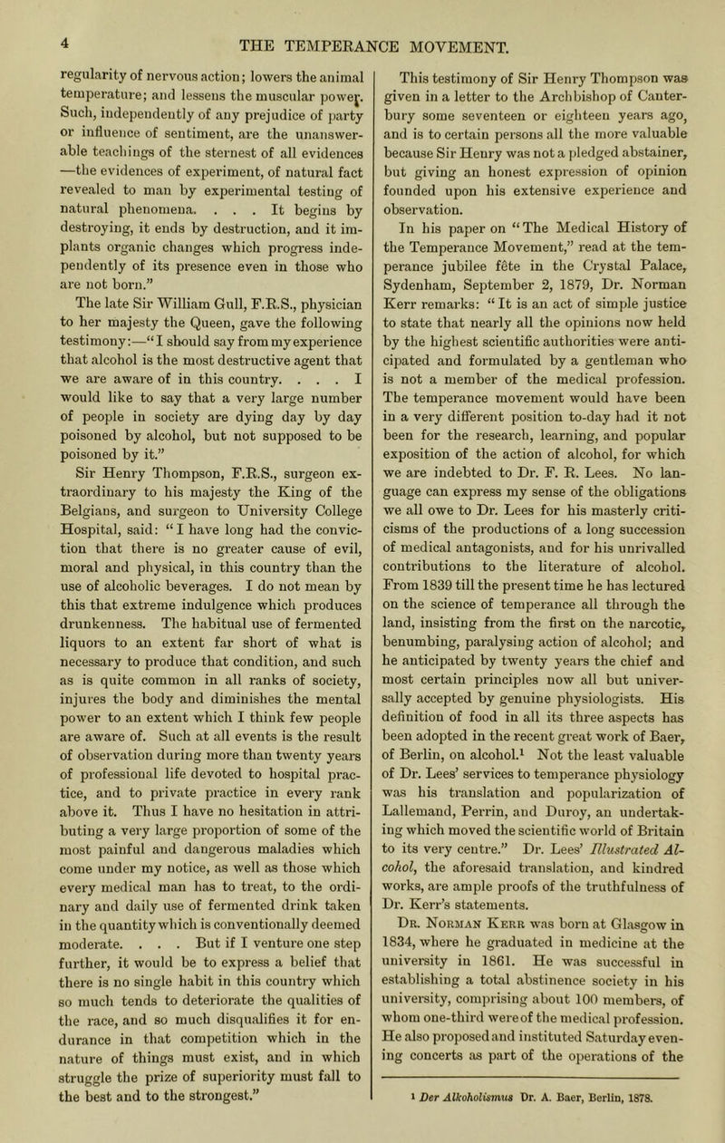 regularity of nervous action; lowers the animal temperature; and lessens the muscular powej. Such, independently of any prejudice of party or influence of sentiment, are the unanswer- able teachings of the sternest of all evidences —the evidences of experiment, of natural fact revealed to man by experimental testing of natural phenomena. ... It begins by destroying, it ends by destruction, and it im- plants organic changes which progress inde- pendently of its presence even in those who are not born.” The late Sir William Gull, F.R.S., physician to her majesty the Queen, gave the following testimony:—“I should say from my experience that alcohol is the most destructive agent that we are aware of in this country. ... I would like to say that a very large number of people in society are dying day by day poisoned by alcohol, but not supposed to be poisoned by it.” Sir Henry Thompson, F.E.S., surgeon ex- traordinary to his majesty the King of the Belgians, and surgeon to University College Hospital, said; “ I have long had the convic- tion that there is no greater cause of evil, moral and physical, in this country than the use of alcoholic beverages. I do not mean by this that extreme indulgence which produces drunkenness. The habitual use of fermented liquors to an extent far short of what is necessary to produce that condition, and such as is quite common in all ranks of society, injures the body and diminishes the mental power to an extent which I think few people are aware of. Such at all events is the result of observation during more than twenty years of professional life devoted to hospital prac- tice, and to private practice in every rank above it. Thus I have no hesitation in attri- buting a very large proportion of some of the most painful and dangerous maladies which come under my notice, as well as those which every medical man has to treat, to the ordi- nary and daily use of fermented drink taken in the quantity which is conventionally deemed moderate. . . . But if I venture one step further, it would be to express a belief that there is no single habit in this country which so much tends to deteriorate the qualities of the race, and so much disqualifies it for en- durance in that competition which in the nature of things must exist, and in which struggle the prize of superiority must fall to the best and to the strongest.” This testimony of Sir Henry Thompson was given in a letter to the Archbishop of Canter- bury some seventeen or eighteen years ago, and is to certain persons all the more valuable because Sir Henry was not a j)ledged abstainer, but giving an honest expression of opinion founded upon his extensive experience and observation. In his paper on “The Medical History of the Temperance Movement,” read at the tem- perance jubilee fete in the Crystal Palace, Sydenham, September 2, 1879, Dr. Norman Kerr remarks: “ It is an act of simple justice to state that nearly all the opinions now held by the highest scientific authorities were anti- cipated and formulated by a gentleman who is not a member of the medical profession. The temperance movement would have been in a very different position to-day had it not been for the research, learning, and popular exposition of the action of alcohol, for which we are indebted to Dr. F. R. Lees. No lan- guage can express my sense of the obligations we all owe to Dr. Lees for his masterly criti- cisms of the productions of a long succession of medical antagonists, and for his unrivalled conti'ibutions to the literature of alcohol. From 1839 till the present time he has lectured on the science of temperance all through the land, insisting from the first on the narcotic, benumbing, paralysing action of alcohol; and he anticipated by twenty years the chief and most certain principles now all but univer- sally accepted by genuine physiologists. His definition of food in all its three aspects has been adopted in the recent great work of Baer, of Berlin, on alcohol.^ Not the least valuable of Dr. Lees’ services to temperance physiology was his translation and popularization of Lallemand, Perrin, and Duroy, an undertak- ing which moved the scientific world of Britain to its very centre.” Dr. Lees’ Elustrated Al- cohol, the aforesaid translation, and kindred works, are ample proofs of the truthfulness of Dr. Kerr’s statements. Dr. Norman Kerr was born at Glasgow in 1834, where he graduated in medicine at the university in 1861. He was successful in establishing a total abstinence society in his university, comprising about 100 members, of whom one-third wereof the medical profession. He also proposed and instituted Saturday even- ing concerts as part of the operations of the I Der Alkoholumm Dr. A. Baer, Berlin, 1878.