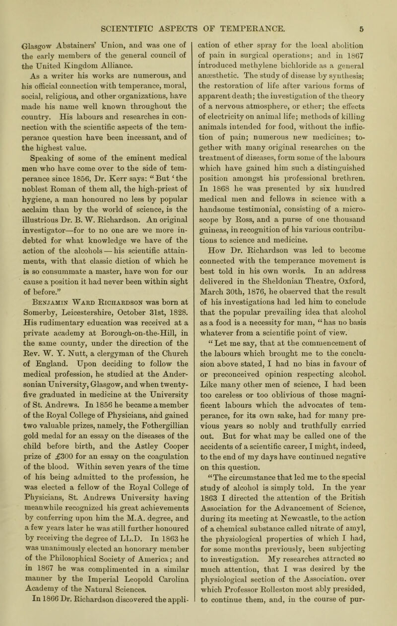 Glasgow Abstainers’ Union, and was one of the early members of the general council of the United Kingdom Alliance. As a writer his works are numerous, and his official connection with temperance, moral, social, religious, and other organizations, have made his name well known throughout the country. His labours and researches in con- nection with the scientific aspects of the tem- perance question have been incessant, and of the highest value. Speaking of some of the eminent medical men who have come over to the side of tem- perance since 1856, Dr. Kerr says: “But ‘the noblest Eoman of them all, the high-priest of hygiene, a man honoured no less by popular acclaim than by the world of science, is the illustrious Dr. B. W. Eichardson. An original investigator—for to no one are we more in- debted for what knowledge we have of the action of the alcohols — his scientific attain- ments, with that classic diction of which he is so consummate a master, have won for our cause a position it had never been within sight of before.” Benjamin Ward Eichardson was born at Somerby, Leicestershire, October 31st, 1828. His rudimentary education was received at a private academy at Borough-on-the-Hill, in the same county, under the direction of the Eev. W. Y. Nutt, a clergyman of the Church of England. Upon deciding to follow the medical profession, he studied at the Ander- sonian University, Glasgow, and when twenty- five graduated in medicine at the University of St. Andrews. In 1856 he became a member of the Eoyal College of Physicians, and gained two valuable prizes, namely, the Fothergillian gold medal for an essay on the diseases of the child before birth, and the Astley Cooper prize of .£300 for an essay on the coagulation of the blood. Within seven years of the time of his being admitted to the profession, he was elected a fellow of the Eoyal College of Physicians, St. Andrews University having meanwhile recognized his great achievements by conferring upon him the M.A. degree, and a few years later he was still further honoured by receiving the degree of LL.D. In 1863 he was unanimously elected an honorary member of the Philosophical Society of America; and in 1867 he was complimented in a similar manner by the Imperial Leopold Cai'olina Academy of the Natural Sciences. In 1866 Dr. Eichardson discovered the appli- cation of ether spray for the local abolition of pain in surgical operations; and in 1867 introduced methylene bichloride as a general ainesthetic. The study of disease by synthesis; the restoration of life after various forms of apparent death; the investigation of the theory of a nervous atmosphere, or etlier; the efi'ects of electricity on animal life; methods of killing animals intended for food, without the inflic- tion of pain; numerous new medicines; to- gether with many original researches on the treatment of diseases, form some of the labours which have gained him such a distinguished position amongst his ])i’ofessional brethren. In 1868 he was presented by six hundred medical men and fellows in science with a handsome testimonial, consisting of a micro- scope by Eoss, and a purse of one thousand guineas, in recognition of his various contribu- tions to science and medicine. How Dr. Eichardson was led to become connected with the temperance movement is best told in his own words. In an address delivered in the Sheldonian Theatre, Oxford, March 30th, 1876, he observed that the result of his investigations had led him to conclude that the popular prevailing idea that alcohol as a food is a necessity for man, “ has no basis whatever from a scientific point of view. “ Let me say, that at the commencement of the labours which brought me to the conclu- sion above stated, I had no bias in favour of or preconceived opinion respecting alcohol. Like many other men of science, I had been too careless or too oblivious of those magni- ficent labours which the advocates of tem- perance, for its own sake, had for many pre- vious years so nobly and truthfully carried out. But for what may be called one of the accidents of a scientific career, I might, indeed, to the end of my days have continued negative on this question. “The circumstance that led me to the special study of alcohol is simply told. In the year 1863 I directed the attention of the British Association for the Advancement of Science, during its meeting at Newcastle, to the action of a chemical substance called nitrate of am3d, the physiological properties of which I had, for some months previously, been subjecting to investigation. My researches attracted so much attention, that I was desired by the physiological section of the Association, over which Professor Eolleston most ably presided, to continue them, and, in the course of pur-