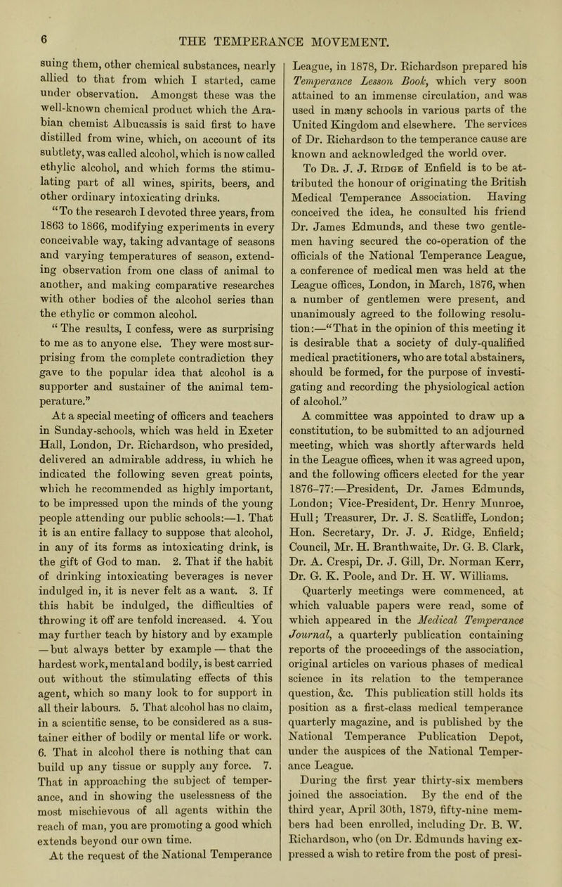 suing them, other chemical substances, nearly allied to that from which I started, came under observation. Amongst these was the well-known chemical product which the Ara- bian chemist Albucassis is said first to have distilled from wine, which, on account of its subtlety, was called alcohol, which is now called ethylic alcohol, and which forms the stimu- lating part of all wines, spirits, beers, and other ordinary intoxicating drinks. “To the research I devoted three years, from 1863 to 1866, modifying experiments in every conceivable way, taking advantage of seasons and varying temperatures of season, extend- ing observation from one class of animal to another, and making comparative researches with other bodies of the alcohol series than the ethylic or common alcohol. “ The results, I confess, were as surprising to me as to anyone else. They were most sur- prising from the complete contradiction they gave to the popular idea that alcohol is a supporter and sustainer of the animal tem- perature.” At a special meeting of oflacers and teachers in Sunday-schools, which was held in Exeter Hall, London, Dr. Eichardson, who presided, delivei'ed an admirable address, in which he indicated the following seven great points, which he recommended as highly important, to be impressed upon the minds of the young people attending our public schools:—1. That it is an entire fallacy to suppose that alcohol, in any of its forms as intoxicating drink, is the gift of God to man. 2. That if the habit of drinking intoxicating beverages is never indulged in, it is never felt as a want. 3. If this habit be indulged, the difficulties of throwing it oflf are tenfold increased. 4. You may further teach by history and by example — but always better by example — that the hardest work,mentaland bodily, is best carried out without the stimulating effects of this agent, which so many look to for support in all their labours. 5. That alcohol has no claim, in a scientific sense, to be considered as a sus- tainer either of bodily or mental life or work. 6. That in alcohol there is nothing that can build up any tissue or supply any force. 7. That in approaching the subject of temper- ance, and in showing the uselessness of the most mischievous of all agents within the reach of man, you are promoting a good which extends beyond our own time. At the request of the National Temperance League, in 1878, Dr. Eichardson prepared his Temperance Lesson Booh, which very soon attiiined to an immense circulation, and was used in many schools in various parts of the United Kingdom and elsewhere. The services of Dr. Eichardson to the temperance cause are known and acknowledged the world over. To Dr. J. J. Eidge of Enfield is to be at- tributed the honour of originating the British Medical Temperance Association. Having conceived the idea, he consulted his friend Dr. James Edmunds, and these two gentle- men having secured the co-operation of the officials of the National Temperance League, a conference of medical men was held at the League offices, London, in March, 1876, when a number of gentlemen were present, and unanimously agreed to the following resolu- tion:—“That in the opinion of this meeting it is desirable that a society of duly-qualified medical practitioners, who are total abstainers, should be formed, for the purpose of investi- gating and recording the physiological action of alcohol.” A committee was appointed to draw up a constitution, to be submitted to an adjourned meeting, which was shortly afterwards held in the League oflfices, when it was agreed upon, and the following officers elected for the year 1876-77:—President, Dr. James Edmunds, London; Vice-President, Dr. Henry Munroe, Hull; Treasurer, Dr. J. S. Scatliffe, Loudon; Hon. Secretary, Dr. J. J. Eidge, Enfield; Council, Mr. H. Branthwaite, Dr. G. B. Clark, Dr. A. Crespi, Dr. J. Gill, Dr. Norman Kerr, Dr. G. K. Poole, and Dr. H. W. Williams. Quarterly meetings were commenced, at which valuable papers were read, some of which appeared in the Medical Temperance Journal, a quarterly publication containing reports of the proceedings of the association, original articles on various phases of medical science in its relation to the temperance question, &c. This publication still holds its position as a first-class medical temperance quarterly magazine, and is published by the National Temperance Publication Depot, under the auspices of the National Temper- ance League. During the first year thirty-six members joined the association. By the end of the third year, April 30th, 1879, fifty-nine mem- bers had been enrolled, including Dr. B. W. Eichardson, who (on Dr. Edmunds having ex- pressed a wish to retire from the post of presi-