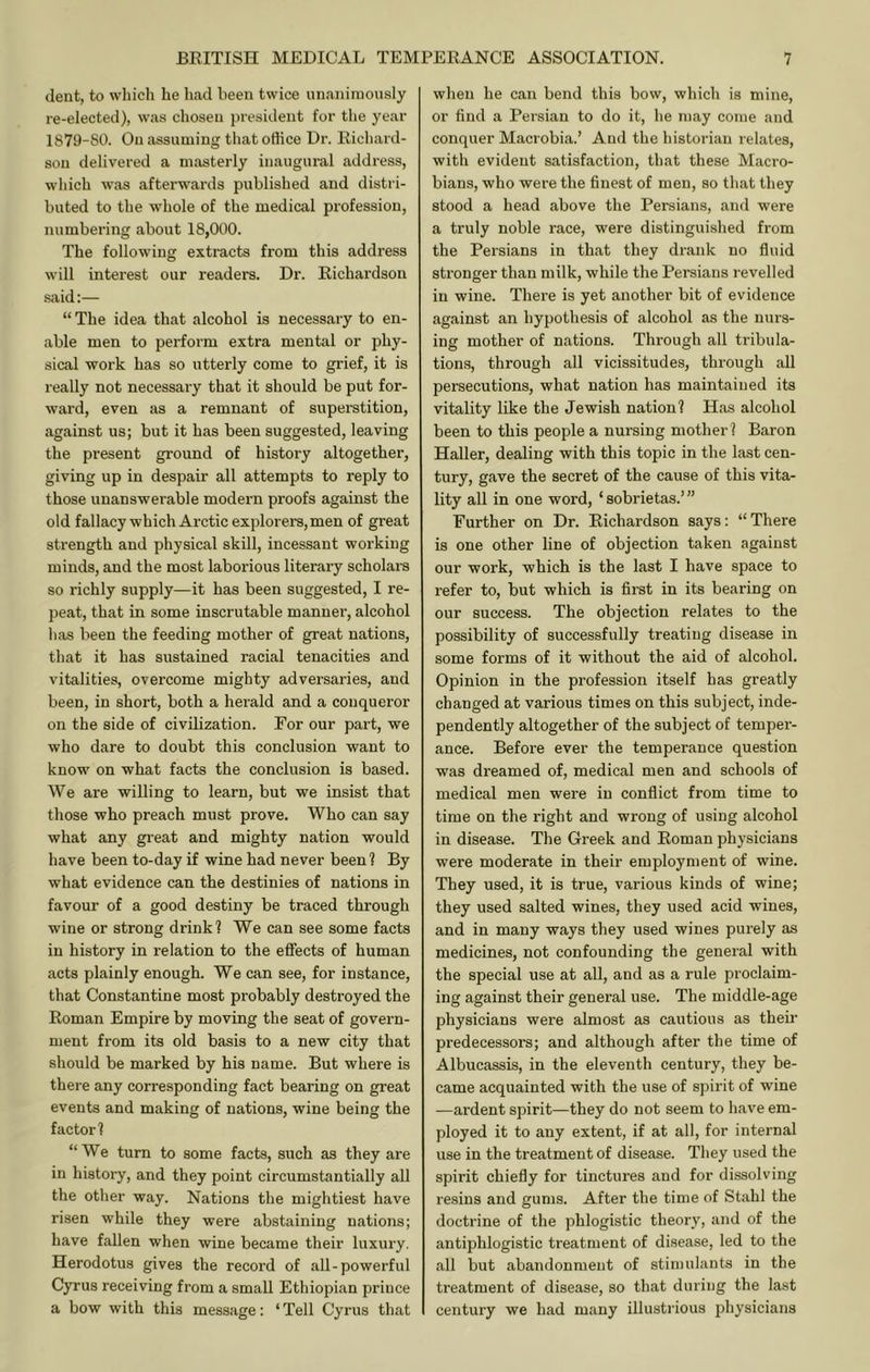 dent, to which he had been twice unanimously re-elected), was chosen presiilent for the year 1879-80. On assuming that office Dr. Richard- son delivered a masterly inaugural address, which was afterwards published and distri- buted to the whole of the medical profession, numbering about 18,000. The following extracts from this address will interest our readers. Dr. Richardson said:— “ The idea that alcohol is necessary to en- able men to perform extra mental or phy- sical work has so utterly come to grief, it is really not necessary that it should be put for- ward, even as a remnant of superstition, against us; but it has been suggested, leaving the present ground of history altogether, giving up in despair all attempts to reply to those unanswerable modex'n proofs against the old fallacy which Arctic explorers, men of great strength and physical skill, incessant working minds, and the most laboi’ious literary scholars so richly supply—it has been suggested, I re- peat, that in some inscrutable manner, alcohol has been the feeding mother of great nations, that it has sustained racial tenacities and vitalities, overcome mighty adversaries, and been, in short, both a herald and a conqueror on the side of civilization. For our part, we who dare to doubt this conclusion want to know on what facts the conclusion is based. We are willing to learn, but we insist that those who preach must prove. Who can say what any great and mighty nation would have been to-day if wine had never been ? By what evidence can the destinies of nations in favour of a good destiny be traced through wine or strong drink! We can see some facts in history in relation to the effects of human acts plainly enough. We can see, for instance, that Constantine most probably destroyed the Roman Empire by moving the seat of govern- ment from its old basis to a new city that should be marked by his name. But where is there any corresponding fact bearing on great events and making of nations, wine being the factor! “We turn to some facts, such as they are in history, and they point circumstantially all the other way. Nations the mightiest have risen while they were abstaining nations; have fallen when wine became their luxury. Herodotus gives the record of all-powerful Cyrus receiving from a small Ethiopian prince a bow with this message: ‘ Tell Cyrus that when he can bend this bow, which is mine, or find a Persian to do it, he may come and conquer Macrobia.’ And the historian relates, with evident satisfaction, that these Macro- bians, who were the finest of men, so that they stood a head above the Persians, and were a truly noble race, were distinguished from the Persians in that they drank no fluid sti’onger than milk, while the Persians revelled in wine. There is yet another bit of evidence against an hypothesis of alcohol as the nvirs- ing mother of nations. Through all tribula- tions, through all vicissitudes, through all persecutions, what nation has maintained its vitality like the Jewish nation! Has alcohol been to this people a nursing mother! Baron Haller, dealing with this topic in the last cen- tury, gave the secret of the cause of this vita- lity all in one word, ‘ sobrietas.’ ” Further on Dr. Richardson says: “ There is one other line of objection taken against our work, which is the last I have space to refer to, but which is first in its bearing on our success. The objection relates to the possibility of successfully treating disease in some forms of it without the aid of alcohol. Opinion in the profession itself has greatly changed at various times on this subject, inde- pendently altogether of the subject of temper- ance. Before ever the temperance question was dreamed of, medical men and schools of medical men were in conflict from time to time on the right and wrong of using alcohol in disease. The Greek and Roman physicians were moderate in their employment of wine. They used, it is true, various kinds of wine; they used salted wines, they used acid wines, and in many ways they used wines purely as medicines, not confounding the general with the special use at all, and as a rule proclaim- ing against their general use. The middle-age physicians were almost as cautious as their predecessors; and although after the time of Albucassis, in the eleventh century, they be- came acquainted with the use of spirit of wine —ardent spirit—they do not seem to have em- ployed it to any extent, if at all, for internal use in the treatment of disease. They used the spirit chiefly for tinctures and for dissolving resins and gums. After the time of Stahl the doctrine of the phlogistic theory, and of the antiphlogistic treatment of disease, led to the all but abandonment of stimulants in the treatment of disease, so that during the last century we had many illustrious physicians