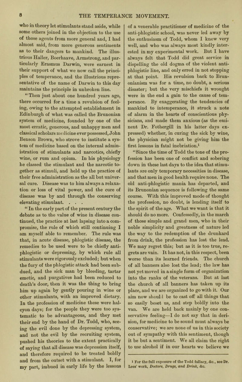 who in theory let stimulants stand aside, while some others joined in the objection to tlie use of those agents from more general and, I had .almost said, from more generous sentiments as to their dangers to mankind. The illus- trious Haller, Boerhaave, Armstrong, and par- ticularly Erasmus Darwin, were earnest in their support of what we now call the princi- ples of temperance, and the illustrious repre- sentative of the name of Darwin to this day maintains the principle in unbroken line. “Then just about one hundred years ago, there occurred for a time a revulsion of feel- ing, owing to the attempted establishment in Edinburgh of what was called the Brunonian system of medicine, founded by one of the most en-atic, generous, and unhappy men and classical scholars medicine ever possessed, John Benson Brown, who strove to institute a sys- tem of medicine based on the internal admin- istration of stimulants and narcotics, chiefly wine, or rum and opium. In his physiology he classed the stimulant and the narcotic to- gether as stimuli, and held up the practice of their free administration as the all but univer- sal cure. Disease was to him always a relaxa- tion or loss of vital power, and the cure of disease was by and through the conserving elevating stimulant. . . . “ In the early part of the present century the debate as to the value of wine in disease con- tinued, the practice at last lapsing into a com- promise, the rule of which still continuing I am myself able to remember. The rule was that, in acute disease, phlogistic disease, the remedies to be used were to be chiefly anti- phlogistic or depressing, by which rule all stimulants were rigorously excluded; but when the fury of the phlogistic attack had been sub- dued, and the sick man by bleeding, tartar emetic, and purgatives had been reduced to death’s door, then it was the thing to bring him up again by gently pouring in wine or other stimulants, with an improved dietary. In the profession of medicine these were hal- cyon days; for the peojjle they were too sys- tematic to be advantageous, and they met their end by the hand of Dr. Todd, who, see- ing the evil done by the dejmessing system, and not the evil by the recruitiug system, pushed his theories to the extent practically of saying that all disease was depression itself, and therefore required to be treated boldly and from the outset with a stimulant. I, for my part, imbued in early life by the lessons of a venerable practitioner of medicine of the anti-phlogistic school, was never led away by the enthusiasm of Todd, whom I knew very well, and who was always most kindly inter- ested in my experimental work. But I have always felt that Todd did great service in dispelling the old dogma of the violent anti- phlogistic line, and only erred in not stopping at that point. His revulsion back to Brun- onianism was for a time, no doubt, a serious disaster; but the very mischiefs it wrought were in the end a gain to the cause of tem- perance. By exaggerating the tendencies of mankind to intemperance, it struck a note of alarm in the hearts of conscientious phy- sicians, and made them anxious (as the emi- nent Dr. Fothergill in his latter days ex- pressed) whether, in curing the sick by wine, the physician might not be giving him the first lessons in fatal inebriation.^ “ Since the time of Todd the tone of the pro- fession has been one of conflict and sobering down in these last days to the idea that stimu- lants are only temporary necessities in disease, and that men in good health require none. The old anti-phlogistic mania has departed, and its Brunonian sequence is following the same course. With this improved mode of thought the profession, no doubt, is lending itself to the spirit of the age. What we want is that it should do no more. Confessedly, in the march of those simple and grand men, who in their noble simplicity and greatness of nature led the way to the redemption of the drunkard from driuk, the profession has lost the lead. We may regret this; but as it is too true, re- grets are vain. It has not, in this respect, been worse than its learned friends. The church of all banners also lost the lead; the law has not yet moved in a single form of organization into the ranks of the veterans. But at last the church of all banners has taken up its place, and we are organized to go with it. Our aim now should be to cast off all things that so easily beset us, and step boldly into the van. We are held back mainly by one con- servative feeling—I do not say that in deri- sion, for medicine to be sound must always be conseiwative; we are none of us in this society out of sympathy with this sentiment, though it be but a sentiment. We all claim the right to use alcohol if in our hearts we believe we 1 For the full exposure of the Todd fallacy, &c., see Dr. Lees' work, Doctors, Drugs, and Drink, &c.