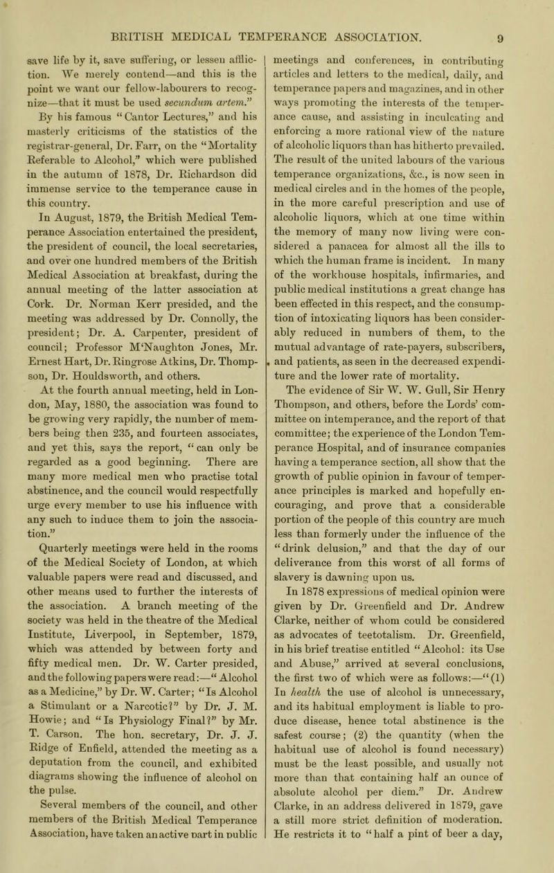 save life by it, save suffering, or lessen atllic- tiou. We merely contend—and this is the point we want our fellow-labourei-s to recog- nize—that it must be used secitndum artem.” By his famous “Cantor Lectures,” and his masterly criticisms of the statistics of the registrar-general. Dr. Farr, on the “Mortality Referable to Alcohol,” which were published in the autumn of 1878, Dr. Richardson did immense service to the temperance cause in this country. In August, 1879, the British Medical Tem- perance Association entertained the president, the president of council, the local secretaries, and over one hundred members of the British Medical Association at breakfast, during the annual meeting of the latter association at Cork. Dr. Norman Kerr presided, and the meeting was addressed by Dr. Connolly, the president; Dr. A. Carpenter, president of council; Professor M'Naughton Jones, Mr. Ernest Hart, Dr. Ringrose Atkins, Dr. Thomp- son, Dr. Houldsworth, and others. At the fourth annual meeting, held in Lon- don, May, 1880, the association was found to be growing very rapidly, the number of mem- bers being then 235, and fourteen associates, and yet this, says the report, “ can only be regarded as a good beginning. There are many more medical men who practise total abstinence, and the council would respectfully urge every member to use his influence with any such to induce them to loin the associa- tion.” Quarterly meetings were held in the rooms of the Medical Society of London, at which valuable papers were read and discussed, and other means used to further the interests of the association. A branch meeting of the society was held in the theatre of the Medical Institute, Liverpool, in September, 1879, which was attended by between forty and fifty medical men. Dr. W. Carter presided, and the following papers were read:—“ Alcohol as a Medicine,” by Dr. W. Carter; “Is Alcohol a Stimulant or a Narcotic?” by Dr. J. M. Howie; and “Is Physiology Final?” by Mr. T. Carson. The hon. secretary. Dr. J. J. Ridge of Enfield, attended the meeting as a deputation from the council, and exhibited diagrams showing the influence of alcohol on the pulse. Several members of the council, and other members of the British Medical Temperance Association, have taken an active nart in public meetings and conferences, in contributinf' articles and letters to the medical, daily, and temperance pajjers and magazines, and in other ways jjromoting the interests of the temper- ance cause, and assisting in inculcating and enforcing a more rational view of the nature of alcoholic liquors than has hitherto prevailed. The i-esult of the united labours of the various temperance organizations, &c., is now seen in medical circles and in the homes of the people, in the more careful prescription and use of alcoholic liquors, which at one time within the memory of many now living were con- sidei'ed a panacea for almost all the ills to which the human frame is incident. In many of the workhouse hospitals, infirmaries, and public medical institutions a great change has been effected in this respect, and the consump- tion of intoxicating liquors has been consider- ably reduced in numbers of them, to the mutual advantage of rate-payers, subscribers, . and patients, as seen in the decreased expendi- ture and the lower rate of mortality. The evidence of Sir W. W. Gull, Sir Henry Thompson, and others, before the Lords’ com- mittee on intemperance, and the report of that committee; the experience of the London Tem- perance Hospital, and of insurance companies having a temperance section, all show that the growth of public opinion in favour of temper- ance principles is marked and hopefully en- couraging, and prove that a considerable portion of the people of this country are much less than formerly under the influence of the “drink delusion,” and that the day of our deliverance from this worst of all forms of slavery is dawning upon us. In 1878 expressions of medical opinion were given by Dr. Greenfield and Dr. Andrew Clarke, neither of whom could be considered as advocates of teetotalism. Dr. Greenfield, in his brief treatise entitled “Alcohol: its Use and Abuse,” arrived at several conclusions, the first two of which were as follows:—“(1) In health the use of alcohol is unnecessary, and its habitual employment is liable to pro- duce disease, hence total abstinence is the safest course; (2) the quantity (when the habitual use of alcohol is found necessary) must be the least possible, and usually not more than that containing half an ounce of absolute alcohol per diem.” Dr. Andrew Clarke, in an address delivered in 1879, gave a still more strict definition of moderation. He restricts it to “ half a pint of beer a day.