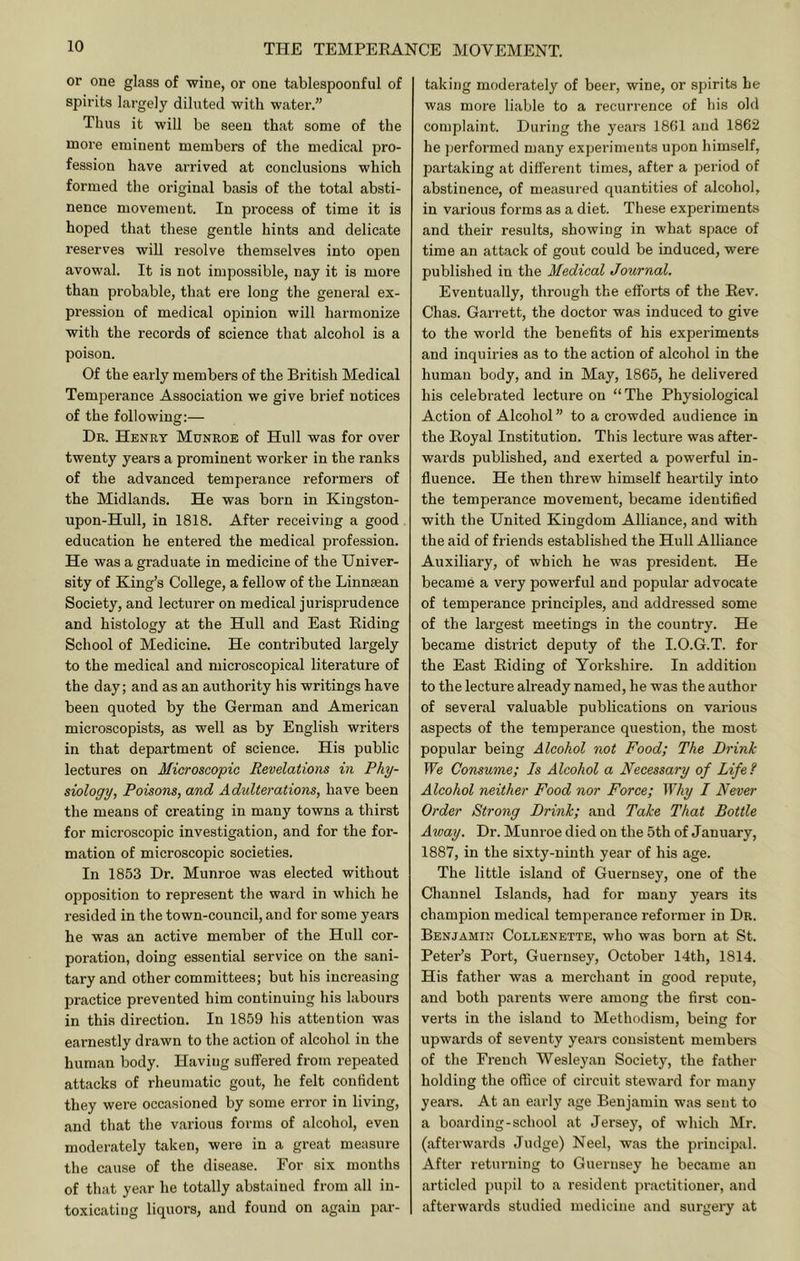 or one glass of wine, or one tablespoonful of spirits largely diluted with water.” Thus it will be seen that some of the more eminent members of the medical pro- fession have arrived at conclusions which formed the original basis of the total absti- nence movement. In process of time it is hoped that these gentle hints and delicate reserves will resolve themselves into open avowal. It is not impossible, nay it is more than probable, that ere long the general ex- pression of medical opinion will harmonize with the records of science that alcohol is a poison. Of the early members of the British Medical Temperance Association we give brief notices of the following:— Dr. Henry Munroe of Hull was for over twenty years a prominent worker in the ranks of the advanced temperance reformers of the Midlands. He was born in Kingston- upon-Hull, in 1818. After receiving a good education he entered the medical profession. He was a graduate in medicine of the Univer- sity of King’s College, a fellow of the Linn^an Society, and lecturer on medical jurisprudence and histology at the Hull and East Eiding School of Medicine. He contributed largely to the medical and microscopical literature of the day; and as an authority his writings have been quoted by the German and American microscopists, as well as by English writers in that department of science. His public lectures on Microscopic Revelations in Phy- siology, Poisons, and Adidterations, have been the means of creating in many towns a thirst for microscopic investigation, and for the for- mation of microscopic societies. In 1853 Dr. Munroe was elected without opposition to represent the ward in which he resided in the town-council, and for some years he was an active member of the Hull cor- poration, doing essential service on the sani- tary and other committees; but his increasing practice prevented him continuing his labours in this direction. In 1859 his attention was earnestly drawn to the action of alcohol in the human body. Having suffered from repeated attacks of rheumatic gout, he felt confident they wei’e occasioned by some error in living, and that the various forms of alcohol, even moderately taken, were in a great measure the cause of the disease. For six mouths of that year he totally abstained from all in- toxicating liquors, and found on again par- taking moderately of beer, wine, or spirits he was more liable to a recurrence of his old complaint. During the years 1861 and 1862 he jierformed many experiments upon himself, partaking at different times, after a period of abstinence, of measured quantities of alcohol, in various forms as a diet. These experiments and their results, showing in what space of time an attack of gout could be induced, were published in the Medical Journal. Eventually, through the efforts of the Eev. Chas. Garrett, the doctor was induced to give to the world the benefits of his experiments and inquiries as to the action of alcohol in the human body, and in May, 1865, he delivered his celebrated lecture on “The Physiological Action of Alcohol ” to a crowded audience in the Eoyal Institution. This lecture was after- wards published, and exerted a powerful in- fluence. He then threw himself heartily into the temperance movement, became identified with the United Kingdom Alliance, and with the aid of friends established the Hull Alliance Auxiliary, of which he was president. He became a very powerful and popular advocate of temperance principles, and addressed some of the largest meetings in the country. He became district deputy of the I.O.G.T. for the East Eiding of Yoi’kshire. In addition to the lecture already named, he was the author of several valuable publications on various aspects of the temperance question, the most popular being Alcohol not Food; The Drink fVe Consume; Is Alcohol a Necessary of Life ? Alcohol neither Food nor Force; Why I Never Order Strong Drink; and Take That Bottle Away. Dr. Munroe died on the 5th of January, 1887, in the sixty-ninth year of his age. The little island of Guernsey, one of the Channel Islands, had for many years its champion medical temperance reformer in Dr. Benjamin Collenette, who was born at St. Peter’s Port, Guernsey, October 14th, 1814. His father was a merchant in good repute, and both parents were among the first con- verts in the island to Methodism, being for upwards of seventy years consistent members of the French Wesleyan Society, the father holding the office of circuit steward for many years. At an early age Benjamin was sent to a boarding-school at Jersey, of which Mr. (afterwards Judge) Neel, was the principal. After returning to Guernsey he became an articled pupil to a resident practitioner, and afterwards studied medicine and surgery at