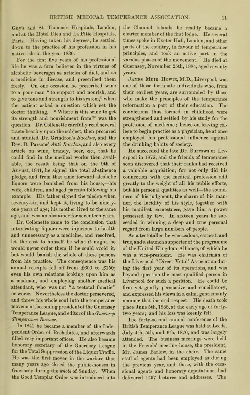 Guy’s aud St. Tlionias’s Hospitals, Loudon, and at tlie Hotel Dieu and La Pitie Hospitals, Paris. Having taken Ids degrees, he settled down to the practice of his profession in his native isle in the yeai’ 1836. For the first five yeai-s of his professional life he was a firm believer in the virtues of alcoholic beverages as articles of diet, and as a medicine in disease, and prescribed them freely. On one occasion he prescribed wine to a poor man “ to support and nourish, and to give tone and strength to his system,” when the patient asked a question which set the doctor thinking. “Where is this wine to get its strength and nourishment from?” was the question. Dr. Collenette carefully read several tracts bearing upon the subject, then procured and studied Dr, Grindrod’s Bacchus, and the Rev. B. Parsons’ Anti-Bacchus, and also every article on wine, brandy, beer, &c., that he could find in the medical works then avail- able, the result being that on the 9th of August, 1841, he signed the total abstinence pledge, and from that time forward alcoholic liquors were banished from his house,—his wife, children, and aged parents following his example. His father signed the pledge when seventy-six, and kept it, living to be ninety- one years of age; his mother lived to the same age, and was an abstainer for seventeen years. Dr. Collenette came to the conclusion that intoxicating liquors were injurious to health and unnecessary as a medicine, and resolved, let the cost to himself be what it might, he would never order them if he could avoid it, but would banish the whole of these poisons from his practice. The consequence was his annual receipts fell ofif from £600 to £150; even his own relations looking upon him as a madman, and employing another medical attendant, who was not “a teetotal fanatic” or worse. Nevertheless the doctor persevered, and threw his whole soul into the temperance movement, becoming president of the Guernsey Temperance League, and editor of the Guernsey Terti'perance Banner. In 1841 he became a member of the Inde- pendent Order of Rechabites, and afterwards filled very important offices. He also became honorary secretary of the Guernsey League for the Total Suppression of the Liquor Traffic. He was the first mover in the warfare that many years ago closed the public-houses in Guernsey during the whole of Sunday. When the Good Templar Order was introduced into the Channel Islands he readily became a charter member of the first lodge. He several times spoke in Exeter Hall, London, and other parts of the country, in favour of temperance principles, and took an active part in the various phases of the movement. He died at Guernsey, November 25th, 1884, aged seventy years. James Muir Howie, M.D., Liverpool, was one of those fortunate individuals who, from their earliest years, are surrounded by those who make the principles of the temperance reformation a part of their education. The convictions thus formed in childhood were strengthened and settled by his study for the profession of medicine; hence on leaving col- lege to begin practice as a physician, he at once employed his professional influence against the drinking habits of society. He succeeded the late Dr. Burrows of Liv- erpool in 1872, and the friends of temperance soon discovered that their ranks had received a valuable acquisition; for not only did his connection with the medical profession add greatly to the weight of aU his public efiforts, but his personal qualities as well—the sound- ness of his judgment, the charm of his man- ner, the lucidity of his style, together with his manifest earnestness, gave him a power possessed by few. In sixteen years he suc- ceeded in winning a deep and true personal regard from large numbers of people. As a teetotaller he was zealous, earnest, and true,and a staunch supporter of the programme of the United Kingdom Alliance, of which he was a vice-president. He was chairman of the Liverpool “Direct Veto” Association dur- ing the first year of its operations, and was beyond question the most qualified person in Liverpool for such a position. He could be firm yet gently persuasive and conciliatory, and expressed his views in a calm, gentlemanly manner that insured I’espect. His death took place June 5th, 1888, at the early age of forty- two years; and his loss was keenly felt. The forty-second annual conference of the British Temperance League was held at Leeds, July 4th, 5th, and 6th, 1876, and was largely attended. The business meetings were held in the Friends’ meeting-house, the president, Mr. James Barlow, in the chair. The same staff of agents had been employed as during the previous year, and these, with the occa- sional agents and honorary deputations, had delivered 1497 lectures and addresses. The