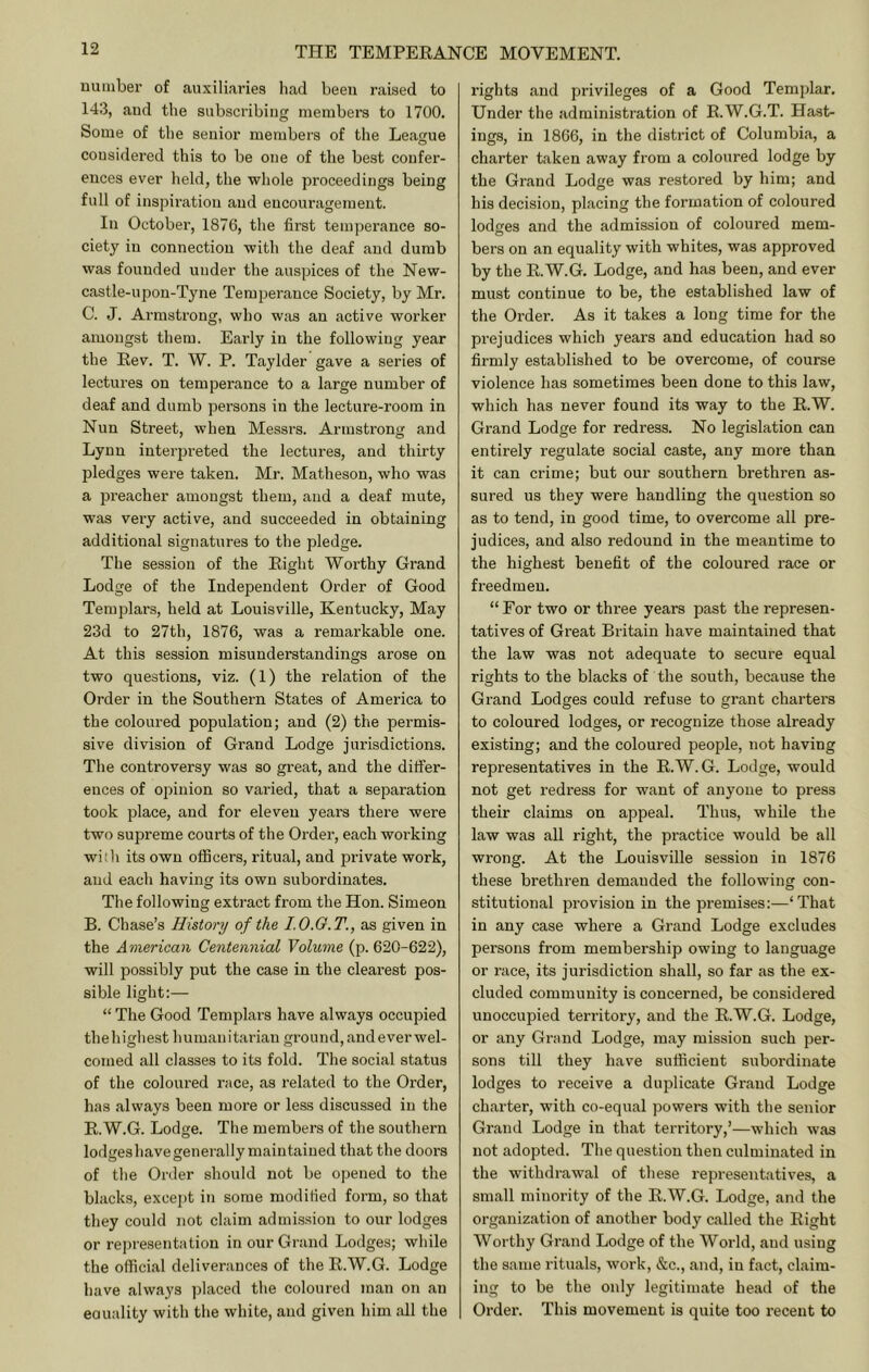 uuinber of auxiliaries had been raised to 143, and the subscribing members to 1700, Some of the senior members of the League considered this to be one of the best confer- ences ever lield, the whole proceedings being full of inspiration and encouragement. In October, 1876, the first temperance so- ciety in connection with the deaf and dumb was founded under the auspices of the New- castle-upon-Tyne Tempei'ance Society, by Mr. C. J. Armstrong, who was an active worker amongst them. Early in the following year the Rev. T. W. P. Taylder gave a series of lectures on temperance to a large number of deaf and dumb pei’sons in the lecture-room in Nun Street, when Messrs. Armstrong and Lynn interpreted the lectures, and thirty pledges were taken. Mr. Matheson, who was a preacher amongst them, and a deaf mute, was vei’y active, and succeeded in obtaining additional signatures to the pledge. The session of the Right Worthy Grand Lodge of the Independent Order of Good Templars, held at Louisville, Kentucky, May 23d to 27th, 1876, was a remai’kable one. At this session misunderstandings arose on two questions, viz. (1) the relation of the Order in the Southern States of America to the coloured population; and (2) the permis- sive division of Grand Lodge jurisdictions. The controversy was so great, and the differ- ences of opinion so varied, that a separation took place, and for eleven years there were two supreme courts of the Order, each working with its own officers, ritual, and pidvate work, and each having its own subordinates. The following exti’act from the Hon. Simeon B. Chase’s History of the I.O.G.T., as given in the American Centennial Volume (p. 620-622), will possibly put the case in the clearest pos- sible light:— “ The Good Templars have always occupied thehighest humanitarian ground, and ever wel- comed all classes to its fold. The social status of the coloured race, as related to the Order, has always been more or less discussed in the R.W.G. Lodge. The members of the southern lodgeshavegenerally maintained that the doors of the Order should not be opened to the blacks, except in some modified form, so that they could not claim admission to our lodges or representation in our Grand Lodges; while the official deliverances of the R.W.G. Lodge have always placed the coloured man on an eouality with the white, and given him all the rights and privileges of a Good Templar. Under the administration of R.W.G.T. Hast- ings, in 1866, in the district of Columbia, a charter taken away from a coloured lodge by the Grand Lodge was restored by him; and his decision, placing the formation of coloured lodges and the admission of coloured mem- bers on an equality with whites, was approved by the R.W.G. Lodge, and has been, and ever must continue to be, the established law of the Oi'der. As it takes a long time for the prejudices which years and education had so firmly established to be overcome, of course violence has sometimes been done to this law, which has never found its way to the R.W. Grand Lodge for redress. No legislation can entirely regulate social caste, any more than it can crime; but our southern brethren as- sured us they were handling the question so as to tend, in good time, to overcome all pre- judices, and also redound in the meantime to the highest benefit of the coloured race or freedmeu. “ For two or three years past the represen- tatives of Great Britain have maintained that the law was not adequate to secure equal rights to the blacks of the south, because the Grand Lodges could refuse to grant charters to coloured lodges, or recognize those already existing; and the coloured people, not having representatives in the R.W.G. Lodge, would not get redress for want of anyone to press their claims on appeal. Thus, while the law was all right, the practice would be all wrong. At the Louisville session in 1876 these brethren demanded the following con- stitutional provision in the premises:—‘That in any case where a Grand Lodge excludes persons from membership owing to language or race, its jurisdiction shall, so far as the ex- cluded community is concerned, be considered unoccupied territory, and the R.W.G. Lodge, or any Grand Lodge, may mission such per- sons till they have sufficient subordinate lodges to receive a duplicate Grand Lodge charter, with co-equal powers with the senior Grand Lodge in that territory,’—which was not adopted. The question then culminated in the withdrawal of these representatives, a small minority of the R.W.G. Lodge, and the organization of another body called the Right Worthy Grand Lodge of the World, and using the same rituals, work, &c., and, in fact, claim- ing to be the only legitimate head of the Order. This movement is quite too recent to