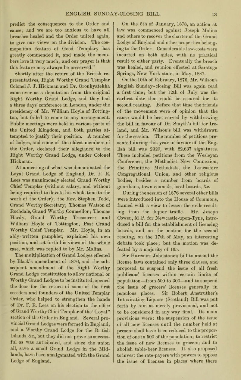 predict the consequences to the Order and cause; and we are too anxious to have all breaches healed and the Order united again, to give our views on the division. The cos- mopolitan feature of Good Templary has greatly commended it, and made the mem- bera love it very much; and our prayer is that this feature may always be preserved.” Shortly after the return of the British re- presentatives, Right Worthy Grand Templar Colonel J. J. Hickman and Dr. Oronhyatekha came over as a deputation from the original Right Worthy Grand Lodge, and they had a three days’ conference in London, under the presidency of Mr. William Hoyle of Totting- tou, but failed to come to any arrangement. Public meetings were held in various parts of the United Kingdom, and both parties at- tempted to justify their position. A number of lodges, and some of the oldest members of the Order, declared their allegiance to the Right Worthy Grand Lodge, under Colonel Hickman. At a meeting of what was denominated the Loyal Grand Lodge of England, Dr. F. R. Lees was unanimously elected Grand Worthy Chief Templar (without salary, and without being required to devote his whole time to the work of the Order); the Rev. Stephen Todd, Grand Worthy Secretary; Thomas Watson of Rochdale, Grand Worthy Counsellor; Thomas Hardy, Grand Worthy Treasurer; and William Hoyle of Tottington, Past Grand Worthy Chief Templar. Mr. Hoyle, in an ably-written pamphlet, explained his own position, and set forth his views of the whole case, which was replied to by Mr. Malins. The multiplication of Grand Lodges effected by Black’s amendment of 1876, and the sub- sequent amendment of the Right Worthy Grand Lodge constitution to allow national or Worthy Grand Lodges to be instituted, opened the door for the return of some of the first seceders and founders of the United Templar Order, who helped to strengthen the hands of Dr. F. R. Lees on his election to the office of Grand Worthy Chief Templarof the “Loyal” section of the Order in England. Several pio- vincial Grand Lodges were formed in England, and a orthy Grand Lodge for the British Islands, &c., but. they did not prove as success- ful as was anticipated, and since the union all, save a small Grand Lodge in the Mid- lands, have been amalgamated with the Grand Lodge of England. On the 5th of January, 1878, an action at law was commenced against Joseph Malins and others to recover the charter of the Grand Lodge of England and other properties belong- ing to the Order. Considerable law-costs were incurred on both sides, with no practical result to either party. Eventually the breach was healed, and reunion effected at Saratoga Springs, New York state, in May, 1887. On the 10th of February, 1876, Mr. Wilson’s English Sunday-closing Bill was again read a first time; but the 12th of July was the earliest date that could be secured for its second reading. Before that time the friends of the movement were of opinion that the cause would be best served by withdrawing the bill in favour of Di'. Smyth’s bill for Ii'e- land, and Mr. Wilson’s bill was withdrawn for the session. The number of petitions pre- sented during this year in favour of the Eng- lish bill was 2320, with 22,637 signatures. These included petitions from the Wesleyan Conference, the Methodist New Connexion, the Primitive Methodists, the Lancashire Congregational Union, and other religious bodies, besides a number from boards of guardians, town councils, local boards, &c. During the session of 1876 several other bills were introduced into the House of Commons, framed with a view to lessen the evils result- ing from the liquor traffic. Mr. Joseph Cowen, M.P. for Newcastle-upon-Tyne, intro- duced a bill for the establishment of licensing boards, and on the motion for the second reading, on the I7th of May, an interesting debate took place; but the motion was de- feated by a majority of 165. Sir Harcourt Johnstone’s bill to amend the license laws contained only three clauses, and proposed to suspend the issue of all fresh publicans’ licenses within certain limits of population—from 500 to 300—and to suspend the issue of grocers’ licenses generally in populous places. Sir Robert Anstruther’s Intoxicating Liquors (Scotland) Bill was put forth by him as merely provisional, and not to be considered in any way final. Its main provisions were: the suspension of the issue of all new licenses until the number held at present shall have been reduced to the propoi’- tion of one in 500 of the population; to restrict the issue of new licenses to grocers; and to abolish table-beer licenses. It also proposed to invest the rate-payers with powers to oppose the issue of licenses in places where there