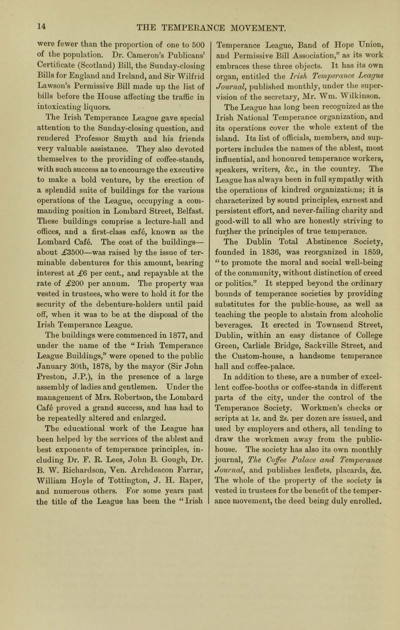 were fewer than the proportion of one to 500 of the population. Hi-. Cameron’s Publicans’ Certificate (Scotland) Bill, the Sunday-closing Bills for England and Ireland, and Sir Wilfrid Lawson’s Permissive Bill made up the list of bills before the House affecting the ti'affic in intoxicating liquors. The Irish Temperance League gave special attention to the Sunday-closing question, and rendered Professor Smyth and his friends very valuable assistance. They also devoted themselves to the providing of coffee-stands, with such success as to encourage the executive to make a bold venture, by the erection of a splendid suite of buildings for the various operations of the League, occupying a com- manding position in Lombard Street, Belfast. These buildings comprise a lecture-hall and offices, and a first-class caf6, known as the Lombard Caf6. The cost of the buildings— about .£3500—was raised by the issue of ter- minable debentures for this amount, bearing interest at .£6 per cent., and. repayable at the rate of £200 per annum. The property was vested in trustees, who were to hold it for the security of the debenture-holders until paid off, when it was to be at the disposal of the Irish Temperance League. The buildings were commenced in 1877, and under the name of the “ Irish Temperance League Buildings,” were opened to the public January 30th, 1878, by the mayor (Sir John Preston, J.P.), in the presence of a large assembly of ladies and gentlemen. Under the management of Mrs. Robertson, the Lombard Cafe j^roved a grand success, and has had to be repeatedly altered and enlarged. The educational work of the League has been helped by the services of the ablest and best exponents of temperance principles, in- cluding Dr. E. R. Lees, John B. Gough, Dr. B. W. Richardson, Ven. Archdeacon Farrar, William Hoyle of Tottiiigton, J. H. Raper, and numerous othei’s. For some years past the title of the League has been the “Irish Temperance League, Band of Hope Union, and Permissive Bill Association,” as its work embraces these three objects. It has its own organ, entitled the Irish Temperance League Journal, published monthly, under the super- vision of the secretary, Mr. Wm. Wilkinson. The League has long been recognized as the Irish National Temperance organization, and its operations cover the whole extent of the island. Its list of officials, members, and sup- porters includes the names of the ablest, most influential, and honoured temperance workers, speakers, writers, «&:c., in the country. The League has always been in full sympathy with the operations of kindred organizations; it is characterized by sound principles, earnest and persistent effort, and never-failing charity and good-will to all who are honestly striving to further the principles of true temperance. The Dublin Total Abstinence Society, founded in 1836, was reorganized in 1859, “to promote the moral and social well-being of the community, without distinction of creed or politics.” It stepped beyond the ordinary bounds of temperance societies by providing substitutes for the public-house, as well as teaching the people to abstain from alcoholic beverages. It erected in Townsend Street, Dublin, within an easy distance of College Green, Carlisle Bridge, Sackville Street, and the Custom-house, a handsome temperance hall and coffee-palace. In addition to these, are a number of excel- lent coffee-booths or coffee-stands in different parts of the city, under the control of the Temperance Society. Workmen’s checks or scripts at Is. and 2s. per dozen are issued, and used by employers and others, all tending to draw the workmen away from the public- house. The society has also its own monthly journal. The Coffee Palace and Temperance Journal, and publishes leaflets, placards, &c. The whole of the property of the society is vested in trustees for the benefit of the temper- ance movement, the deed being duly enrolled.
