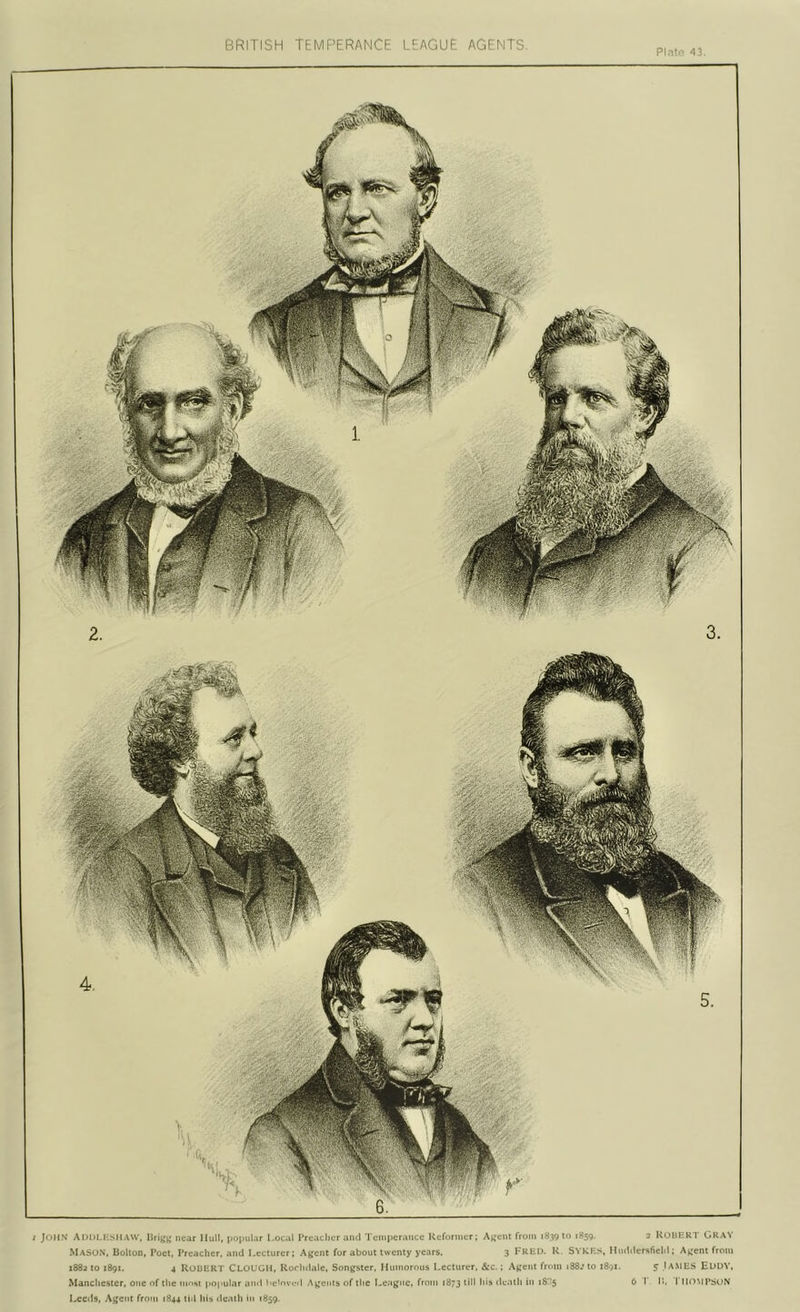 PIntc- 43. ; John ADDLKSMAW. near Hull, popular Loc.il Preacher and Temperance Reformer; A^^eiU from 183910 1859. 2 ROBERT GRAY Mason, Bolton, Poet, Preacher, and Kccturer; Agent for about twenty years. 3 P'RKD. R. SYKF.s, Hnddersfichl; Agent from 1882 to 1891. 4 Robert Clough, Rorlulalc, Songster. Humorous Lecturer. &c.; Agent from 188.’ to 1891. 5 JAMES EUUY, Manchester, one of the most popular and l«c>ovf'il Agenls of the League, from 1873 death in 18C5 6 1 P-. I IHTMPSoN Leeds, Agent froni 1844 till hia death in 1859.