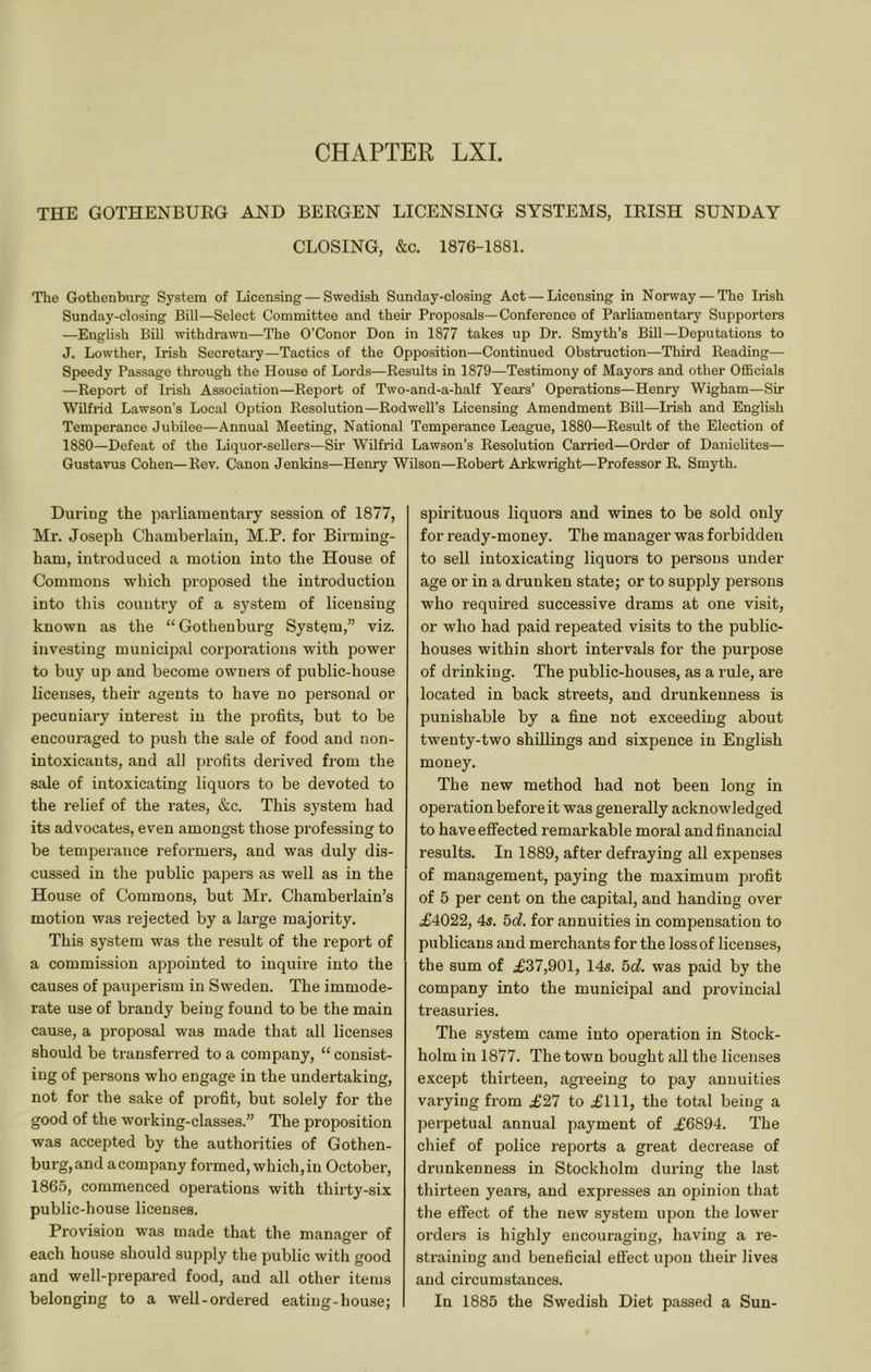 CHAPTER LXI. THE GOTHENBUEG AND BEEGEN LICENSING SYSTEMS, lEISH SUNDAY CLOSING, &c. 1876-1881. The Gothenburg System of Licensing — Swedish Sunday-closing Act — Licensing in Norway — The Irish Sunday-closing Bill—Select Committee and their Proposals—Conference of Parliamentary Supporters —English Bill withdrawn—The O’Conor Don in 1877 takes up Dr. Smyth’s Bill—Deputations to J. Lowther, Irish Secretai-y—Tactics of the Opposition—Continued Obstruction—Third Reading— Speedy Passage through the House of Lords—Results in 1879—Testimony of Mayors and other Officials —Report of Irish Association—Report of Two-and-a-half Years’ Operations—Henry Wigham—Sir Wilfrid Lawson’s Local Option Resolution—Rodwell’s Licensing Amendment Bill—Irish and English Temperance Jubilee—Annual Meeting, National Temperance League, 1880—Result of the Election of 1880—Defeat of the Liquor-sellers—Sir Wilfrid Lawson’s Resolution Carried—Order of Danielites— Gustavus Cohen—Rev. Canon Jenkins—Henry Wilson—Robert Arkwright—Professor R. Smyth. During the parliamentary session of 1877, Mr. Joseph Chamberlain, M.P. for Birming- ham, introduced a motion into the House of Commons which proposed the introduction into this country of a system of licensing known as the “ Gothenburg System,” viz. investing municipal corporations with power to buy up and become owners of public-house licenses, their agents to have no personal or pecuniary interest in the profits, but to be encouraged to push the sale of food and non- intoxicants, and all profits derived from the sale of intoxicating liquors to be devoted to the relief of the rates, &c. This system had its advocates, even amongst those professing to be temperance reformers, aud was duly dis- cussed in the public pajjers as well as in the House of Commons, but Mr. Chamberlain’s motion was rejected by a large majority. This system was the result of the report of a commission appointed to inquire into the causes of pauperism in Sweden. The immode- rate use of brandy being found to be the main cause, a proposal was made that all licenses should be transferred to a company, “ consist- ing of persons who engage in the undertaking, not for the sake of profit, but solely for the good of the woi’king-classes.” The proposition was accepted by the authorities of Gothen- burg, and a company formed, which, in October, 1865, commenced operations with thirty-six public-house licenses. Provision was made that the manager of each house should supply the public with good and well-prepared food, and all other items belonging to a well-ordered eating-house; spirituous liquors and wines to be sold only for ready-money. The manager was forbidden to sell intoxicating liquors to persons under age or in a drunken state; or to supply persons who required successive drams at one visit, or who had paid repeated visits to the public- houses within short intervals for the purpose of drinking. The public-houses, as a rule, are located in back streets, and drunkenness is punishable by a fine not exceeding about twenty-two shillings and sixpence in English money. The new method had not been long in operation before it was generally acknowledged to have effected remarkable moral and financial results. In 1889, after defraying all expenses of management, paying the maximum profit of 5 per cent on the capital, and handing over £4022, 45. 5d. for annuities in compensation to publicans and merchants for the loss of licenses, the sum of £37,901, 145. 5cl. was paid by the company into the municipal and provincial treasuries. The system came into operation in Stock- holm in 1877. The town bought all the licenses except thirteen, agi’eeing to pay annuities varying from £27 to £111, the total being a perpetual annual payment of £6894. The chief of police reports a great decrease of drunkenness in Stockholm during the last thirteen years, and expresses an opinion that the effect of the new system upon the lower orders is highly encouraging, having a re- straining and beneficial efi’ect upon their lives and circumstances. In 1885 the Swedish Diet passed a Sun-