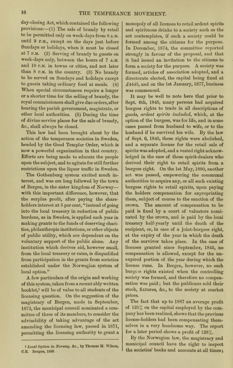 day-closing Act, wliich contained the following provisions:—(1) The sale of brandy by retail to be permitted oidy on week-days from 8 a.m. until 9 P.M., except on the days just before Sundays or holidays, wlien it must be closed at 7 P.M. (2) Serving of brandy to guests on w^eek-days only, between the hours of 7 a.m. and 10 P.M. in towns or cities, and not later than 8 p.m. in the country. (3) No brandy to be served on Sundays and holidays except to guests taking ordinary food at meals. (4) When special circumstances require a longer or a shorter time for the selling of brandy, the royal commissioners shall give due orders, after hearing the parish government, magistrate, or other local authorities. (5) During tlie time of divine service places for the sale of brandy, &c., shall always be closed. This law had been brought about by the action of the temperance societies in Sweden, headed by the Good Templar Order, which is now a powerful organization in that country. Efforts are being made to educate the people upon the subject, and to agitate for still further restrictions upon the liquor traffic in Sweden. The Gothenburg system excited much in- terest, and was ere long followed by the town of Bergen, in the sister kingdom of Norway— with this important difference, however, that the surplus profit, after paying the share- holders interest at 5 per cent, “instead of going into the local treasury in reduction of public burdens, as in Sweden, is applied each year in making grants to the funds of deserving chari- ties, philanthropic institutions, or other objects of public utility, w’hich are dependent on the voluntary support of the public alone. Any institution which dei’ives aid, however small, from the local treasury or rates, is disqualified from participation in the grants from societies established under the Norwegian system of local option.” A few particulars of the origin and working of this system, taken from a recent ably written booklet,! Pe of value to all students of the licensing question. On the suggestion of the magistracy of Bergen, made in September, 1873, the municipal council nominated a com- mittee of three of its members, to consider the advisability of taking advantage of the act amending the licensing law, passed in 1871, permitting the licensing authority to grant a 1 Local Option in Norway, &c., by Thomas M. Wilson, C.E. Bergen, 1890. monopoly of all licenses to retail ardent spirits and spii’ituous drinks to a society such as the act contemplates, if such a society could be formed among the citizens for the purpose. In December, 1874, tlie committee reported strongly in favour of the proposal, and that it had issued an invitation to the citizens to form a society for the purpose. A society was formed, articles of association adopted, and a directorate elected, the capital being fixed at .£4445, and on the 1st January, 1877, business was commenced. It may be well to note here that prior to Sept. 6th, 1845, many persons had acquired burgess rights to trade in all descriptions of goods, ardent spirits included, which, at the option of the burgess, was for life, and in some cases passed from husband to wife, or to the husband if he survived his wife. By the law of Sept. 6, 1845, these rights were abolished, and a separate license for the retail sale of spirits was adopted, and a vested right acknow- ledged in the case of those spirit-dealers who derived their right to retail spirits from a burgess right. On the 1st May, 1880, another act was passed, empowering the communal authorities to acquire any, or all such existing burgess rights to retail spirits, upon paying the holders compensation for expropriating them, subject of course to the sanction of the crown. The amount of compensation to be paid is fixed by a court of valuators nomi- nated by the crown, and is paid by the local treasury half-yearly until the death of the recipient, or, in case of a joint-burgess right, at the expiry of the year in which the death of the survivor takes place. In the case of licenses granted since September, 1845, no compensation is allowed, except for the un- expired portion of the year during which the license runs. In Bergen, however, no such burgc.w rights existed when the controlling society was formed, and therefore no compen- sation was paid; but the publicans sold their stock, fixtures, &c., to the society at market prices. Tlie fact that up to 1887 an average profit of 125% on the capital employed by the com- pany has been realized, shows that the previous license-holders had been compensating them- selves in a very handsome way. The report for a later period shows a profit of 128%. By the Norwegian law, the magistracy and municipal council have the right to inspect the societies’ books and accounts at all times;.