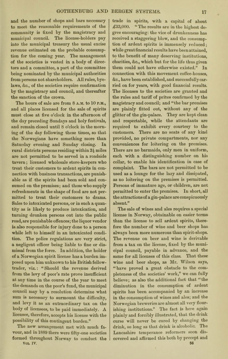 and the number of shops and bars necessary to meet the reasonable requirements of the community is fixed by the magistracy and municipal council. The license-holders pay into the municipal treasury the usual excise revenue estimated on the probable consump- tion for the coming year. The management of the societies is vested in a body of direc- tors and a committee, a part of the committee being nominated by the municipal authorities from persons not shareholders. All rules, bye- laws, &c., of the societies require confirmation by the magistracy and council, and thereafter the sanction of the crown. The hours of sale are from 8 a.m. to 10 p.m., and all places licensed for the sale of spirits must close at five o’clock in the afternoon of the day preceding Sundays and holy festivals, and remain closed until 8 o’clock in the morn- ing of the day following these times, so that the Norwegians have something more than Saturday evening and Sunday closing. In rural districts persons residing within 3i miles are not permitted to be served in a roadside tavern; licensed wholesale store-keepers who treat their customers to ardent spirits in con- nection with business transactions, are punish- able as if the spirits had been sold and con- sumed on the premises; and those who supply refreshments in the shape of food are not per- mitted to treat their customers to drams. Sales to intoxicated persons, or in such a quan- tity as is likely to produce intoxication, and turning drunken persons out into the public road, are punishable offences; the liquor vendor is also responsible for injury done to a person while left to himself in an intoxicated condi- tion. The police regulations are very strict, a negligent ofificer being liable to fine or dis- missal from the force. In addition, the holder of a Norwegian spirit license has a burden im- posed upon him unknown to his British fellow- trader, viz.: “ Should the revenue derived from the levy of poor’s rate prove insufficient at any time in the course of the year to meet the demands on the poor’s fund, the municipal council may by a resolution determine what sum is necessary to surmount the difficulty, and levy it as an extraordinary tax on the body of licensees, to be paid immediately. A licensee, therefore, accepts his license with the possibility of this contingent burden.” The new arrangement met with much fa- vour, and in 1889 there were fifty-one societies formed throughout Norway to conduct the VOL. IV. trade in spirits, with a capital of about <£33,000. “ The results are iu the highest de- gree encouraging: the vice of drunkenness has received a staggering blow, and the consump- tion of ardent spirits is immensely reduced; while great financial results have been attained, to the benefit of many deserving institutions, charities, &c., which but for the life thus given them could not have otherwise existed.” In connection with this movement coflee-houses, &c., have been established, and successfully car- ried on for years, with good financial results. The licenses to the societies are granted and the rules and tariff of prices confirmed by the magistracy and council; and “the bar premises are plainly fitted out, without any of the glitter of the gin-palace. They are kept clean and respectable, while the attendants are required to exhibit every courtesy to the customers. There are no seats of any kind provided, no private compai’tments, nor any conveniences for loitering on the premises. There are no barmaids, only men in uniform, each with a distinguishing number on his collar, to enable his identification iu case of complaint. The bars are not permitted to be used as a lounge for the lazy and dissipated, as no loitering on the premises is permitted. Persons of immature age, or children, are not permitted to enter the premises. In short, all the attractions of a gin-palace are conspicuously absent.” The sale of wines and ales requires a special license in Norway, obtainable on easier terms than the license to sell ardent spirits, there- fore the number of wine and beer shops has always been more numerous than spirit-shops. The revenue on beer and wine is derivable from a tax on the license, fixed by the muni- cipal council, payable in advance, and the same for all licenses of this class. That these wine and beer shops, as Mr. Wilson says, “ have proved a great obstacle to the com- pleteness of the societies’ work,” we can fully believe; as also the additional fact that “the diminution iu the consumption of ardent spirits has been accompanied by an increase in the consumption of wines and ales; and the Norwegian breweries are almost all very flour- ishing institutions.” The fact is here again plainly and forcibly illustrated, that the drink curse will never be cured by changing the drink, so long as that drink is alcoholic. The Lancashire ternpei'ance reformers soon dis- covered and affirmed this both by precept and 66