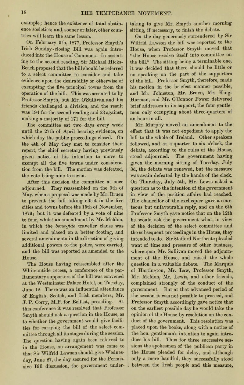 example; hence the existence of total abstin- ence societies; and, sooner or later, other coun- tries will learn the same lesson. On February 9th, 1877, Professor Smyth’s Irish Sunday-closing Bill was again intro- duced into the House of Commons. In assent- ing to the second reading. Sir Michael Hicks- Beach proposed that the bill should be referred to a select committee to consider and take evidence upon the desirability or otherwise of exempting the five principal towns from the operation of the bill. This was assented to by Professor Smyth, but Mr. O’Sullivan and his friends challenged a division, and the result was 194 for the second reading and 23 against, making a majority of 171 for the bill. The committee sat two days every week until the 27th of April hearing evidence, on which day the public proceedings closed. On the 4th of May they met to consider their report, the chief secretary having previously given notice of his intention to move to exempt all the five towns under considera- tion from the bill. The motion was defeated, the vote being nine to seven. After this decision the committee at once adjourned. They reassembled on the 9th of May, when a proposal was made by Mr. Bruen to prevent the bill taking effect in the five cities and towns before the 15th of November, 1879; but it was defeated by a vote of nine to four, whilst an amendment by Mr. Meldon, in which the hona-fide traveller clause was limited and placed on a better footing, and several amendments in the direction of giving additional powers to the police, were carried, and the bill was reported as amended to the House. The House having reassembled after the Whitsuntide recess, a conference of the par- liamentary supporters of the bill was convened at the Westminster Palace Hotel, on Tuesday, June 12. There was an influential attendance of English, Scotch, and Irish members; Mr. J. P. Corry, M.P. for Belfast, presiding. At this conference it was resolved that Professor Smyth should ask a question in the House, as to whether the government would give facili- ties for carrying the bill of the select com- mittee through all its stages dui-ing the session. The question having again been referred to in the House, an arrangement was come to that Sir Wilfrid Lawson should give Wednes- day, June 27, the day secured for the Permis- sive Bill discussion, the government under- taking to give Mr. Smyth another morning sitting, if necessary, to finish the debate. On the day generously surrendered by Sir Wilfrid Lawson the bill was reported to the House, when Professor Smyth moved that “the House resolve itself into committee on the bill.” The sitting being a terminable one, it was decided that there should be little or no speaking on the part of the supporters of the bill. Professor Smyth, therefore, made his motion in the briefest manner possible, and Mr. Johnston, Mr. Bruen, Mr. King- Harman, and Mr. O’Connor Power delivered brief addresses in its support, the four gentle- men only occupying about three-quarters of an hour in all. Mr. Murphy moved an amendment to the effect that it was not expedient to apply the bill to the whole of Ireland. Other speakers followed, and at a quarter to six o’clock, the debate, according to the rules of the House, stood adjourned. The government having given the morning sitting of Tuesday, July 3d, the debate was renewed, but the measure was again defeated by the hands of the clock. On Thursday, July 5th, Mr. Lewis asked a question as to the intention of the government in view of the position affairs had reached. The chancellor of the exchequer gave a cour- teous but unfavourable reply, and on the 6th Professor Smyth gave notice that on the 12th he would ask the government what, in view of the decision of the select committee and the subsequent proceedings in the House, they intended to do. Sir Stafford Northcote pleaded want of time and pressure of other business, whereupon Mr. Sullivan moved the adjourn- ment of the House, and raised the whole question in a valuable debate. The Marquis of Hartington, Mr. Law, Professor Smyth, Mr. Meldon, Mr. Lewis, and other friends, complained strongly of the conduct of the government. But at that advanced period of the session it was not possible to proceed, and Professor Smyth accordingly gave notice that on the earliest possible day he would take the opinion of the House by resolution on the con- duct of the government. This resolution was placed upon the books, along with a notice of the hon. gentleman’s intention to again intro- duce his bill. Thus for three successive ses- sions the spokesmen of the publican party in the House pleaded for delay, and although only a mere handful, they successfully stood 1 between the Irish people and this measure.