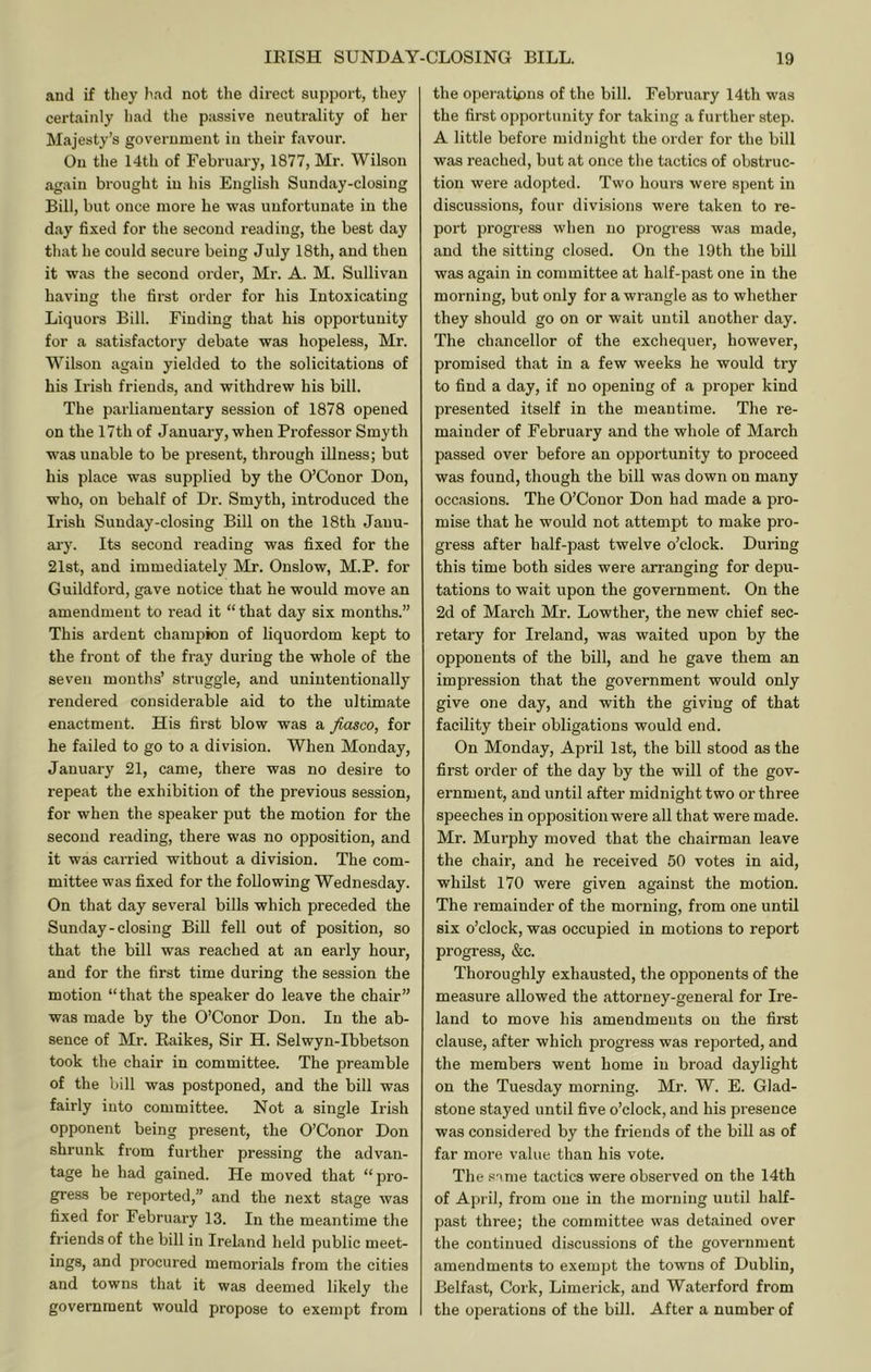 and if they had not the direct support, they certainly had the passive neutrality of her Miijesty’s government in their favour. On the 14th of February, 1877, Mr. Wilson again brought in his English Sunday-closing Bill, but once more he was unfortunate in the day fixed for the second reading, the best day that he could secure being July 18th, and then it was the second order, Mr. A. M. Sullivan having the first order for his Intoxicating Liquors Bill. Finding that his opportunity for a satisfactory debate was hopeless, Mr. Wilson again yielded to the solicitations of his Irish friends, and withdrew his bill. The parliamentary session of 1878 opened on the 17th of January, when Professor Smyth was unable to be present, through illness; but his place was supplied by the O’Conor Don, who, on behalf of Dr. Smyth, introduced the Irish Sunday-closing Bill on the 18th Janu- ai'y. Its second reading was fixed for the 21st, and immediately Mr. Onslow, M.P. for Guildford, gave notice that he would move an amendment to read it “ that day six months.” This ardent champion of liquordom kept to the front of the fray during the whole of the seven months’ struggle, and unintentionally rendered considerable aid to the ultimate enactment. His first blow was a fiasco, for he failed to go to a division. When Monday, January 21, came, there was no desire to repeat the exhibition of the previous session, for when the speaker put the motion for the second reading, there was no opposition, and it was carried without a division. The com- mittee was fixed for the following Wednesday. On that day several bills which preceded the Sunday-closing Bill fell out of position, so that the bill was reached at an early hour, and for the first time during the session the motion “that the speaker do leave the chair” was made by the O’Conor Don. In the ab- sence of Mr. Raikes, Sir H. Selwyn-Ibbetson took the chair in committee. The preamble of the bill was postponed, and the bill was fairly into committee. Not a single Irish opponent being present, the O’Conor Don shrunk from further pressing the advan- tage he had gained. He moved that “pro- gress be reported,” and the next stage was fixed for February 13. In the meantime the friends of the bill in Ireland held public meet- ings, and procured memorials from tlie cities and towns that it was deemed likely the government would propose to exempt from the operations of the bill. February 14th was the first opportunity for taking a further step. A little before midnight the order for the bill was reached, but at once the tactics of obstruc- tion were adopted. Two hours were spent in discussions, four divisions were taken to re- port progress when no progress was made, and the sitting closed. On the 19th the bill was again in committee at half-past one in the morning, but only for a wrangle as to whether they should go on or wait until another day. The chancellor of the exchequer, however, promised that in a few weeks he would try to find a day, if no opening of a proper kind presented itself in the meantime. The re- mainder of February and the whole of March passed over before an opportunity to proceed was found, though the bill was down on many occasions. The O’Conor Don had made a pro- mise that he would not attempt to make pro- gress after half-past twelve o’clock. During this time both sides were arranging for depu- tations to wait upon the government. On the 2d of March Mr. Lowther, the new chief sec- retary for Ireland, was waited upon by the opponents of the bill, and he gave them an impression that the government would only give one day, and with the giving of that facility their obligations would end. On Monday, April 1st, the bill stood as the first order of the day by the will of the gov- ernment, and until after midnight two or three speeches in opposition were all that were made. Mr. Murphy moved that the chairman leave the chair, and he received 50 votes in aid, whilst 170 were given against the motion. The remainder of the morning, from one until six o’clock, was occupied in motions to report progress, &c. Thoroughly exhausted, the opponents of the measure allowed the attorney-general for Ire- land to move his amendments on the first clause, after which progress was reported, and the members went home in broad daylight on the Tuesday morning. Mr. W. E. Glad- stone stayed until five o’clock, and his pi’csence was considered by the friends of the bill as of far more value than his vote. The snme tactics were observed on the 14th of April, from one in the morning until half- past three; the committee was detained over the continued discussions of the government amendments to exempt the towns of Dublin, Belfast, Cork, Limerick, and Waterford from the operations of the bill. After a number of