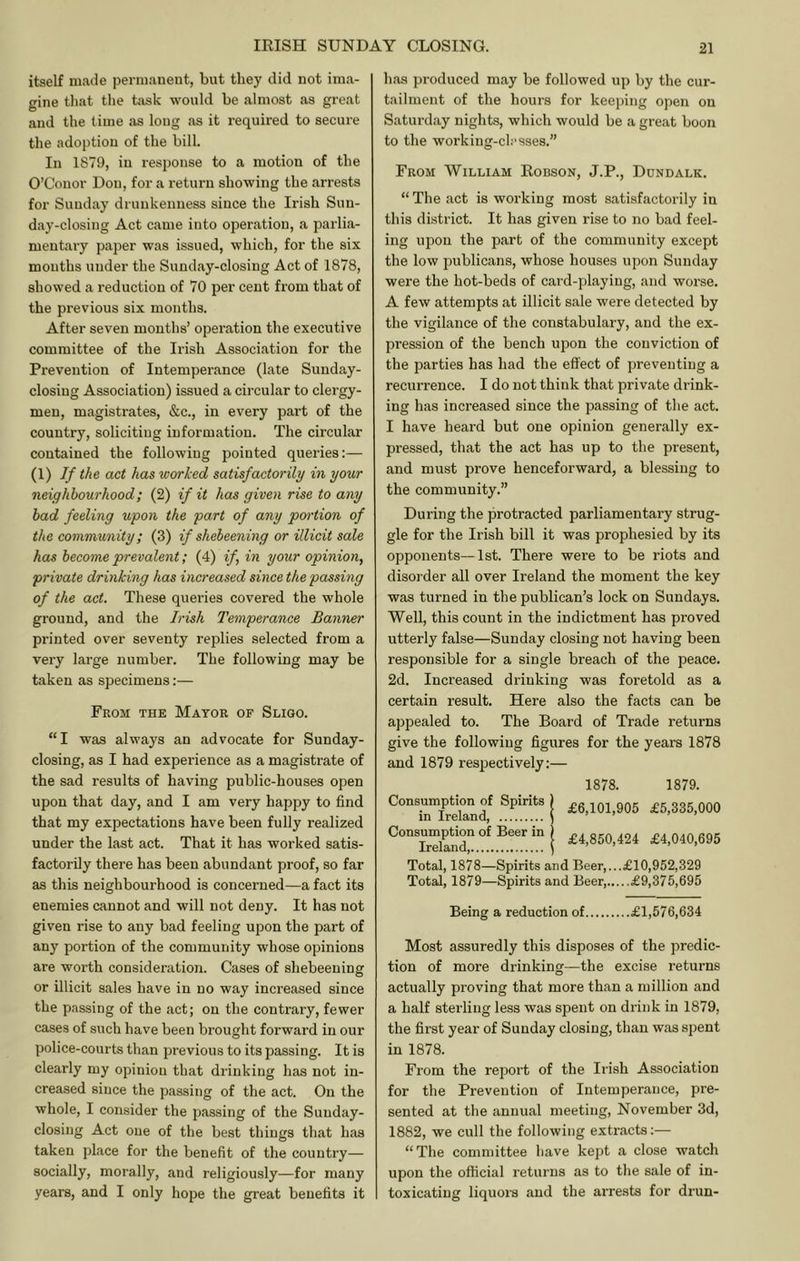 itself made permanent, but they did not ima- gine that the tiisk would be almost as great and the time as long as it required to secure the adoption of the bill. In 1879, in response to a motion of the O’Conor Don, for a return showing the arrests for Sunday drunkenness since the Irish Sun- day-closing Act came into operation, a parlia- mentary paper was issued, which, for the six mouths under the Sunday-closing Act of 1878, showed a reduction of 70 per cent from that of the previous six months. After seven months’ operation the executive committee of the Irish Association for the Prevention of Intemperance (late Sunday- closing Association) issued a circular to clergy- men, magistrates, &c., in every part of the country, soliciting information. The circular contained the following pointed queries:— (1) If the act has worked satisfactorily in your neighbourhood; (2) if it has given rise to any had feeling upon the part of any portion of the community; (3) if shebeening or illicit sale has become prevalent; (4) if, in your opinion, private drinking has increased since the passing of the act. These queries covered the whole ground, and the Irish Temperance Banner printed over seventy replies selected from a very large number. The following may be taken as specimens:— From the Mayor of Sligo. “I was always an advocate for Sunday- closing, as I had experience as a magistrate of the sad results of having public-houses open upon that day, and I am very happy to find that my expectations have been fully realized under the last act. That it has worked satis- factorily there has been abundant proof, so far as this neighbourhood is concerned—a fact its enemies cannot and will not deny. It has not given rise to any bad feeling upon the part of any portion of the community whose opinions are worth consideration. Cases of shebeening or illicit sales have in no way increased since the passing of the act; on the contrary, fewer cases of such have been brought forward in our police-courts than previous to its passing. It is clearly my opinion that drinking has not in- creased since the passing of the act. On the whole, I consider the passing of the Sunday- closing Act one of the best things that has taken place for the benefit of the country— socially, morally, and religiously—for many years, and I only hope the great benefits it has produced may be followed up by the cur- tailment of the hours for keeping open on Saturday nights, which would be a great boon to the working-classes.” From William Robson, J.P., Dundalk. “ The act is working most satisfactorily in this district. It has given rise to no bad feel- ing upon the part of the community except the low publicans, whose houses upon Sunday were the hot-beds of card-playing, and worse. A few attempts at illicit sale were detected by the vigilance of the constabulary, and the ex- pression of the bench upon the conviction of the parties has had the effect of preventing a recurrence. I do not think that private drink- ing has increased since the passing of the act. I have heard but one opinion generally ex- pressed, that the act has up to the present, and must prove henceforward, a blessing to the community.” During the protracted parliamentary strug- gle for the Irish bill it was prophesied by its opponents—1st. There were to be riots and disorder all over Ireland the moment the key was turned in the publican’s lock on Sundays. Well, this count in the indictment has proved utterly false—Sunday closing not having been responsible for a single breach of the peace. 2d. Increased drinking was foretold as a certain result. Here also the facts can be appealed to. The Board of Trade returns give the following figures for the years 1878 and 1879 respectively;— 1878. 1879. i £6,101,905 £5,335,000 £4,850,424 £4,040,695 Total, 1878—Spirits and Beer,...£10,952,329 Total, 1879—Spirits and Beer £9,375,695 Being a reduction of £1,576,634 Most assuredly this disposes of the predic- tion of more drinking—the excise returns actually proving that more than a million and a half sterling less was spent on drink in 1879, the first year of Sunday closing, than was spent in 1878. From the report of the Irish Association for the Prevention of Intemperance, pre- sented at the annual meeting, November 3d, 1882, we cull the following extracts;— “The committee have kept a close watch upon the official returns as to the sale of in- toxicating liquors and the arrests for drun-
