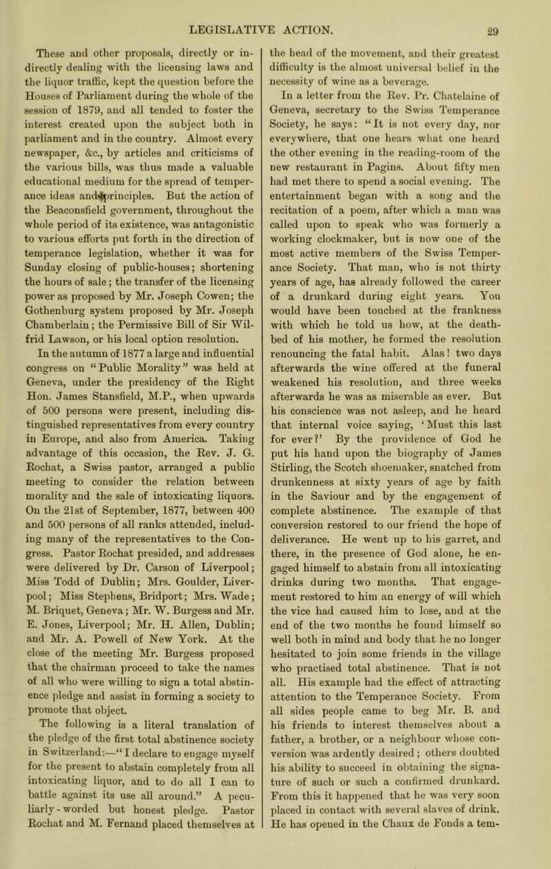 These aud other proposals, directly or in- directly dealing with the licensing laws and the liquor traffic, kei)t the question before the Houses of Parliament during the whole of the session of 1879, and all tended to foster the interest created upon the subject both in parliament and in the country. Almost every newspaper, &c., by articles and criticisms of the various bills, was thus made a valuable educational medium for the spread of temper- ance ideas aud^jriuciples. But the action of the Beaconsfield government, throughout the whole period of its existence, was antagonistic to various efforts put forth in the direction of temperance legislation, whether it was for Sunday closing of public-houses; shortening the hours of sale; the transfer of the licensing power as proposed by Mr. Joseph Cowen; the Gothenburg system proposed by Mr. Joseph Chamberlain; the Permissive Bill of Sir Wil- frid Lawson, or his local option resolution. In the autumn of 1877 a large and influential congi-ess on “Public Morality” was held at Geneva, under the presidency of the Bight Hon. James Stansfield, M.P., when upwards of 500 persons were present, including dis- tinguished representatives from every country in Europe, and also from America. Taking advantage of this occasion, the Bev. J. G. Bochat, a Swiss pastor, arranged a public meeting to consider the relation between morality and the sale of intoxicating liquors. On the 21st of September, 1877, between 400 and 500 persons of all ranks attended, includ- ing many of the representatives to the Con- gress. Pastor Bochat presided, and addresses were delivered by Dr. Carson of Liverpool; Miss Todd of Dublin; Mrs. Goulder, Liver- pool; Miss Stephens, Bridport; Mrs. Wade; M. Briquet, Geneva; Mr. W. Burgess and Mr. E. Jones, Liverpool; Mr. H. Allen, Dublin; and Mr. A. Powell of New York. At the close of the meeting Mr. Burgess proposed that the chairman proceed to take the names of all who were willing to sign a total abstin- ence pledge and assist in forming a society to promote that object. The following is a literal translation of the pledge of the first total abstinence society in Switzerland:—“ I declare to engage myself for the present to abstain completely from all intoxicating liquor, and to do all I can to battle against its use all around.” A pecu- liarly-worded but honest pledge. Pastor Bochat and M. Fernand placed themselves at the head of the movement, and their greatest difficulty is the almost universal belief in the necessity of wine as a beverage. In a letter from the Bev. Pr. Chatelaine of Geneva, secretary to the Swiss Temperance Society, he says: “ It is not every day, nor everywhere, that one hears what one heard the other evening in the reading-i-oom of the new restaiu’ant in Pagins. About fifty men had met there to spend a social evening. The entertainment began with a song aud the recitation of a poem, after which a man was called upon to speak who was formerly a working clockmaker, but is now one of the most active members of the Swiss Temper- ance Society. That man, who is not thirty years of age, has already followed the career of a drunkard during eight years. You would have been touched at the frankness with which he told us how, at the death- bed of his mother, he formed the resolution renouncing the fatal habit. Alas ! two days afterwards the wine offered at the funeral weakened his resolution, and three weeks afterwards he was as miserable as ever. But his conscience was not asleep, and he heard that internal voice saying, ‘Must this last for ever?’ By the providence of God he put his hand upon the biography of James Stirling, the Scotch shoemaker, snatched from drunkenness at sixty years of age by faith in the Saviour and by the engagement of complete abstinence. The example of that conversion restored to our friend the hope of deliverance. He went up to his garret, and there, in the presence of God alone, he en- gaged himself to abstain from all intoxicating drinks during two mouths. That engage- ment restored to him an energy of will which the vice had caused him to lose, aud at the end of the two months he found himself so well both in mind and body that he no longer hesitated to join some friends in the village who practised total abstinence. That is not all. His example had the effect of attracting attention to the Temperance Society. From all sides people came to beg Mr. B. and his friends to interest themselves about a father, a brother, or a neighbour whose con- version was ardently desired; others doubted his ability to succeed in obtaining the signa- ture of such or such a confirmed drunkard. From this it happened that he was very soon placed in contact with several slaves of drink. He has opened in the Chaux de Foods a tern-