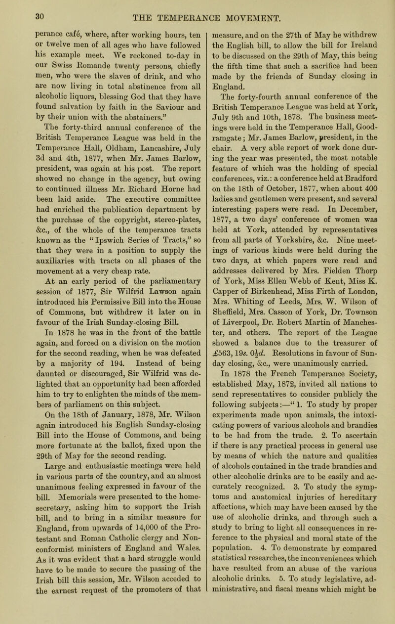 perauce caf6, where, after working hours, ten or twelve men of all ages who have followed his example meet. We reckoned to-day in our Swiss Eomande twenty persons, chiefly men, who were the slaves of drink, and who are now living in total abstinence from all alcoholic liquors, blessing God that they have found salvation by faith in the Saviour and by their union with the abstainers.” The forty-third annual conference of the British Tem}ierance League was held in the Tempci’ance Hall, Oldham, Lancashire, July 3d and 4th, 1877, when Mr. James Barlow, president, was again at his post. The report showed no change in the agency, but owing to continued illness Mr. Eichard Horne had been laid aside. The executive committee had enriched the publication department by the purchase of the copyright, stereo-plates, •Sic., of the whole of the temperance tracts known as the “ Ipswich Series of Tracts,” so that they were in a position to supply the auxiliaries with tracts on all phases of the movement at a very cheap rate. At an early period of the parliamentary session of 1877, Sir Wilfrid Lawson again introduced his Permissive Bill into the House of Commons, but withdrew it later on in favour of the Irish Sunday-closing Bill. In 1878 he was in the front of the battle again, and forced on a division on the motion for the second reading, when he was defeated by a majority of 194. Instead of being daunted or discouraged. Sir Wilfrid was de- lighted that an opportunity had been afforded him to try to enlighten the minds of the mem- bers of parliament on this subject. On the 18th of January, 1878, Mr. Wilson again introduced his English Sunday-closing Bill into the House of Commons, and being more fortunate at the ballot, flxed upon the 29th of May for the second reading. Large and enthusiastic meetings were held in various parts of the country, and an almost unanimous feeling expressed in favour of the bill. Memorials were presented to the home- secretary, asking him to support the Irish bill, and to bring in a similar measure for England, from upwards of 14,000 of the Pro- testant and Eoman Catholic clergy and Non- conformist ministers of England and Wales. As it was evident that a hard struggle would have to be made to secure the passing of the Irish bill this session, Mr. Wilson acceded to the earnest request of the promoters of that measure, and on the 27th of May he withdrew the English bill, to allow the bill for Ireland to be discussed on the 29th of May, this being the fifth time that such a sacrifice had been made by the friends of Sunday closing in England. The forty-fourth annual conference of the British Temperance League was held at York, July 9th and 10th, 1878. The business meet- ings were held in the Temperance Hall, Good- ramgate; Mr. James Barlow, president, in the chair. A very able report of work done dur- ing the year was presented, the most notable feature of which was the holding of special conferences, viz.: a conference held at Bradford on the 18th of October, 1877, when about 400 ladies and gentlemen were present, and several interesting papers were read. In December, 1877, a two days’ conference of women was held at York, attended by representatives from all parts of Yorkshire, &c. Nine meet- ings of various kinds were held during the two days, at which papers were read and addresses delivered by Mrs. Eielden Thorp of York, Miss Ellen Webb of Kent, Miss K. Capper of Birkenhead, Miss Firth of London, Mrs. Whiting of Leeds, Mrs. W. Wilson of ShefiSeld, Mrs. Casson of York, Dr. Townson of Liverpool, Dr. Eobert Martin of Manches- ter, and others. The report of the League showed a balance due to the treasurer of £563,19s. O^d. Eesolutions in favour of Sun- day closing, (Sic., were unanimously carried. In 1878 the French Temperance Society, established May, 1872, invited all nations to send representatives to consider publicly the following subjects:—“ 1. To study by proper experiments made upon animals, the intoxi- cating powers of various alcohols and brandies to be had from the trade. 2. To ascertain if there is any practical process in general use by means of which the nature and qualities of alcohols contained in the ti’ade brandies and other alcoholic drinks are to be easily and ac- curately recognized. 3. To study the symp- toms and anatomical injuries of hereditary affections, which may have been caused by the use of alcoholic drinks, and through such a study to bring to light all consequences in re- ference to the physical and moral state of the population. 4. To demonstrate by compared statistical researches, the inconveniences which have resulted from an abuse of the various alcoholic drinks. 5. To study legislative, ad- ministrative, and fiscal means which might be