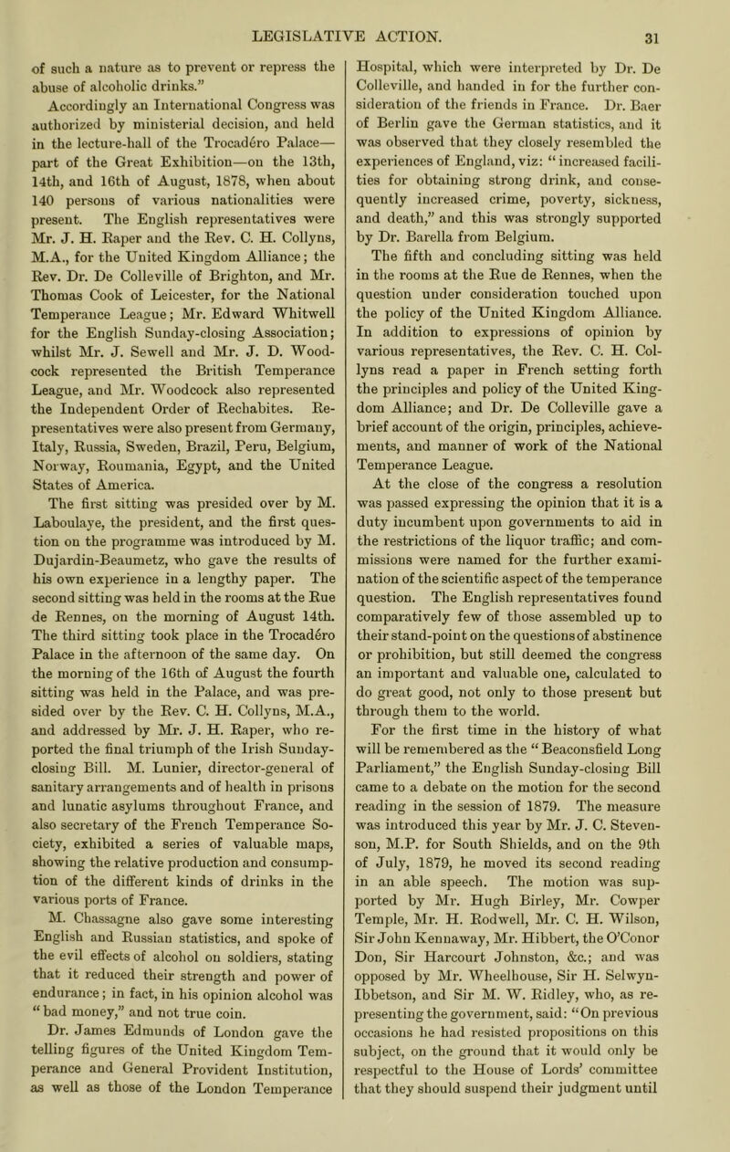 of such a nature as to prevent or repress the abuse of alcoholic drinks.” Accordingly an International Congress was authorized by ministerial decision, and held in the lecture-hall of the Trocad6ro Palace— part of the Great Exhibition—on the 13th, 14th, and 16th of August, 1878, when about 140 persons of various nationalities were present. The English representatives were Mr. J. H. Paper and the Rev. C. H. Collyns, M.A., for the United Kingdom Alliance; the Rev. Dr. De Colleville of Brighton, and Mr. Thomas Cook of Leicester, for the National Temperance League; Mr. Edward Whitwell for the English Sunday-closing Association; whilst Mr. J. Sewell and Mr. J. D. Wood- cock represented the British Temperance League, and Mr. Woodcock also represented the Independent Order of Rechabites. Re- presentatives were also present from Germany, Italy, Russia, Sweden, Brazil, Peru, Belgium, Norway, Roumania, Egypt, and the United States of America. The first sitting was presided over by M. Laboulaye, the president, and the first ques- tion on the programme was introduced by M. Dujardin-Beaumetz, who gave the results of his own experience in a lengthy paper. The second sitting was held in the rooms at the Rue de Rennes, on the morning of August 14th. The third sitting took place in the Trocad^ro Palace in the afternoon of the same day. On the morning of the 16th of August the fourth sitting was held in the Palace, and was pre- sided over by the Rev. C. H. Collyns, M.A., and addressed by Mr. J. H. Paper, who re- ported the final triumph of the Irish Sunday- closing Bill. M. Lunier, director-general of sanitary arrangements and of health in prisons and lunatic asylums throughout France, and also secretary of the French Temperance So- ciety, exhibited a series of valuable maps, showing the relative production and consump- tion of the different kinds of drinks in the various ports of France. M. Chassagne also gave some interesting English and Russian statistics, and spoke of the evil effects of alcohol on soldiers, stating that it reduced their strength and power of endurance; in fact, in his opinion alcohol was “ bad money,” and not true coin. Dr. James Edmunds of London gave the telling figures of the United Kingdom Tem- perance and General Provident Institution, as well as those of the London Temperance Hospital, which were interpreted by Dr. De Colleville, and handed in for the further con- sideration of the friends in France. Dr. Baer of Berlin gave the German statistics, and it was observed that they closely resembled the experiences of England, viz: “ increased facili- ties for obtaining strong drink, and conse- quently increased crime, poverty, sickness, and death,” and this was strongly supported by Dr. Barella from Belgium. The fifth and concluding sitting was held in the rooms at the Rue de Rennes, when the question under consideration touched upon the policy of the United Kingdom Alliance. In addition to expressions of opinion by various representatives, the Rev. C. H. Col- lyns read a paper in French setting forth the principles and policy of the United King- dom Alliance; and Dr. De Colleville gave a brief account of the origin, principles, achieve- ments, and manner of work of the National Temperance League. At the close of the congress a resolution was passed expressing the opinion that it is a duty incumbent upon governments to aid in the restrictions of the liquor traffic; and com- missions were named for the further exami- nation of the scientific aspect of the temperance question. The English representatives found comparatively few of those assembled up to their stand-point on the questions of abstinence or prohibition, but still deemed the congress an important and valuable one, calculated to do great good, not only to those present but through them to the world. For the first time in the history of what will be remembered as the “ Beaconsfield Long Parliament,” the English Sunday-closing Bill came to a debate on the motion for the second reading in the session of 1879. The measure was introduced this year by Mr. J. C. Steven- son, M.P. for South Shields, and on the 9th of July, 1879, he moved its second reading in an able speech. The motion was sup- ported by Mr. Hugh Birley, Mr. Cowper Temple, Mr. H. Rodwell, Mr. C. H. Wilson, Sir John Kennaway, Mr. Hibbert, the O’Conor Don, Sir Harcourt Johnston, &c.; and was opposed by Mr. Wheelhouse, Sir H. Selwyn- Ibbetson, and Sir M. W. Ridley, who, as re- presenting the government, said: “On previous occasions he had re.sisted propositions on this subject, on the ground that it would only be respectful to the House of Lords’ committee that they should suspend their judgment until