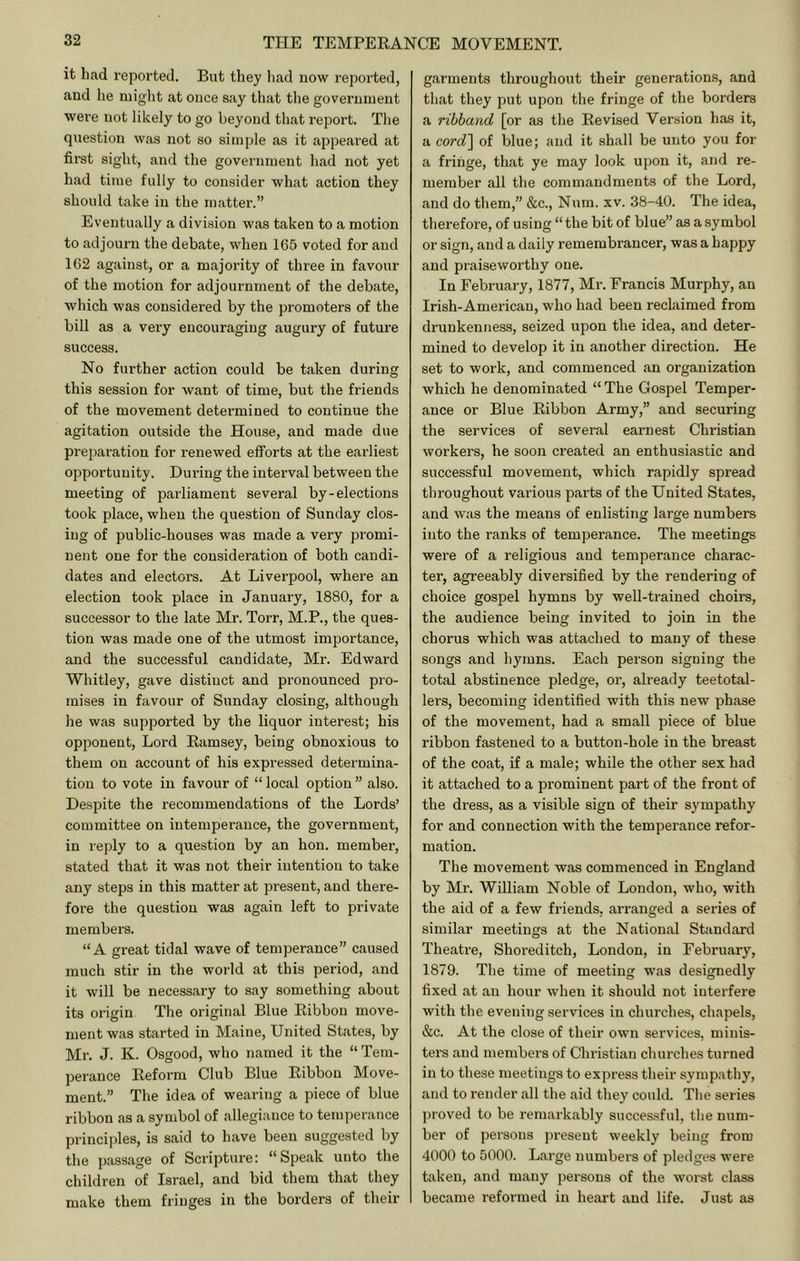 it had reported. But they had now reported, and he might at once say that the government were not likely to go beyond that report. The question was not so simple as it appeai-ed at first sight, and the government had not yet had time fully to consider what action they should take in the matter.” Eventually a division was taken to a motion to adjourn the debate, when 165 voted for and 162 against, or a majority of three in favour of the motion for adjournment of the debate, which was considered by the promoters of the bill as a very encouraging augury of future success. No further action could be taken during this session for want of time, but the friends of the movement determined to continue the agitation outside the House, and made due preparation for renewed efl^orts at the earliest opportunity. During the interval between the meeting of parliament several by-elections took place, when the question of Sunday clos- ing of public-houses was made a very promi- nent one for the consideration of both candi- dates and electors. At Liverpool, where an election took place in January, 1880, for a successor to the late Mr. Torr, M.P., the ques- tion was made one of the utmost importance, and the successful candidate, Mr. Edward Whitley, gave distinct and pronounced pro- mises in favour of Sunday closing, although he was supported by the liquor interest; his opponent. Lord Eamsey, being obnoxious to them on account of his expressed determina- tion to vote in favour of “ local option ” also. Despite the recommendations of the Lords’ committee on intemperance, the government, in reply to a question by an hon. member, stated that it was not their intention to take any steps in this matter at present, and there- fore the question was again left to private members. “A great tidal wave of temperance” caused much stir in the world at this period, and it will be necessary to say something about its origin The original Blue Eibbon move- ment was started in Maine, United States, by Mr. J. K. Osgood, who named it the “ Tem- perance Eeform Club Blue Eibbon Move- ment.” The idea of weariTig a piece of blue ribbon as a symbol of allegiance to temperance principles, is said to have been suggested by the passage of Scripture: “Speak unto the children of Israel, and bid them that they make them fringes in the borders of their garments throughout their generations, and that they put upon the fringe of the borders a ribband [or as the Eevised Version has it, a cord'\ of blue; and it shall be unto you for a fringe, that ye may look upon it, and re- member all the commandments of the Lord, and do them,” &c., Num. xv. 38-40. The idea, therefore, of using “ the bit of blue” as a symbol or sign, and a daily remembrancer, was a happy and praiseworthy one. In February, 1877, Mr. Francis Murphy, an Irish-American, who had been reclaimed from drunkenness, seized upon the idea, and deter- mined to develop it in another direction. He set to work, and commenced an organization which he denominated “ The Gospel Temper- ance or Blue Eibbon Army,” and securing the services of several earnest Christian workers, he soon created an enthusiastic and successful movement, which rapidly spread throughout various parts of the United States, and was the means of enlisting large numbers into the ranks of temperance. The meetings were of a religious and temperance charac- ter, agreeably diversified by the rendering of choice gospel hymns by well-trained choirs, the audience being invited to join in the ehorus which was attached to many of these songs and hymns. Each person signing the total abstinence pledge, or, already teetotal- lers, becoming identified with this new phase of the movement, had a small piece of blue ribbon fastened to a button-hole in the breast of the coat, if a male; while the other sex had it attached to a prominent part of the front of the dress, as a visible sign of their sympathy for and connection with the temperance refor- mation. The movement was commenced in England by Mr. William Noble of London, who, with the aid of a few friends, arranged a series of similar meetings at the National Standard Theatre, Shoreditch, London, in February, 1879. The time of meeting was designedly fixed at an hour when it should not interfere with the evening services in churches, chapels, &c. At the close of their own services, minis- ters and membei s of Christian churches turned in to these meetings to express their sympathy, and to render all the aid they could. Tlie series proved to be remarkably successful, the num- ber of persons j)resent weekly being from 4000 to 5000. Large numbers of pledges were taken, and many persons of the worst class became reformed in heart and life. Just as