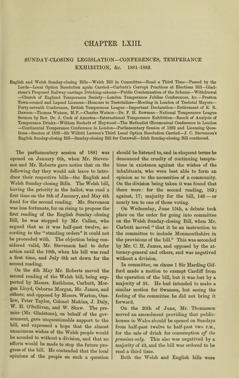 CHAPTER LXIIL SUNDAY-CLOSING LEGISLATION—CONFEEENCES, TEMPEEANCE EXHIBITION, &c. 1881-1883. English and Welsh Sunday-closing Bills—Welsh Bill in Committee—Read a Third Time—Passed by the Lords—Local Option Resolution again Carried—Carbutt’s Corrupt Practices at Elections Bill—Glad- stone’s Proposed Railway-carriage Drinking-saloons—Public Condemnation of the Scheme—Withdrawal —Church of England Temperance Society—London Temperance Jubilee Conferences, &c.—Preston Town-councU and Lapsed Licenses—Honours to Teetotallers—Meeting in London of Teetotal Mayors— Forty-seventh Conference, British Temperance League—Important Declaration—Retirement of E. B. Dawson—Thomas Watson, M.P.—Charles Watson—Dr. F. H. Bowman—National Temperance League Sermon by Rev. Dr. J. Cook of America—International Temperance Exhibition—Result of Analysis of Temperance Drinks—William Beckett of Heywood—The Methodist (Ecumenical Conference in London —Continental Temperance Conference in London—Parliamentary Session of 1882 and Licensing Ques- tions—Session of 1883—Sir Wilfrid Lawson’s Third Local Option Resolution Carried—J. C. Stevenson’s English Sunday-closing Bill—Sunday-closing Bill for Cornwall—Irish Sunday-closing Bill continued. The parliamentary session of 1881 was opened on January 6th, when Mr. Steven- son and Mr. Eoberts gave notice that on the following day they would ask leave to intro- duce their respective bills—the English and Welsh Sunday-closing Bills. The Welsh bill, having the priority in the ballot, was read a fii-st time on the 8th of January, and May 4th fixed for the second reading. Mr. Stevenson was less fortunate, for on rising to propose the first reading of the English Sunday-closing Bill, he was stopped by Mr. Callan, who argued that as it was half-past twelve, ac- cording to the “ standing orders” it could not be proceeded with. The objection being con- sidered valid, Mr. Stevenson had to defer action until the 10th, when his bill was read a first time, and July 6th set down for the second reading. On the 4th May Mr. Eoherts moved the second reading of the Welsh biU, being sup- ported by Messrs. Eathbone, Carbutt, Mor- gan Lloyd, Osborne Morgan, Mr. James, and others; and opposed by Messrs. Warton, Ons- low, Peter Taylor, Colonel Makins, J. Daly, W. H. 0 Sullivan, and W. Shaw. The pre- mier (Mr. Gladstone), on behalf of the gov- ernment, gave unquestionable support to the bill, and expressed a hope that the almost unanimous wishes of the Welsh people would be acceded to without a division, and that no efforts would be made to stop the future pro- gress of the bill. He contended that the local opinions of the people on such a question should be listened to, and in eloquent terms he denounced the cruelty of continuing tempta- tions in existence against the wishes of the inhabitants, who were best able to form an opinion as to the necessities of a community. On the division being taken it was found that there were: for the second reading, 163; against, 17; majority for the bill, 146 — or nearly ten to one of those voting. On Wednesday, June 15th, a debate took place on the order for going into committee on the Welsh Sunday-closing Bill, when Mr. Carbutt moved “ that it be an instruction to the committee to include Monmouthshire in the provisions of the bill.” This was seconded by Mr, C. H. James, and opposed by the at- torney-general and others, and was negatived without a division. In committee, on clause 1 Sir Harding Gif- ford made a motion to exempt Cardiff from the operation of the biU, but it was lost by a majority of 91. He had intended to make a similar motion for Swansea, but seeing the feeling of the committee he did not bring it forward. On the 20th of June, Mr. Thomasson moved an amendment providing that public- houses in Wales should be opened on Sundays from half-past twelve to half-past two p.m., for the sale of drink for consumption off the premises only. This also was negatived by a majority of 49, and the bill was ordered to be read a third time. Both the Welsh and English bills were
