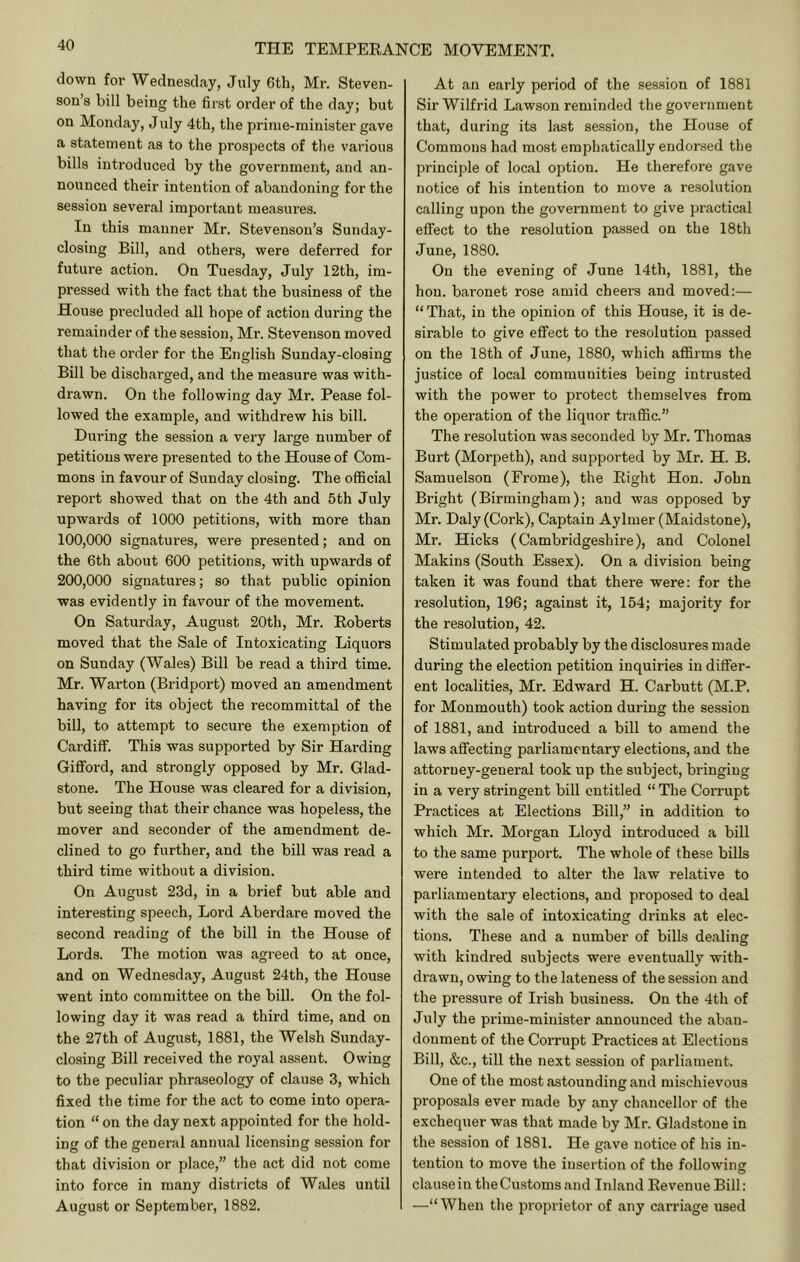 down for Wednesday, July 6th, Mr. Steven- son’s bill being the fii’st order of the day; but on Monday, July 4th, the prime-minister gave a statement as to the prospects of the various bills introduced by the government, and an- nounced their intention of abandoning for the session several important measures. In this manner Mr. Stevenson’s Sunday- closing Bill, and others, were deferred for future action. On Tuesday, July 12th, im- pressed with the fact that the business of the House precluded all hope of action during the remainder of the session, Mr. Stevenson moved that the order for the English Sunday-closing Bill be discharged, and the measure was with- drawn. On the following day Mr. Pease fol- lowed the example, and withdrew his bill. During the session a very large number of petitions were presented to the House of Com- mons in favour of Sunday closing. The official report showed that on the 4th and 5th July upwards of 1000 petitions, with more than 100.000 signatures, were presented; and on the 6th about 600 petitions, with upwards of 200.000 signatures; so that public opinion was evidently in favour of the movement. On Saturday, August 20th, Mr. Roberts moved that the Sale of Intoxicating Liquors on Sunday (Wales) Bill be read a third time. Mr. Warton (Bridport) moved an amendment having for its object the recommittal of the bill, to attempt to secure the exemption of Cardiff. This was supported by Sir Harding Gifford, and strongly opposed by Mr. Glad- stone. The House was cleared for a division, but seeing that their chance was hopeless, the mover and seconder of the amendment de- clined to go further, and the bill was read a third time without a division. On August 23d, in a brief but able and interesting speech. Lord Aberdare moved the second reading of the bill in the House of Lords. The motion was agreed to at once, and on Wednesday, August 24th, the House went into committee on the bill. On the fol- lowing day it was read a third time, and on the 27th of August, 1881, the Welsh Sunday- closing Bill received the royal assent. Owing to the peculiar phraseology of clause 3, which fixed the time for the act to come into opera- tion “ on the day next appointed for the hold- ing of the general annual licensing session for that division or place,” the act did not come into force in many districts of Wales until August or September, 1882. At an early period of the session of 1881 Sir Wilfrid Lawson reminded the government that, during its last session, the House of Commons had most emphatically endorsed the principle of local option. He therefore gave notice of his intention to move a re.solution calling upon the government to give practical effect to the resolution passed on the 18th June, 1880. On the evening of .June 14th, 1881, the hon. baronet rose amid cheers and moved:— “ That, in the opinion of this House, it is de- sirable to give effect to the resolution passed on the 18th of June, 1880, which affirms the justice of local communities being intrusted with the power to protect themselves from the operation of the liquor traffic.” The resolution was seconded bj^ Mr. Thomas Burt (Morpeth), and supported by Mr. H. B. Samuelson (Frome), the Right Hon. John Bright (Birmingham); and was opposed by Mr. Daly (Cork), Captain Aylmer (Maidstone), Mr. Hicks (Cambridgeshire), and Colonel Makins (South Essex). On a division being taken it was found that there were: for the resolution, 196; against it, 154; majority for the resolution, 42. Stimulated probably by the disclosures made during the election petition inquiries in differ- ent localities, Mr. Edward H. Carbutt (M.P. for Monmouth) took action during the session of 1881, and introduced a bill to amend the laws affecting parliamentary elections, and the attorney-general took up the subject, bringing in a very stringent bill entitled “ The Corrupt Practices at Elections Bill,” in addition to which Mr. Morgan Lloyd introduced a bill to the same purport. The whole of these bills were intended to alter the law relative to parliamentary elections, and proposed to deal with the sale of intoxicating drinks at elec- tions. These and a number of bills dealing with kindred subjects were eventually with- drawn, owing to the lateness of the session and the pressure of Irish business. On the 4th of J uly the prime-minister announced the aban- donment of the Corrupt Practices at Elections Bill, &c., till the next session of parliament. One of the most astounding and mischievous proposals ever made by any chancellor of the exchequer was that made by Mr. Gladstone in the session of 1881. He gave notice of his in- tention to move the insertion of the following clausein theCu.stomsand Inland Revenue Bill: —“When the proprietor of any carriage used