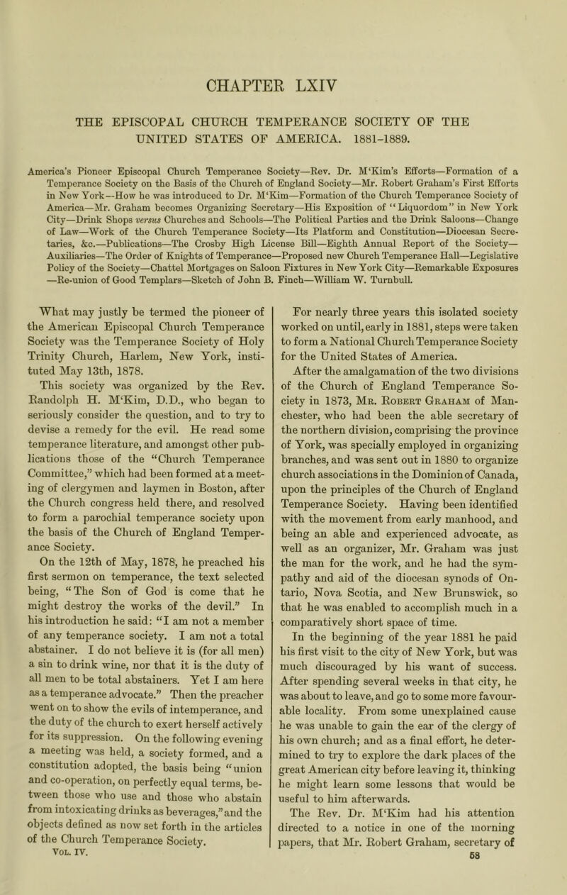 CHAPTER LXIV THE EPISCOPAL CHUECH TEMPERANCE SOCIETY OF THE UNITED STATES OF AMERICA. 1881-1889. America’s Pioneer Episcopal Church Temperance Society—Rev. Dr. M'Kim’s Efforts—Formation of a Temperance Society on the Basis of the Church of England Society—Mr. Robert Graham’s First Efforts in New York—How he was introduced to Dr. M‘Kim—Formation of the Church Temperance Society of America—Mr. Graham becomes Organizing Secretary—His Exposition of “Liquordom” in New York City—Drink Shops versus Churches and Schools—The Political Parties and the Drink Saloons—Change of Law—Work of the Church Temperance Society—Its Platform and Constitution—Diocesan Secre- taries, &c.—Publications—The Crosby High License BiU—Eighth Annual Report of the Society— Auxiliaries—The Order of Knights of Temperance—Proposed new Church Temperance Hall—Legislative Policy of the Society—Chattel Mortgages on Saloon Fixtures in New York City—Remarkable Exposures —Re-union of Good Templars—Sketch of John B. Finch—William W. Turnbull. What may justly be termed the pioneer of the American Episcopal Church Temperance Society was the Temperance Society of Holy Trinity Church, Harlem, New York, insti- tuted May 13th, 1878. This society was organized by the Rev. Randolph H. M‘Kim, D.D., who began to seriously consider the question, and to try to devise a remedy for the evil. He read some temperance literature, and amongst other pub- lications those of the “Church Temperance Committee,” which had been formed at a meet- ing of clergymen and laymen in Boston, after the Church congress held there, and resolved to form a parochial temperance society upon the basis of the Church of England Temper- ance Society. On the 12th of May, 1878, he preached his first sermon on temperance, the text selected being, “The Son of God is come that he might destroy the works of the devil.” In his introduction he said: “I am not a member of any temperance society. I am not a total abstainer. I do not believe it is (for all men) a sin to drink wine, nor that it is the duty of all men to be total abstainers. Yet I am here as a temperance advocate.” Then the preacher went on to show the evils of intemperance, and the duty of the church to exert herself actively for its suppression. On the following evening a meeting was held, a society formed, and a constitution adopted, the basis being “union and co-operation, on perfectly equal terms, be- tween those who use and those who abstain from intoxicating drinks as beverages,” and the objects defined as now set forth in the articles of the Church Temperance Society. VOL. IV. For nearly three years this isolated society worked on until, early in 1881, steps were taken to form a National Church Temperance Society for the United States of America. After the amalgamation of the two divisions of the Church of England Temperance So- ciety in 1873, Mr. Robert Graham of Man- chester, who had been the able secretary of the northern division, comprising the province of York, was specially employed in organizing branches, and was sent out in 1880 to organize church associations in the Dominion of Canada, upon the principles of the Church of England Temperance Society. Having been identified with the movement from early manhood, and being an able and experienced advocate, as well as an organizer, Mr. Graham was just the man for the work, and he had the sym- pathy and aid of the diocesan synods of On- tario, Nova Scotia, and New Brunswick, so that he was enabled to accomplish much in a comparatively short space of time. In the beginning of the year 1881 he paid his first visit to the city of New York, but was much discouraged by his want of success. After spending several weeks in that city, he was about to leave, and go to some more favour- able locality. From some unexplained cause he was unable to gain the ear of the clergy of his own church; and as a final effort, he deter- mined to try to explore the dark places of the great American city before leaving it, thinking he might learn some lessons that would be useful to him afterwards. The Rev. Dr. M'Kim had his attention directed to a notice in one of the morning papers, that Mr. Robert Graham, secretary of 68
