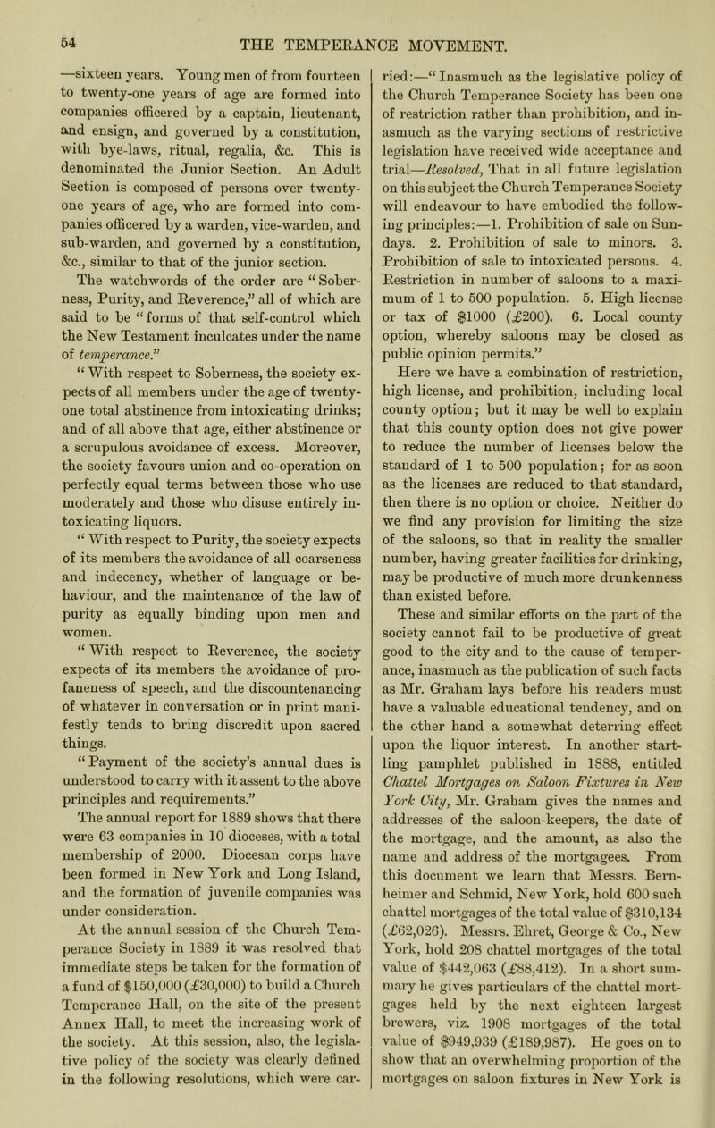 —sixteen years. Young men of from fourteen to twenty-one years of age are formed into companies officered by a captain, lieutenant, and ensign, and governed by a constitution, with bye-laws, ritual, regalia, &c. This is denominated the Junior Section. An Adult Section is composed of persons over twenty- one years of age, who are formed into com- panies officered by a warden, vice-warden, and sub-warden, and governed by a constitution, &c., similar to that of the junior section. The watchwords of the order are “ Sober- ness, Purity, aud Eeverence,” all of which are said to be “ forms of that self-control which the New Testament inculcates under the name of temperance^ “ With respect to Soberness, the society ex- pects of all members under the age of twenty- one total abstinence from intoxicating drinks; and of all above that age, either abstinence or a scrupulous avoidance of excess. Moreover, the society favours union and co-operation on perfectly equal terms between those who use moderately and those who disuse entirely in- toxicating liquors. “ With respect to Purity, the society expects of its members the avoidance of all coarseness and indecency, whether of language or be- haviour, and the maintenance of the law of purity as equally binding upon men and women. “ With respect to Eeverence, the society expects of its members the avoidance of pro- faneness of speech, and the discountenancing of whatever in conversation or in print mani- festly tends to bring discredit upon sacred things. “Payment of the society’s annual dues is understood to carry with it assent to the above principles and requirements.” Tlie annual report for 1889 shows that there were 63 companies in 10 dioceses, with a total membership of 2000. Diocesan corps have been formed in New York and Long Island, and the formation of juvenile companies was under considei’ation. At the annual session of the Church Tem- perance Society in 1889 it was resolved that immediate steps be taken for the formation of a fund of $150,000 (£30,000) to build a Church Temperance Hall, on tlie site of the present Annex Hall, to meet the increasing work of the society. At tliis session, also, the legisla- tive policy of the society was clearly defined in the following resolutions, which were car- ried:—“Inasmuch as the legislative policy of the Church Temperance Society has been one of restriction rather than prohibition, and in- asmuch as the varying sections of restrictive legislation have received wide acceptance and trial—Resolved, That in all future legislation on this subject the Church Temperance Society will endeavour to have embodied the follow- ing principles:—1. Prohibition of sale on Sun- days. 2. Prohibition of sale to minors. 3. Prohibition of sale to intoxicated persons. 4. Eestriction in number of saloons to a maxi- mum of 1 to 500 population. 5. High license or tax of $1000 (£200). 6. Local county option, whereby saloons may be closed as public opinion permits.” Here we have a combination of restriction, high license, and prohibition, including local county option; but it may be well to explain that this county option does not give power to reduce the number of licenses below the standard of 1 to 500 population; for as soon as the licenses are reduced to that standard, then there is no option or choice. Neither do we find any provision for limiting the size of the saloons, so that in reality the smaller number, having greater facilities for drinking, may be productive of much more drunkenness than existed before. These and similar efforts on the part of the society cannot fail to be pi’oductive of great good to the city and to the cause of temper- ance, inasmuch as the publication of such facts as Mr. Graham lays before his readers must have a valuable educational tendenc)', and on the other hand a somewhat deterring effect upon the liquor interest. In another stai't- ling pamphlet published in 1888, entitled Chattel Mortgages on Saloon Fixtures in New York City, Mr. Graham gives the names and addresses of the saloon-keepers, the date of the mortgage, and the amount, as also the name and address of the mortgagees. From this document we learn that Messrs. Beru- heimer and Schmid, New York, hold 600 such chattel mortgages of the total value of $310,134 (£62,026). Messrs. Ehret, George & Co., New York, hold 208 chattel mortgages of the total value of $442,063 (£88,412). In a short sum- mary he gives particular of the chattel mort- gages held by the next eighteen largest brewers, viz. 1908 mortgages of the total value of $949,939 (£189,987). He goes on to show that an overwhelming proportion of the mortgages on saloon fixtures in New York is