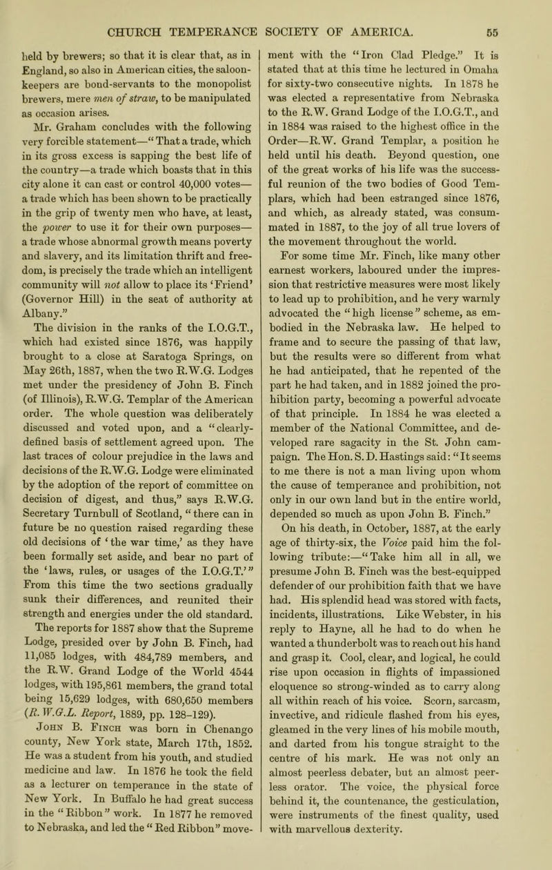 held by brewers; so that it is clear that, as in I England, so also in American cities, the saloon- keepers are bond-servants to the monopolist brewers, mere mm of straw, to be manipulated as occasion arises. Mr. Graham concludes with the following very forcible statement—“ That a trade, which in its gross excess is sapping the best life of the country—a trade which boasts that in this city alone it can cast or control 40,000 votes— a trade which has been shown to be practically in the grip of twenty men who have, at least, the power to use it for their own purposes— a trade whose abnormal growth means poverty and slavery, and its limitation thrift and free- dom, is precisely the trade which an intelligent community will not allow to place its ‘Friend’ (Governor Hill) in the seat of authority at Albany.” The division in the ranks of the I.O.G.T., which had existed since 1876, was happily brought to a close at Saratoga Springs, on May 26th, 1887, when the two E.W.G. Lodges met under the presidency of John B. Finch (of Illinois), E.W.G. Templar of the American order. The whole question was deliberately discussed and voted upon, and a “clearly- defined basis of settlement agreed upon. The last traces of colour prejudice in the laws and decisions of the E.W.G. Lodge were eliminated by the adoption of the report of committee on decision of digest, and thus,” says E.W.G. Secretary Turnbull of Scotland, “ there can in future be no question raised regarding these old decisions of ‘ the war time,’ as they have been formally set aside, and bear no part of the ‘laws, rules, or usages of the I.O.G.T.’” From this time the two sections gradually sunk their differences, and reunited their strength and energies under the old standard. The reports for 1887 show that the Supreme Lodge, presided over by John B. Finch, had 11,085 lodges, with 484,789 members, and the E.W. Grand Lodge of the World 4544 lodges, with 195,861 members, the grand total being 15,629 lodges, with 680,650 members {R. W.G.L. Report, 1889, pp. 128-129). John B. Finch was born in Chenango county. New York state, March 17th, 1852. He was a student from his youth, and studied medicine and law. In 1876 he took the field as a lecturer on temperance in the state of New York. In Buffalo he had great success in the “ Eibbon ” work. In 1877 he removed to Nebraska, and led the “ Eed Eibbon” move- ment with the “Iron Clad Pledge.” It is stated that at this time he lectured in Omaha for sixty-two consecutive nights. In 1878 he was elected a representative from Nebraska to the E.W. Grand Lodge of the I.O.G.T., and in 1884 was raised to the highest office in the Order—E.W. Grand Templar, a position he held until his death. Beyond question, one of the great works of his life was the success- ful reunion of the two bodies of Good Tem- plars, which had been estranged since 1876, and which, as already stated, was consum- mated in 1887, to the joy of all true lovers of the movement throughout the world. For some time Mr. Finch, like many other earnest workers, laboured under the impres- sion that restrictive measures were most likely to lead up to prohibition, and he very warmly advocated the “ high license ” scheme, as em- bodied in the Nebraska law. He helped to frame and to secure the passing of that law, but the results were so different from what he had anticipated, that he repented of the part he had taken, and in 1882 joined the pro- hibition party, becoming a powerful advocate of that principle. In 1884 he was elected a member of the National Committee, and de- veloped rare sagacity in the St. John cam- paign. The Hon. S. D. Hastings said: “ It seems to me there is not a man living upon whom the cause of temperance and prohibition, not only in our own land but in the entire world, depended so much as upon John B. Finch.” On his death, in October, 1887, at the early age of thirty-six, the Voice paid him the fol- lowing tribute:—“Take him all in all, we presume John B. Finch was the best-equipped defender of our prohibition faith that we have had. His splendid head was stored with facts, incidents, illustrations. Like Webster, in his reply to Hayne, all he had to do when he wanted a thunderbolt was to reach out his hand and grasp it. Cool, clear, and logical, he could rise upon occasion in flights of impassioned eloquence so strong-winded as to carry along all within reach of his voice. Scorn, sarcasm, invective, and ridicule flashed from his eyes, gleamed in the very lines of his mobile mouth, and darted from his tongue straight to the centre of his mark. He was not only an almost peerless debater, but an almost peer- less orator. The voice, the physical force behind it, the countenance, the gesticulation, were instruments of the finest quality, used with marvellous dexterity.