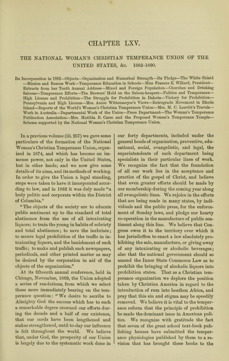 CHAPTER LXV. THE NATIONAL WOMAN’S CHEISTIAN TEMPEEANCE UNION OF THE UNITED STATES, &c. 1882-1890. Its Incorporation in 1882—Objects—Organization and Numerical Strength—Its Pledge—The White Shield —Mission and Rescue Work—Temperance Education in Schools—Miss Frances E. Willard, President— Extracts from her Tenth Annual Address—Mixed and Foreign Population—Churches and Drinking Saloons—Temperance Efforts—The Brewers’ Hold on the Saloon-keepers—Politics and Temperance— High License and Prohibition—The Struggle for Prohibition in Dakota—Victory for Prohibition— Pennsylvania and High License—Mi-s. Annie Wittenmeyer’s Views—Retrograde Movement in Rhode Island—Reports of the World’s Woman’s Christian Temperance Union—Mrs. M. C. Leavitt’s Travels— Work in Austraha—Departmental Work of the Union—Press Department—The Woman’s Temperance Publication Association—Mrs. Matilda B. Carse and the Proposed Woman’s Temperance Temple— Scheme supported by the National Woman’s Christian Temperance Union. In a previous volume (iii. 257) we gave some particulars of the formation of the National Woman’s Christian Temperance Union, organ- ized in 1874, and which has become an im- mense power, not only in the United States, but in other lands; and we now give some details of its aims, and its methods of working. In order to give the Union a legal standing, steps wei e taken to have it incorporated accor- ding to law, and in 1882 it was duly made “a body politic and corporate within the District of Columbia.” “ The objects of the society are to educate public sentiment up to the standard of total abstinence from the use of all intoxicating liquors; to train the young in habits of sobriety and total abstinence; to save the inebriate; to secure legal prohibition of the traffic in in- toxicating liquors, and the banishment of such traffic; to make and publish such newspapers, periodicals, and other printed matter as may be desired by the corporation in aid of the objects of the organization.” At its fifteenth annual conference, held in Chicago, November, 1889, the Union adopted a series of resolutions, from which we select those more immediately bearing on the tem- perance question; “We desire to ascribe to Almighty God the success which has to such a remarkable degree crowned our efforts dur- ing the decade and a half of our existence, that our cords have been lengthened and stakes strengthened, until to-day our influence is felt throughout the world. We believe that, under God, the prosperity of our Union is largely due to the systematic work done in our forty departments, included under the general heads of organization, preventive, edu- cational, social, evangelistic, and legal, the superintendents of each department being specialists in their particular lines of work. We recognize the fact that the foundation of all our work lies in the acceptance and practice of the gospel of Christ, and believe that even greater efforts should be made by our membership during the coming year along all evangelistic lines. We rejoice in the efforts that are being made in many states, by indi- viduals and the public press, for the enforce- ment of Sunday laws, and pledge our hearty co-operation in the manufacture of public sen- timent along this line. We believe that Con- gress owes it to the territory over which it has jurisdiction to enact a law absolutely pro- hibiting the sale, manufacture, or giving away of any intoxicating or alcoholic beverages; also that the national government should so amend the Inner State Commerce Law as to prohibit the bringing of alcoholic liquors into prohibition states. That as a Christian tem- perance organization we deplore the position taken by Christian America in regard to the introduction of rum into heathen Africa, and pray that this sin and stigma may be speedily removed. We believe it is vital to the temper- ance reform that the principle of prohibition be made the dominant issue in American poli- tics. We recognize with gratitude the fact that seven of the great school text-book pub- lishing houses have submitted the temper- ance physiologies published by them to a re- vision that has brought these books to the