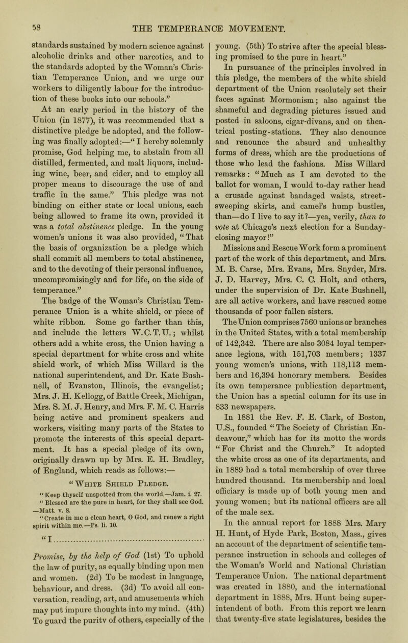 standards sustained by modern science against alcoholic drinks and other narcotics, and to the standards adopted by the Woman’s Chris- tian Temperance Union, and we urge our workei’s to diligently labour for the introduc- tion of these books into our schools.” At an early period in the history of the Union (in 1877), it was recommended that a distinctive pledge be adopted, and the follow- ing was finally adopted:—“ I hereby solemnly promise, God helping me, to abstain from all distilled, fermented, and malt liquors, includ- ing wine, beer, and cider, and to employ all proper means to discoui-age the use of and traffic in the same.” This pledge was not binding on either state or local unions, each being allowed to frame its own, provided it was a total abstinence pledge. In the young women’s unions it was also provided, “That the basis of organization be a pledge which shall commit all members to total abstinence, and to the devoting of their personal influence, uncompromisingly and for life, on the side of temperance.” The badge of the Woman’s Christian Tem- perance Union is a white shield, or piece of white ribbon. Some go farther than this, and include the letters W. C. T. U.; whilst others add a white cross, the Union having a special department for white cross and white shield work, of which Miss Willard is the national superintendent, and Dr. Kate Bush- nell, of Evanston, Illinois, the evangelist; Mrs. J. H. Kellogg, of Battle Creek, Michigan, Mrs. S. M. J. Henry, and Mrs. F. M. C. Harris being active and prominent speakers and workers, visiting many parts of the States to promote the interests of this special depart- ment. It has a special pledge of its own, originally drawn up by Mrs. E. H. Bradley, of England, which reads as follows:— “White Shield Pledge.  Keep thyself unspotted from tlie world.—Jam. i. 27. “ Blessed are the pure in heart, for they shall see God. —Matt, V. 8. “Create in me a clean heart, 0 God, and renew a right spirit within me.—Ps. li. 10. “I Promise, hj the help of God (1st) To uphold the law of purity, as equally binding upon men and women. (2d) To be modest in language, behaviour, and dress. (3d) To avoid all con- versation, reading, art, and amusements which may put impure thoughts into my mind. (4th) To guard the puritv of others, especially of the young. (5th) To strive after the special bless- ing promised to the pure in heart.” In pursuance of the principles involved in this pledge, the members of the white shield department of the Union resolutely set their faces against Mormonism; also against the shameful and degrading pictures issued and posted in saloons, cigar-divans, and on thea- trical posting-stations. They also denounce and renounce the absurd and unhealthy forms of dress, which are the productions of those who lead the fashions. Miss Willard remarks: “ Much as I am devoted to the ballot for woman, I would to-day rather head a crusade against bandaged waists, street- sweeping skirts, and camel’s hump bustles, than—do I live to say it?—yea, verily, than to vote at Chicago’s next election for a Sunday- closing mayor!” Missions and Rescue Work form a prominent part of the work of this department, and Mrs. M. B. Carse, Mrs. Evans, Mrs. Snyder, Mrs. J. D. Harvey, Mrs. C. C. Holt, and others, under the supervision of Dr. Kate Bushnell, are all active workers, and have rescued some thousands of poor fallen sisters. The Union comprises 7560 unionsor branches in the United States, with a total membership of 142,342. There are also 3084 loyal temper- ance legions, with 151,703 members; 1337 young women’s unions, with 118,113 mem- bers and 16,394 honorary members. Besides its own temperance publication department, the Union has a special column for its use in 833 newspapers. In 1881 the Rev. F. E. Clark, of Boston, U.S., founded “ The Society of Chri.stian En- deavour,” which has for its motto the words “For Christ and the Church.” It adopted the white cross as one of its departments, and in 1889 had a total membership of over three hundred thousand. Its membership and local officiary is made up of both young men and young women; but its national officers are all of the male sex. In the annual report for 1888 Mrs. Mary H. Hunt, of Hyde Park, Boston, Mass., gives an account of the dejiartment of scientific tem- perance instruction in schools and colleges of the Woman’s World and National Christian Temperance Union. The national department was created in 1880, and the international department in 1888, Mrs. Hunt being super- intendent of both. From this report we learn that twenty-five state legislatures, besides the