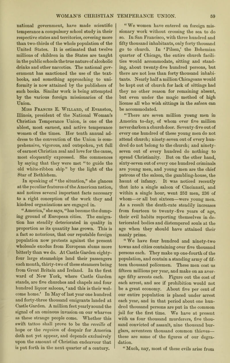 national government, have made scientific temperance a compulsory school study in their respective states and territories, covering more than two-thirds of the whole population of the United States. It is estimated that twelve millions of children in the States are taught in the public schools the true nature of alcoholic drinks and other narcotics. The national gov- ernment has sanctioned the use of the text- books, and something approaching to uni- formity is now attained by the publishers of such books. Similar work is being attempted by the various foreign missionaries of the Union. Miss Frances E. Willard, of Evanston, Illinois, president of the National Woman’s Christian Temperance Union, is one of the ablest, most earnest, and active temperance women of the times. Her tenth annual ad- dress to the convention of the Union is com- prehensive, vigorous, and outspoken, yet full of earnest Christian zeal and love for the cause, most eloquently expressed. She commences by saying that they were met “ to guide the old white-ribbon ship” by the light of the Star of Bethlehem. In speaking of “ the situation,” she glances at the peculiar features of the American nation, and notices several important facts necessary to a right conception of the work they and kindred organizations are engaged in. “America,” she says, “has become the dump- ing ground of European cities. The emigra- tion has steadily deteriorated in quality in proportion as its quantity has grown. This is a fact so notorious, that our reputable foreign population now protests against the present wholesale exodus from European slums more bitterly than we do. At Castle Garden eighty- four large steamships land their passengers each mouth, thirty-two of these steamers being from Great Britain and Ireland. In the first ward of New York, where Castle Garden stands, are five churches and chapels and four hundred liquor saloons, ‘ and this is their wel- come home.’ In May of last year one hundred and forty-three thousand emigrants landed at Castle Garden. A million feet yearly sound the signal of an ominous invasion on our wharves as these strange people come. Whether this swift tattoo shall prove to be the reveille of hope or the requiem of despair for America doth not yet appear, and depends exclusively upon the amount of Christian endeavour that is put forth in the next quarter of a century. “We women have entered on foreign mis- sionary work without crossing the sea to do so. In San Francisco, with three hundred and fifty thousand inhabitants, only forty thousand go to church. In ‘Pilsen,’ the Bohemian quarter of Chicago, the entire church facili- ties would accommodate, sitting and stand- ing, about twenty-five hundred persons, but there are not less than forty thousand inhabi- tants. Nearly half a million Chicagoans would be kept out of church for lack of sittings had they no other reason for remaining absent, but even under the magic method of high license all who wish sittings in the saloon can be accommodated. “There are seven million young men in America to-day, of whom over five million neverdarken a church door. Seventy-five out of every one hundred of these young men do not attend church; ninety-seven out of every hun- dred do not belong to the church; and ninety- seven out of every hundred do nothing to spread Christianity. But on the other hand, sixty-seven out of every one hundred criminals are young men, and young men are the chief patrons of the saloon, the gambling-house, the haunt of infamy. It was noticed recently that into a single saloon of Cincinnati, and within a single hour, went 252 men, 236 of whom—or all but sixteen—were young men. As a result the death-rate steadily increases from fourteen to twenty-five years of age, their evil habits reporting themselves in de- teriorated bodies and distempered souls at the age when they should have attained their manly prime. “We have four hundred and ninety-two towns and cities containing over five thousand persons each. They make up one-fourth of the population, and contain a standing army of fif- teen thousand policemen. These men cost us fifteen millions per year, and make on an aver- age fifty arrests each. Figure out the cost of each arrest, and see if prohibition would not be a great economy. About five per cent of our entire population is placed under arrest each year, and in that period about one hun- dred thousand persons are put in the common jail for the first time. We have at present with us four thousand murderers, five thou- sand convicted of assault, nine thousand bur- glars, seventeen thousand common thieves— these are some of the figures of our degra- dation. “ Much, nay, most of these evils arise from