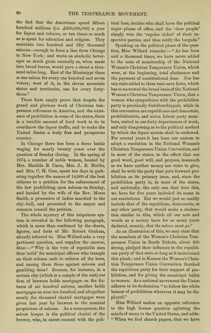 the fact that the Americans spend fifteen hundred millions {i.e. .£300,000,000) a year for liquor and tobacco, or ten times as much as is spent for education and religion. They maintain two hundred and fifty thousand saloons—enough to form a line from Chicago to New York; and waste on alcoholic bever- ages as much grain annually as, when made into bread loaves, would pave a street a thou- sand miles long. East of the MississijDpi there IS one saloon for every one hundred and seven voters; west of it, in the eleven mountain states and territories, one for every forty- three.” These facts amply prove that despite the grand and glorious work of Christian tem- perance reformers in America, and the exist- ence of prohibition in some of the states, there is a terrible amount of hard work to do to overthrow the liquor traffic, and to make the United States a truly free and prosperous country. In Chicago there has been a fierce battle waging for nearly twenty years over the question of Sunday closing. In the spring of 1874, a number of noble women, headed by Mrs. Matilda B. Carse, Mrs. J. B. Hobbs, and Mrs. C. H. Case, spent ten days in gath- ering together the names of 14,000 of the best citizens to a petition for the enforcement of the law prohibiting open saloons on Sunday, and headed by the wife of the Rev. Moses Smith, a procession of ladies marched to the city-hall, and presented to the mayor and common council the petition. The whole mystery of this iniquitous sys- tem is revealed in the following paragraph, which is more than confirmed by the charts, figures, and facts of Mr. Robert Graham, already referred to. Miss Willard asks a very pertinent question, and supplies the answer, thus:—“ Why is the vote of reputable men thus ‘solid’ for municipal officers who trample on their solemn oath to enforce all the laws, and among them those against saloons and gambling dens? Because, for instance, in a certain city (which is a sample of the rest) one firm of brewers holds mortgages on the fix- tures of six hundred saloons, another holds mortgages on over two hundred, and altogether nearly five thousand chattel mortgages were given last year by brewers to the nominal proprietors of saloons. As a consequence, the saloon keeper is the political chattel of the brewer, who, in secret counsel with the poli- tical boss, decides who shall have the political sugar-plums of office, and the ‘dear people’ simply vote the ‘regular ticket’ of their re- spective parties, and thus ratify the bargain.” Speaking on the political phase of the ques- tion, Miss Willard remarks:—“As has been said a thousand times, we have never added to the tests of membership of the National Woman’s Christian Temperance Union, which were, at the beginning, total abstinence and the payment of constitutional dues. Nor has any state added to these tests save Iowa, which has so narrowed the broad basis of the National Woman’s Christian Temperance Union, that a woman who sympathizes with the prohibition party is practically disfellowshipped; while in this convention are republicans and democrats, prohibitionists, and union labour party mem- bers, united in our forty departments of work, and only disagreeing as to the political method by which the liquor system shall be outlawed. For several years it has been our custom to adopt a resolution in the National Woman’s Christian Temperance Union Convention, and in most of the states, to the effect that our good word, good will, and prayers, inasmuch as we have neither money nor votes to give, shall be with the party that puts forward pro- hibition as its primary issue, and, since the prohibition party is, in most of the states, and nationally, the only one that does this, we have for five years included its name in our resolutions. But we would just as readily include that of the republican, democratic, or any other party, that would make a declara- tion similar to this, which all our acts and words as a society have for so many years declared, namely, that the saloon must go.” As an illustration of this, we may state that the members of the Woman’s Christian Tem- perance Union in South Dakota, about 200 strong, pledged their influence to the republi- can party of that state so long as it maintained this plank; and in Kansas the Woman’s Chris- tian Temperance Union Convention thanked the republican party for their support of pro- hibition, and for giving the municipal ballot to women. As a national movement the Union adheres to its declaration “ to follow the white banner of prohibition wherever it may be dis- played.” Miss Willard makes an apposite reference to the high license question agitating the minds of many in the United States, and adds: “When we find church papers, that we have