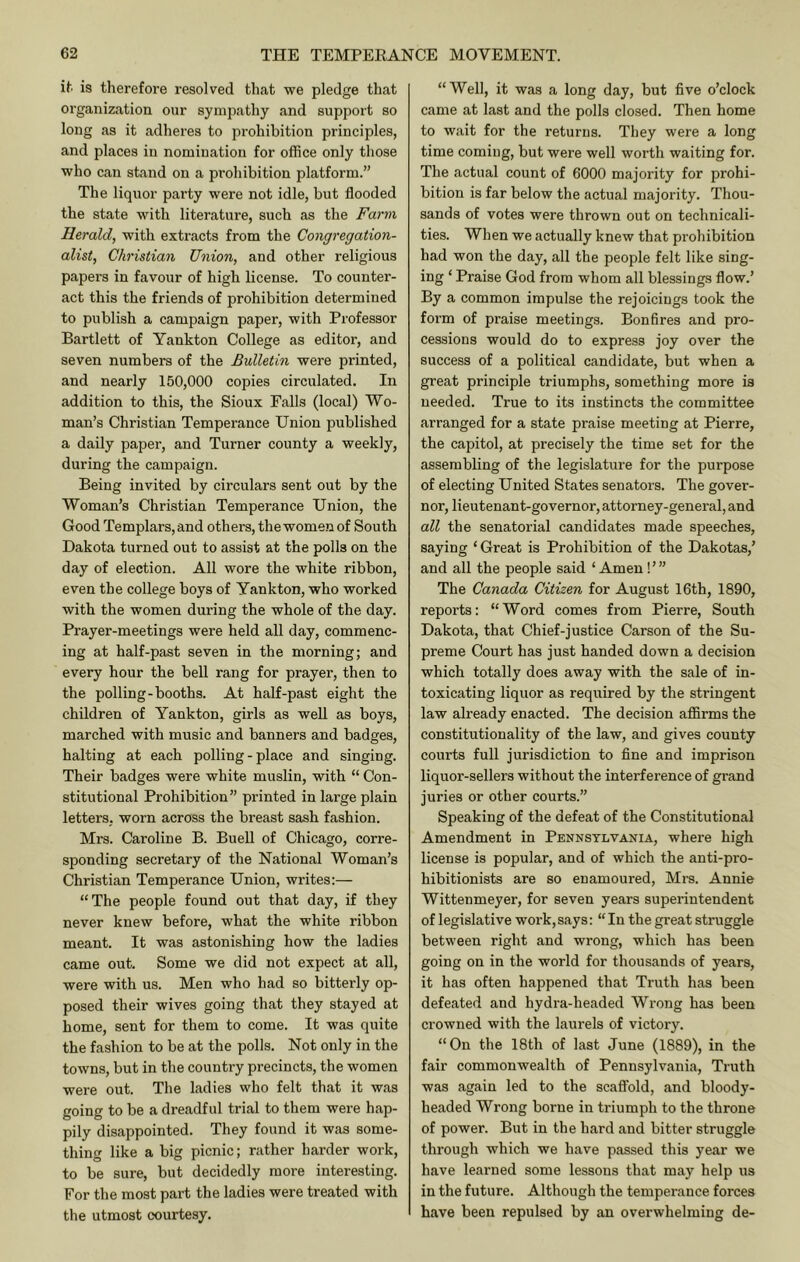 it is therefore resolved that we pledge that organization our sympathy and support so long as it adheres to prohibition principles, and places in nomination for office only those who can stand on a prohibition platform.” The liquor party were not idle, but flooded the state with literature, such as the Farm Herald, with extracts from the Congregation- alist, Christian Uiiion, and other religious papers in favour of high license. To counter- act this the friends of prohibition determined to publish a campaign paper, with Professor Bartlett of Yankton College as editor, and seven numbers of the Bulletin were printed, and nearly 150,000 copies circulated. In addition to this, the Sioux Falls (local) Wo- man’s Christian Temperance Union published a daily paper, and Turner county a weekly, during the campaign. Being invited by circulars sent out by the Woman’s Christian Temperance Union, the Good Templars, and others, the women of South Dakota turned out to assist at the polls on the day of election. All wore the white ribbon, even the college boys of Yankton, who worked with the women during the whole of the day. Prayer-meetings were held all day, commenc- ing at half-past seven in the morning; and every hour the bell rang for prayer, then to the polling-booths. At half-past eight the children of Yankton, girls as well as boys, marched with music and banners and badges, halting at each polling - place and singing. Their badges were white muslin, with “ Con- stitutional Prohibition” printed in large plain letters, worn across the breast sash fashion. Mrs. Caroline B. Buell of Chicago, corre- sponding secretary of the National Woman’s Christian Temperance Union, writes:— “The people found out that day, if they never knew before, what the white ribbon meant. It was astonishing how the ladies came out. Some we did not expect at all, were with us. Men who had so bitterly op- posed their wives going that they stayed at home, sent for them to come. It was quite the fashion to be at the polls. Not only in the towns, but in the country precincts, the women were out. The ladies who felt that it was going to be a dreadful trial to them were hap- pily disappointed. They found it was some- thing like a big picnic; rather harder work, to be sure, but decidedly more interesting. For the most part the ladies were treated with the utmost courtesy. “Well, it was a long day, but five o’clock came at last and the polls closed. Then home to wait for the returns. They were a long time coming, but were well worth waiting for. The actual count of 6000 majority for prohi- bition is far below the actual majority. Thou- sands of votes were thrown out on technicali- ties. When we actually knew that prohibition had won the day, all the people felt like sing- ing ‘ Praise God from whom all blessings flow.’ By a common impulse the rejoicings took the form of praise meetings. Bonfires and pro- cessions would do to express joy over the success of a political candidate, but when a great principle triumphs, something more is needed. True to its instincts the committee arranged for a state praise meeting at Pierre, the capitol, at precisely the time set for the assembling of the legislature for the purpose of electing United States senators. The gover- nor, lieutenant-governor, attorney-general, and all the senatorial candidates made speeches, saying ‘ Great is Prohibition of the Dakotas,’ and all the people said ‘ Amen! ’ ” The Canada Citizen for August 16th, 1890, reports: “Word comes from Pierre, South Dakota, that Chief-justice Carson of the Su- preme Court has just handed down a decision which totally does away with the sale of in- toxicating liquor as required by the stringent law already enacted. The decision affirms the constitutionality of the law, and gives county courts full jurisdiction to fine and imprison liquor-sellers without the interference of grand juries or other courts.” Speaking of the defeat of the Constitutional Amendment in Pennsylvania, where high license is popular, and of which the anti-pro- hibitionists are so enamoured, Mrs. Annie Wittenmeyer, for seven years superintendent of legislative work,says: “In the great struggle between right and wrong, which has been going on in the world for thousands of years, it has often happened that Truth has been defeated and hydra-headed Wrong has been crowned with the laurels of victory. “On the 18th of last June (1889), in the fair commonwealth of Pennsylvania, Truth was again led to the scaffold, and bloody- headed Wrong borne in triumph to the throne of power. But in the hard and bitter struggle through which we have passed this year we have learned some lessons that may help us in the future. Although the temperance forces have been repulsed by an overwhelming de-