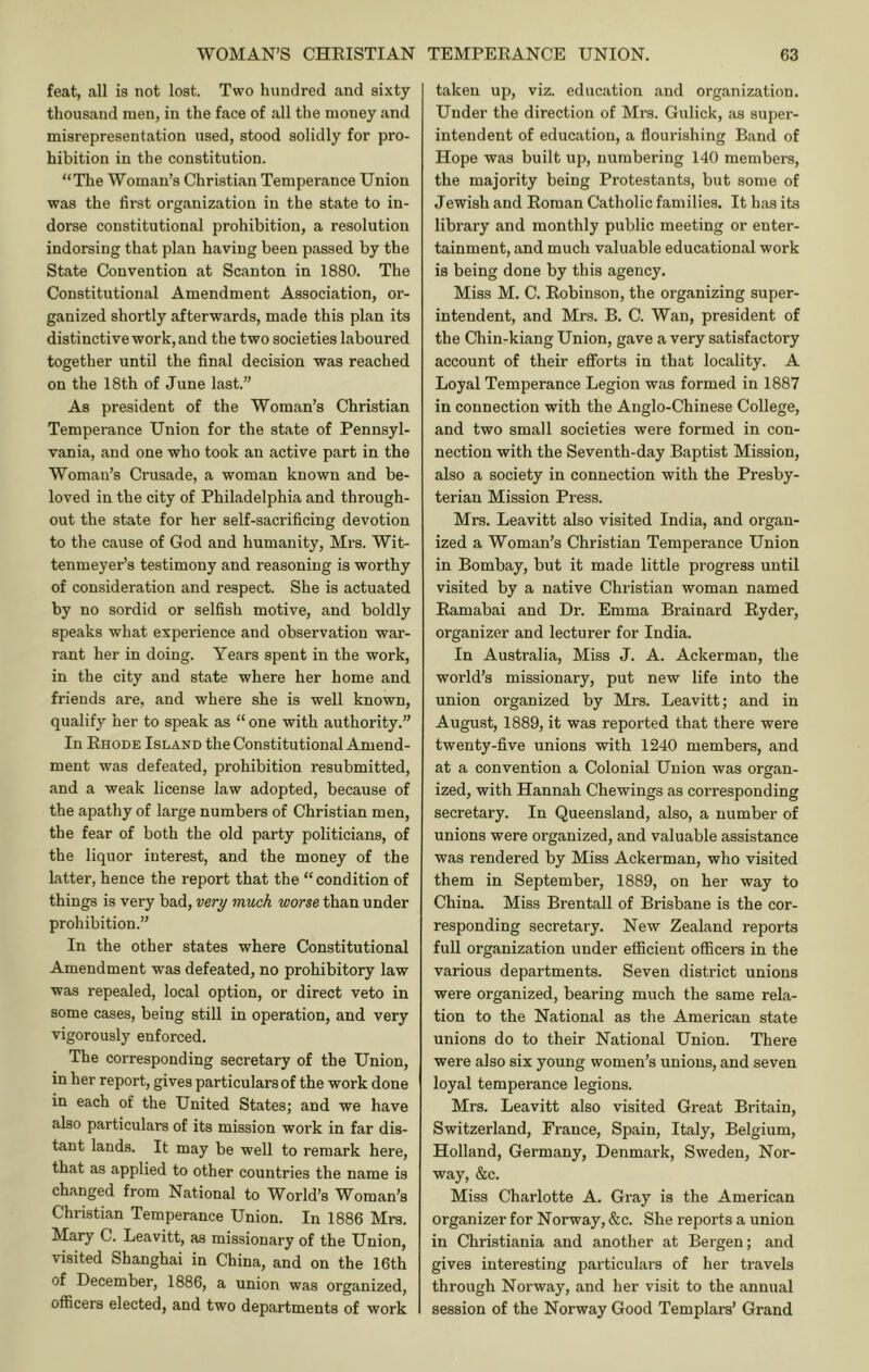 feat, all is not lost. Two hundred and sixty thousand men, in the face of all the money and misrepresentation used, stood solidly for pro- hibition in the constitution. “The Woman’s Christian Temperance Union was the first organization in the state to in- dorse constitutional prohibition, a resolution indorsing that plan having been passed by the State Convention at Scanton in 1880. The Constitutional Amendment Association, or- ganized shortly afterwards, made this plan its distinctive work, and the two societies laboured together until the final decision was reached on the 18th of June last.” As president of the Woman’s Christian Temperance Union for the state of Pennsyl- vania, and one who took an active part in the Woman’s Crusade, a woman known and be- loved in the city of Philadelphia and through- out the state for her self-sacrificing devotion to the cause of God and humanity, Mrs. Wit- tenmeyer’s testimony and reasoning is worthy of consideration and respect. She is actuated by no sordid or selfish motive, and boldly speaks what experience and observation war- rant her in doing. Years spent in the work, in the city and state where her home and friends are, and where she is well known, qualify her to speak as “ one with authority.” In Rhode Island the Constitutional Amend- ment was defeated, prohibition resubmitted, and a weak license law adopted, because of the apathy of large numbers of Christian men, the fear of both the old party politicians, of the liquor interest, and the money of the latter, hence the report that the “condition of things is very bad, very much worse than under prohibition.” In the other states where Constitutional Amendment was defeated, no prohibitory law was repealed, local option, or direct veto in some cases, being still in operation, and very vigorously enforced. The corresponding secretary of the Union, in her report, gives particulars of the work done in each of the United States; and we have also particulars of its mission work in far dis- tant lands. It may be well to remark here, that as applied to other countries the name is changed from National to World’s Woman’s Christian Temperance Union. In 1886 Mrs. Mary C. Leavitt, as missionary of the Union, visited Shanghai in China, and on the 16th of December, 1886, a union was organized, officers elected, and two departments of work taken up, viz. education and organization. Under the direction of Mrs. Gulick, as super- intendent of education, a flourishing Band of Hope was built up, numbering 140 members, the majority being Protestants, but some of Jewish and Roman Catholic families. It has its library and monthly public meeting or enter- tainment, and much valuable educational work is being done by this agency. Miss M. C. Robinson, the organizing super- intendent, and Mrs. B. C. Wan, president of the Chin-kiang Union, gave a very satisfactory account of their efforts in that locality. A Loyal Temperance Legion was formed in 1887 in connection with the Anglo-Chinese College, and two small societies were formed in con- nection with the Seventh-day Baptist Mission, also a society in connection with the Presby- terian Mission Press. Mrs. Leavitt also visited India, and organ- ized a Woman’s Christian Temperance Union in Bombay, but it made little progress until visited by a native Christian woman named Eamabai and Dr. Emma Brainard Ryder, organizer and lecturer for India. In Australia, Miss J. A. Ackerman, the world’s missionary, put new life into the union organized by Mrs. Leavitt; and in August, 1889, it was reported that there were twenty-five unions with 1240 members, and at a convention a Colonial Union was organ- ized, with Hannah Chewings as corresponding secretary. In Queensland, also, a number of unions were organized, and valuable assistance was rendered by Miss Ackerman, who visited them in September, 1889, on her way to China. Miss Bren tall of Brisbane is the cor- responding secretary. New Zealand reports full organization under efficient officers in the various departments. Seven district unions were organized, bearing much the same rela- tion to the National as the American state unions do to their National Union. There were also six young women’s unions, and seven loyal temperance legions. Mrs. Leavitt also visited Great Britain, Switzerland, France, Spain, Italy, Belgium, Holland, Germany, Denmark, Sweden, Nor- way, &c. Miss Charlotte A. Gray is the American organizer for Norway, &c. She reports a union in Christiania and another at Bergen; and gives interesting particulars of her travels through Norway, and her visit to the annual session of the Norway Good Templars’ Grand